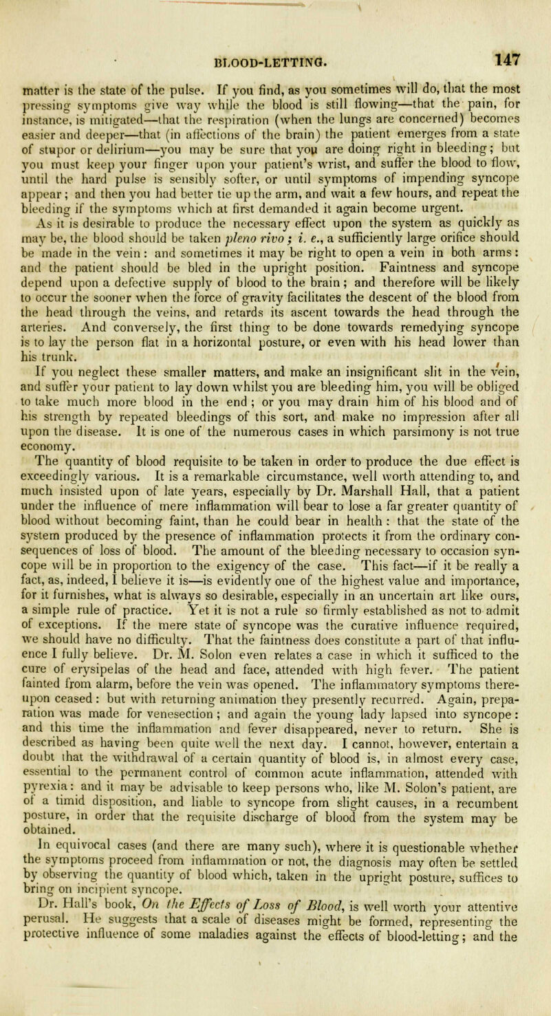 matter is the state of the pulse. If you find, as you sometimes will do, that the most pressing symptoms give way while the blood is still flowing—that the pain, for instance, is mitigated—that the respiration (when the lungs are concerned) becomes easier and deeper—that (in affections of the brain) the patient emerges from a state of stupor or delirium—you may be sure that you are doing right in bleeding; but you must keep your finger upon your patient's wrist, and suffer the blood to flow, until the hard pulse is sensibly softer, or until symptoms of impending syncope appear ; and then you had better tie up the arm, and wait a few hours, and repeat the bleeding if the symptoms which at first demanded it again become urgent. As it is desirable to produce the necessary effect upon the system as quickly as may be, the blood should be taken pleno rivo ; i. e., a sufficiently large orifice should be made in the vein : and sometimes it may be right to open a vein in both arms: and the patient should be bled in the upright position. Faintness and syncope depend upon a defective supply of blood to the brain; and therefore will be likely to occur the sooner when the force of gravity facilitates the descent of the blood from the head through the veins, and retards its ascent towards the head through the arteries. And conversely, the first thing to be done towards remedying syncope is to lay the person flat in a horizontal posture, or even with his head lower than his trunk. If you neglect these smaller matters, and make an insignificant slit in the vein, and suffer your patient to lay down whilst you are bleeding him, you will be obliged to take much more blood in the end ; or you may drain him of his blood and of his strength by repeated bleedings of this sort, and make no impression after all upon the disease. It is one of the numerous cases in which parsimony is not true economy. The quantity of blood requisite to be taken in order to produce the due effect is exceedingly various. It is a remarkable circumstance, well worth attending to, and much insisted upon of late years, especially by Dr. Marshall Hall, that a patient under the influence of mere inflammation will bear to lose a far greater quantity of blood without becoming faint, than he could bear in health : that the state of the system produced by the presence of inflammation protects it from the ordinary con- sequences of loss of blood. The amount of the bleeding necessary to occasion syn- cope will be in proportion to the exigency of the case. This fact—if it be really a fact, as, indeed, I believe it is—is evidently one of the highest value and importance, for it furnishes, what is always so desirable, especially in an uncertain art like ours, a simple rule of practice. Yet it is not a rule so firmly established as not to admit of exceptions. If the mere state of syncope was the curative influence required, we should have no difficulty. That the faintness does constitute a part of that influ- ence I fully believe. Dr. M. Solon even relates a case in which it sufficed to the cure of erysipelas of the head and face, attended with high fever. The patient fainted from alarm, before the vein was opened. The inflammatory symptoms there- upon ceased: but with returning animation they presently recurred. Again, prepa- ration was made for venesection ; and again the young lady lapsed into syncope : and this time the inflammation and fever disappeared, never to return. She is described as having been quite well the next day. I cannot, however, entertain a doubt that the withdrawal of a certain quantity of blood is, in almost every case, essential to the permanent control of common acute inflammation, attended with pyrexia: and it may be advisable to keep persons who, like M. Solon's patient, are of a timid disposition, and liable to syncope from slight causes, in a recumbent posture, in order that the requisite discharge of blood from the system may be obtained. In equivocal cases (and there are many such), where it is questionable whether the symptoms proceed from inflammation or not, the diagnosis may often be settled by observing the quantity of blood which, taken in the upright posture, suffices to bring on incipient syncope. Dr. Hall's book, On the Effects of Loss of Blood, is well worth your attentive perusal. He suggests that a scale of diseases might be formed, representing the protective influence of some maladies against the effects of blood-letting; and the