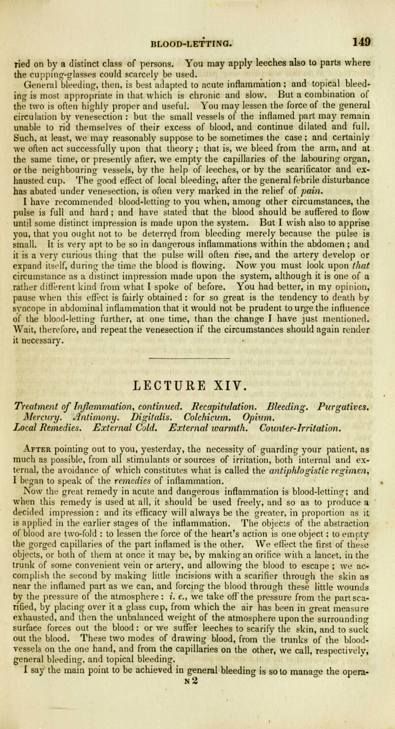 ried on by a distinct class of persons. You may apply leeches also to parts where the cupping-glasses could scarcely be used. General bleeding, then, is best adapted to acute inflammation ; and topical bleed- ing is most appropriate in that which is chronic and slow. But a combination of the two is often highly proper and useful. You may lessen the force of the general circulation by venesection : but the small vessels of the inflamed part may remain unable to rid themselves of their excess of blood, and continue dilated and full. Such, at least, we may reasonably suppose to be sometimes the case; and certainly we often act successfully upon that theory; that is, we bleed from the arm, and at the same time, or presently after, we empty the capillaries of the labouring organ, or the neighbouring vessels, by the help of leeches, or by the scarificator and ex- hausted cup. The good effect of local bleeding, after the general febrile disturbance has abated under venesection, is often very marked in the relief of pain. I have recommended blood-letting to you when, among other circumstances, the pulse is full and hard ; and have stated that the blood should be suffered to flow until some distinct impression is made upon the system. But I wish also to apprise you, that you ought not to be deterred from bleeding merely because the pulse is small. It is very apt to be so in dangerous inflammations within the abdomen ; and it is a very curious thing that the pulse will often l'ise, and the artery develop or expand itself, during the time the blood is flowing. Now you must look upon that circumstance as a distinct impression made upon the system, although it is one of a rather different kind from what I spoke of before. You had better, in my opinion, pause when this effect is fairly obtained : for so great is the tendency to death by syncope in abdominal inflammation that it would not be prudent to urge the influence of the blood-letting further, at one time, than the change I have just mentioned. Wait, therefore, and repeat the venesection if the circumstances should again render it necessary. LECTURE XIV. Treatment of Inflammation, continued. Recapitulation. Bleeding. Purgatives. Mercury. Antimony. Digitalis. Colchicum. Opium. Local Remedies. External Cold. External warmth. Counter-Irritation. After pointing out to you, yesterday, the necessity of guarding your patient, as much as possible, from all stimulants or sources of irritation, both internal and ex- ternal, the avoidance of which constitutes what is called the antiphlogistic regimen, I began to speak of the remedies of inflammation. Now the great remedy in acute and dangerous inflammation is blood-letting; and when this remedy is used at all, it should be used freely, and so as to produce a decided impression: and its efficacy will always be the greater, in proportion as it is applied in the earlier stages of the inflammation. The objects of the abstraction of blood are two-fold : to lessen the force of the heart's action is one object : to empty the gorged capillaries of the part inflamed is the other. We effect the first of the&e objects, or both of them at once it may be, by making an orifice with a lancet, in the trunk of some convenient vein or artery, and allowing the blood to escape ; we ac- complish the second by making little incisions with a scarifier through the skin as near the inflamed part as we can, and forcing the blood through these little wounds by the pressure of the atmosphere: i. e., we take off the pressure from the part sca- rified, by placing over it a glass cup, from which the air has been in great measure exhausted, and then the unbalanced weight of the atmosphere upon the surrounding surface forces out the blood : or we suffer leeches to scarify the skin, and to suck out the blood. These two modes of drawing blood, from the trunks of the blood- vessels on the one hand, and from the capillaries on the other, we call, respectively, general bleeding, and topical bleeding. I say the main point to be achieved in general bleeding is so to manage the opera- n2