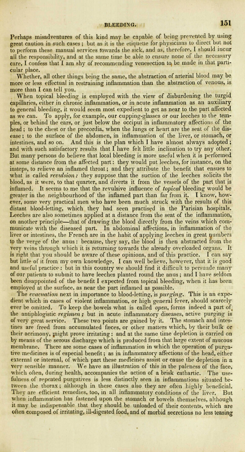 BLEEDING. Perhaps misadventures of this kind may be capable of being prevented by using great caution in such cases; but as it is the etiquette for physicians to direct but not to perform these manual services towards the sick, and as, therefore, I should incur all the responsibility, and at the same time be able to ensure none of the necessary- care, I confess that I am shy of recommending venesection to, be made in that parti- cular place. Whether, all other things being the same, the abstraction of arterial blood may be more or less effectual in restraining inflammation than the abstraction of venous, is more than I can tell you. When topical bleeding is employed with the view of disburdening the turgid capillaries, either in chronic inflammation, or in acute inflammation as an auxiliary to general bleeding, it would seem most expedient to get as near to the part affected as we can. To apply, for example, our cupping-glasses or our leeches to the tem- ples, or behind the ears, or just below the occiput in inflammatory affections of the head; to the chest or the precordia, when the lungs or heart are the seat of the dis- ease ; to the surface of the abdomen, in inflammation of the liver, or stomach, or intestines, and so on. And this is the plan which I have almost always adopted; and with such satisfactory results that I have felt little inclination to try any other. But many persons do believe that local bleeding is more useful when it is performed at some distance from the affected part: they would put leeches, for instance, on the insteps, to relieve an inflamed throat; and they attribute the benefit that ensues to what is called revulsion: they suppose that the suction of the leeches solicits the blood, as it were, to that quarter, and diverts it from the vessels of the part that is inflamed. It seems to me that the revulsive influence of topical bleeding would be greater in the neighbourhood of the inflamed part than far from it. I know, how- ever, some very practical men who have been much struck with the results of this distant blood-letting, which they had seen practised in the Parisian hospitals. Leeches are also sometimes applied at a distance from the seat of the inflammation, on another principle—that of drawing the blood directly from the veins which com- municate with the diseased part. In abdominal affections, in inflammation of the liver or intestines, the French are in the habit of applying leeches in great numbers to the verge of the anus: because, they say, the blood is then abstracted from the very veins through which it is returning towards the already overloaded organs. It is right that you should be aware of these opinions, and of this practice. I can say but little of it from my own knowledge. I can well believe, however, that it is good and useful practice : but in this country we should find it difficult to persuade many of our patients to submit to have leeches planted round the anus; and I have seldom been disappointed of the benefit I expected from topical bleeding, when it has been employed at the surface, as near the part inflamed as possible. The evacuation next in importance to blood-letting, is purging. This is an expe- dient which in cases of violent inflammation, or high general fever, should scarcely ever be omitted. To keep the bowels what is called open, forms indeed a part of the antiphlogistic regimen; but in acute inflammatory diseases, active purging is of very great service. These two points are gained by it. The stomach and intes- tines are freed from accumulated fasces, or other matters which, by their bulk or their acrimony, might prove irritating: and at the same time depletion is carried on by means of the serous discharge which is produced from that large extent of mucous membrane. There are some cases of inflammation in which the operation of purga- tive medicines is of especial benefit; as in inflammatory affections of the head, either external or internal, of which part these medicines assist or cause the depletion in a very sensible manner. We have an illustration of this in the paleness of the face, which often, during health, accompanies the action of a brisk cathartic. The use- fulness of repeated purgatives is less distinctly seen in inflammations situated be- tween the thorax; although in these cases also they are often highly beneficial. They are efficient remedies, too, in all inflammatory conditions of the liver. But when inflammation has fastened upon the stomach or bowels themselves, although it may be indispensable that they should be unloaded of their contents, which are often composed of irritating, ill-digested food, and of morbid secretions no less teasing