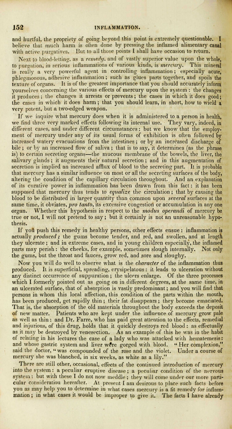 and hurtful, the propriety of going beyond this point is extremely questionable. I believe that much harm is often done by pressing the inflamed alimentary canal with active purgatives. But to all those points I shall have occasion to return. Next to blood-letting, as a remedy, and of vastly superior value upon the whole, to purgation, in serious inflammations of various kinds, is mercury. This mineral is really a very powerful agent in controlling inflammation; especially acute, phlegmonous, adhesive inflammation; such as glues parts together, and spoils the texture of organs. It is of the greatest importance that you should accurately inform yourselves concerning the various effects of mercury upon the system : the changes it produces ; the changes it arrests or prevents; the cases in which it does good; the cases in which it does harm; that you should learn, in short, how to wield a very potent, but a two-edged weapon. If we inquire what mercury does when it is administered to a person in health, we find three very marked effects following its internal use. They vary, indeed, in different cases, and under different circumstances: but we know that the employ- ment of mercury under any of its usual forms of exhibition is often followed by increased watery evacuations from the intestines; or by an increased discharge of bile ; or by an increased flow of saliva ; that is to say, it determines (as the phrase is) to certain secreting organs—the mucous membrane of the bowels, the liver, the salivary glands; it augments their natural secretion ; and in this augmentation of secretion is implied an increased afflux of blood to the secreting part. It is probable that mercury has a similar influence on most or all the secreting surfaces of the body, altering the condition of the capillary circulation throughout. And an explanation of its curative power in inflammation has been drawn from this fact: it has been supposed that mercury thus tends to equalize the circulation ; that by causing the blood to be distributed in larger quantity than common upon several surfaces at the same time, it obviates, pro tanto, its excessive congestion or accumulation in any one organ. Whether this hypothesis in respect to the modus operandi of mercury be true or not, I will not pretend to say; but it certainly is not an unreasonable hypo- thesis. If you push this remedy in healthy persons, other effects ensue : inflammation is actually produced; the gums become tender, and red, and swollen, and at length they ulcerate ; and in extreme cases, and in young children especially, the inflamed parts may perish : the cheeks, for example, sometimes slough internally. Not only the gums, but the throat and fauces, grow red, and .sore and sloughy. Now you will do well to observe what is the character of the inflammation thus produced. It is superficial, spreading, erysipelatous : it leads to ulceration without any distinct occurrence of suppuration ; the ulcers enlarge. Of the three processes which I formerly pointed out as going on in different degrees, at the same time, in an ulcerated surface, that of absorption is vastly predominant; and you will find that persons in whom this local affection, this condition of the parts within the mouth, has been produced, get rapidly thin ; their fat disappears ; they become emaciated. That is, the absorption of the old materials throughout the body exceeds the deposit of new matter. Patients who are kept under the influence of mercury grow pale as well as thin: and Dr. Farre, who has paid great attention to the effects, remedial and injurious, of this drug, holds that it quickly destroys red blood : as effectually as it may be destroyed by venesection. As an example of this he was in the habit of relating in his lectures the case of a lady who was attacked with hematemesis: and whose gastric system and liver we*re gorged with blood.  Her complexion, said the doctor, was compounded of the rose and the violet. Under a course of mercury she was blanched, in six weeks, as white as a lily. There are still other, occasional, effects of the continued introduction of mercury into the system: a peculiar eruptive disease; a peculiar condition of the nervous system : but with these I do not now meddle ; they will come under our more parti- cular consideration hereafter. At present I am desirous to place such facts before you as may help you to determine in what cases mercury is a fit remedy for inflam- mation ; in what cases it would be improper to give it. The facts I have already