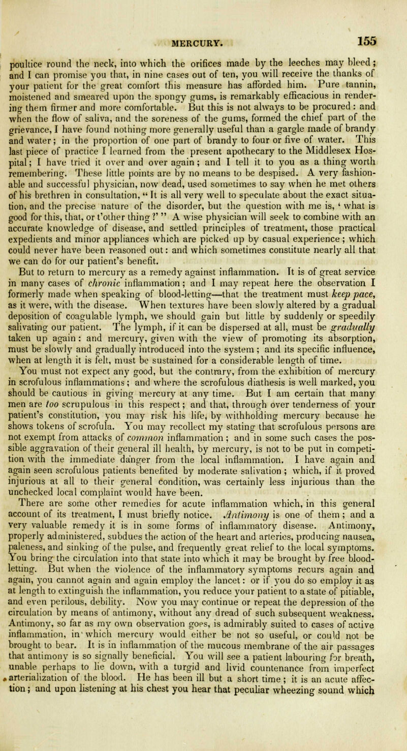 poultice round the neck, into which the orifices made by the leeches may bleed; and I can promise you that, in nine cases out of ten, you will receive the thanks of your patient for the great comfort this measure has afforded him. Pure tannin, moistened and smeared upon the spongy gums, is remarkably efficacious in render- ing them firmer and more comfortable. But this is not always to be procured : and when the flow of saliva, and the soreness of the gums, formed the chief part of the grievance, I have found nothing more generally useful than a gargle made of brandy and water; in the proportion of one part of brandy to four or five of water. This last piece of practice I learned from the present apothecary to the Middlesex Hos- pital ; I have tried it over and over again; and I tell it to you as a thing worth remembering. These little points are by no means to be despised. A very fashion- able and successful physician, now dead, used sometimes to say when he met others of his brethren in consultation,  It is all very well to speculate about the exact situa- tion, and the precise nature of the disorder, but the question with me is, ' what is good for this, that, or t'other thing ?'  A wise physician will seek to combine with an accurate knowledge of disease, and settled principles of treatment, those practical expedients and minor appliances which are picked up by casual experience; which could never have been reasoned out: and which sometimes constitute nearly all that we can do for our patient's benefit. But to return to mercury as a remedy against inflammation. Tt is of great service in many cases of chronic inflammation; and I may repeat here the observation I formerly made when speaking of blood-letting—that the treatment must keep pace, as it were, with the disease. When textures have been slowly altered by a gradual deposition of coagulable lymph, we should gain but little by suddenly or speedily salivating our patient. The lymph, if it can be dispersed at all, must be gradually taken up again : and mercury, given with the view of promoting its absorption, must be slowly and gradually introduced into the system; and its specific influence, when at length it is felt, must be sustained for a considerable length of time. You must not expect any good, but the contrary, from the exhibition of mercury in scrofulous inflammations ; and where the scrofulous diathesis is well marked, you should be cautious in giving mercury at any time. But I am certain that many men are too scrupulous in this respect; and that, through over tenderness of your patient's constitution, you may risk his life, by withholding mercury because he shows tokens of scrofula. You may recollect my stating that scrofulous persons are not exempt from attacks of common inflammation; and in some such cases the pos- sible aggravation of their general ill health, by mercury, is not to be put in competi- tion with the immediate danger from the local inflammation. I have again and again seen scrofulous patients benefited by moderate salivation ; which, if it proved injurious at all to their general condition, was certainly less injurious than the unchecked local complaint would have been. There are some other remedies for acute inflammation which, in this general account of its treatment, I must briefly notice. Antimony is one of them ; and a very valuable remedy it is in some forms of inflammatory disease. Antimony, properly administered, subdues the action of the heart and arteries, producing nausea, paleness, and sinking of the pulse, and frequently great relief to the local symptoms. You bring the circulation into that state into which it may be brought by free blood- letting. But when the violence of the inflammatory symptoms recurs again and again, you cannot again and again employ the lancet: or if you do so employ it as at length to extinguish the inflammation, you reduce your patient to a state of pitiable, and even perilous, debility. Now you may continue or repeat the depression of the circulation by means of antimony, without any dread of such subsequent weakness. Antimony, so far as my own observation goes, is admirably suited to cases of active inflammation, in'which mercury would either be not so useful, or could not be brought to bear. It is in inflammation of the mucous membrane of the air passages that antimony is so signally beneficial. You will see a patient labouring for breath, unable perhaps to lie down, with a turgid and livid countenance from imperfect « arterialization of the blood. He has been ill but a short time ; it is an acute affec- tion ; and upon listening at his chest you hear that peculiar wheezing sound which