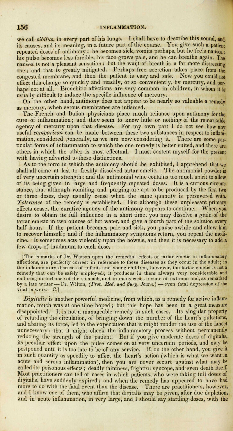 we call sibilus, in every part of his lungs. I shall have to describe this sound, and its causes, and its meaning, in a future part of the course. You give such a patient repeated doses'of antimony ; he becomes sick, vomits perhaps, but he feels nausea: his pulse becomes less forcible, his face grows pale, and he can breathe again. The nausea is not a pleasant sensation; but the want of breath is a far more distressing one; and that is greatly mitigated. Perhaps free secretion takes place from the congested membrane, and then the patient is easy and safe. Now you could not effect this change so quickly and readily, or so conveniently, by mercury, and per- haps not at all. Bronchitic affections are very common in children, in whom it is usually difficult to induce the specific influence of mercury. On the other hand, antimony does not appear to be nearly so valuable a remedy as mercury, when serous membranes are inflamed. The French and Italian physicians place much reliance upon antimony for the cure of inflammation; and they seem to know little or nothing of the remarkable agency of mercury upon that disease. For my own part I do not see how any useful comparison can be made between these two substances in respect to inflam- mation, considered generally, as we are now considering it. There are some par- ticular forms of inflammation to which the one remedy is better suited, and there are others in which the other is most effectual. I must content myself for the present with having adverted to these distinctions. As to the form in which the antimony should be exhibited, I apprehend that we shall all come at last to freshly dissolved tartar emetic. The antimonial powder is of very uncertain strength; and the antimonial wine contains too much spirit to allow of its being given in large and frequently repeated doses. It is a curious circum- stance, that although vomiting and purging are apt to be produced by the first two or three doses, they usually cease when the same quantity is persevered with. Tolerance of the remedy is established. But although these unpleasant primary effects cease, the curative agency of the antimony appears to continue. When you desire to obtain its full influence in a short time, you may dissolve a grain of the tartar emetic in two ounces of hot water, and give a fourth part of the solution every half hour. If the patient becomes pale and sick, you pause awhile and allow him to recover himself; and if the inflammatory symptoms return, you repeat the medi- cine. It sometimes acts violently upon the bowels, and then it is necessary to add a few drops of laudanum to each dose. [The remarks of Dr. Watson upon the remedial effects of tartar emetic in inflammatory affections, are perfectly correct in reference to these diseases as they occur in the adult; in the inflammatory diseases of infants and yoxmg children, however, the tartar emetic is not a remedy that can be safely employed ; it produces in them always very considerable and enduring disturbance of the stomach, and in many cases a state of extreme and, as remarked by a late writer — Dr. Wilton, (Prov. Med. and Surg. Journ.) —even fatal depression of the vital powers.—C] Digitalis is another powerful medicine, from which, as a remedy for active inflam- mation, much was at one time hoped ; but this hope has been in a great measure disappointed. It is not a manageable remedy in such cases. Its singular property of retarding the circulation, of bringing down the number of the heart's pulsations, and abating its force, led to the expectation that it might render the use of the lancet unnecessary; that it might check the inflammatory process without permanently reducing the strength of the patient. But if you give moderate doses of digitalis, its peculiar effect upon the pulse comes on at very uncertain periods, and may be postponed until it is too late to be of any service. If, on the other hand, you give it in such quantity as speedily to affect the heart's action (which is what we want in acute and serous inflammation), then you are never secure against what may dp called its poisonous effects ; deadly faintness, frightful syncope, and'even death itself. Most practitioners can tell of cases in which patients, who were taking full doses of digitalis, have suddenly expired ; and when the remedy has appeared to have had more to do with the fatal event than the disease. There are practitioners, however, and I know one of them, who affirm that digitalis may be given, after due depletion, and in acute inflammation, in very large, and I should say startling doses, with the