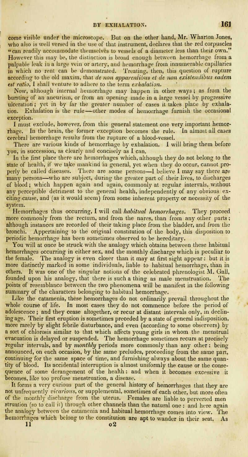 come visible under the microscope. But on the other hand, Mr. Wharton Jones, who also is well versed in the use of that instrument, declares that the red corpuscles can readily accommodate themselves to vessels of a diameter less than their own. However this may be, the distinction is broad enough between hemorrhage from a palpable leak in a large vein or artery, and hemorrhage from innumerable capillaries in which no rent can be demonstrated. Treating, then, this question of rupture according to the old maxim, that de non appareniibus et de non exislendibus eudem est ratio, 1 shall venture to adhere to the term exhalation. Now, although internal hemorrhage may happen in other ways ; as from the bursting of an aneurism, or from an opening made in a large vessel by progressive ulceration; yet in by far the greater number of cases it takes place by exhala- tion. Exhalation is the rule—other modes of hemorrhage furnish the occasional exception. I must exclude, however, from this general statement one very important hemor- rhage. In the brain, the former exception becomes the rule. In almost all cases cerebral hemorrhage results from the rupture of a blood-vessel. There are various kinds of hemorrhage by exhalation. I will bring them before you, in succession, as clearly and concisely as I can. In the first place there are hemorrhages which, although they do not belong to the state of health, if we take mankind in general, yet when they do occur, cannot pro- perly be called diseases. There are some persons—1 believe I may say there are many persons—who are subject, during the greater part of their lives, to discharges of blood; which happen again and again, commonly at regular intervals, without any perceptible detriment to the general health, independently of any obvious ex- citing cause, and (as it would seem) from some inherent property or necessity of the system. Hemorrhages thus occurring, I will call habitual hemorrhages. They proceed more commonly from the rectum, and from the nares, than from any other parts; although instances are recorded of their taking place from the bladder, and from the bronchi. Appertaining to the original constitution of the body, this disposition to periodic hemorrhage has been sometimes observed to be hereditary. You will at once be struck with the analogy which obtains between these habitual hemorrhages occurring in either sex, and the monthly discharge which is peculiar to the female. The analogy is even closer than it may at first sight appear: but it is more distinctly marked in some individuals, liable to habitual hemorrhage, than in others. It was one of the singular notions of the celebrated phrenologist M. Gall, founded upon his analogy, that there is such a thing as male menstruation. The points of resemblance between the two phenomena will be manifest in the following summary of the characters belonging to habitual hemorrhage. Like the catamenia, these hemorrhages do not ordinarily prevail throughout the whole course of life. In most cases they do not commence before the period of adolescence ; and they cease altogether, or recur at distant intervals only, in declin- ing age. Their first eruption is sometimes preceded by a state of general indisposition, more rarely by slight febrile disturbance, and even (according to some observers) by a sort of chlorosis similar to that which affects young girls in whom the menstrual evacuation is delayed or suspended. The hemorrhage sometimes recurs at precisely regular intervals, and by monthly periods more commonly than any other: being announced, on each occasion, by the same preludes, proceeding from the same part, continuing for the same space of time, and furnishing always about the same quan- tity of blood. Its accidental interruption is almost uniformly the cause or the conse- quence of some derangement of the health: and when it becomes excessive it becomes, like too profuse menstruation, a disease. It forms a very curious part of the general history of hemorrhages that they are not unfrequently vicarious, or supplemental, sometimes of each other, but more often of the monthly discharge from the uterus. Females are liable to perverted men struation (so to call it) through other channels than the natural one : and here ao-ain the analogy between the catamenia and habitual hemorrhage comes into view. The hemorrhages which belong to the constitution are apt to wander in their seat As 11 o2