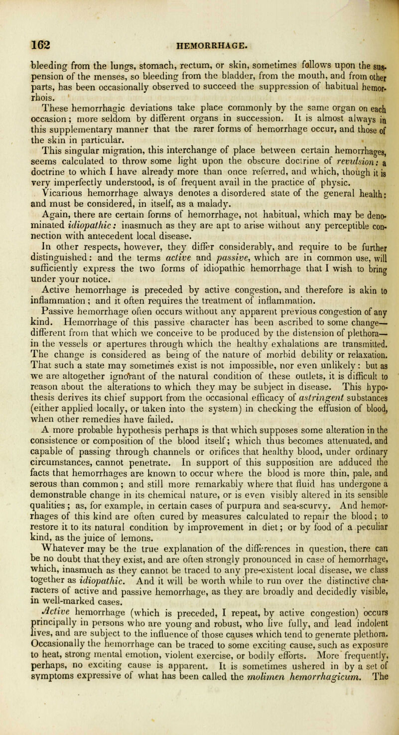 bleeding from the lungs, stomach, rectum, or skin, sometimes follows upon the sus- pension of the menses, so bleeding from the bladder, from the mouth, and from other parts, has been occasionally observed to succeed the suppression of habitual hemor- rhois. These hemorrhagic deviations take place commonly by the same organ on each occasion; more seldom by different organs in succession. It is almost always in this supplementary manner that the rarer forms of hemorrhage occur, and those of the skin in particular. This singular migration, this interchange of place between certain hemorrhages, seems calculated to throw some light upon the obscure doctrine of revulsion: a doctrine to which I have already more than once referred, and which, though it is very imperfectly understood, is of frequent avail in the practice of physic. Vicarious hemorrhage always denotes a disordered slate of the general health: and must be considered, in itself, as a malady. Again, there are certain forms of hemorrhage, not habitual, which may be deno- minated idiopathic: inasmuch as they are apt to arise without any perceptible con- nection with antecedent local disease. In other respects, however, they differ considerably, and require to be further distinguished: and the terms active and passive, which are in common use, will sufficiently express the two forms of idiopathic hemorrhage that I wish to bring under your notice. Active hemorrhage is preceded by active congestion, and therefore is akin to inflammation ; and it often requires the treatment of inflammation. Passive hemorrhage often occurs without any apparent previous congestion of any kind. Hemorrhage of this passive character has been ascribed to some change— different from that which we conceive to be produced by the distension of plethora— in the vessels or apertures through which the healthy exhalations are transmitted. The change is considered as being of the nature of morbid debility or relaxation. That such a state may sometimes exist is not impossible, nor even unlikely: but as we are altogether ignoYant of the natural condition of these outlets, it is difficult to reason about the alterations to which they may be subject in disease. This hypo- thesis derives its chief support from the occasional efficacy of astringent substances (either applied locally, or taken into the system) in checking the effusion of blood, when other remedies have failed. A more probable hypothesis perhaps is that which supposes some alteration in the consistence or composition of the blood itself; which thus becomes attenuated, and capable of passing through channels or orifices that healthy blood, under ordinary circumstances, cannot penetrate. In support of this supposition are adduced the facts that hemorrhages are known to occur where the blood is more thin, pale, and serous than common ; and still more remarkably where that fluid has undergone a demonstrable change in its chemical nature, or is even visibly altered in its sensible qualities ; as, for example, in certain cases of purpura and sea-scurvy. And hemor- rhages of this kind are often cured by measures calculated to repair the blood; to restore it to its natural condition by improvement in diet; or by food of a peculiar kind, as the juice of lemons. Whatever may be the true explanation of the differences in question, there can be no doubt that they exist, and are often strongly pronounced in case of hemorrhage, which, inasmuch as they cannot be traced to any pre-existent local disease, we class together as idiopathic. And it will be worth while to run over the distinctive cha- racters of active and passive hemorrhage, as they are broadly and decidedly visible, in well-marked cases. Active hemorrhage (which is preceded, I repeat, by active congestion) occurs principally in persons who are young and robust, who live fully, and lead indolent lives, and are subject to the influence of those causes which tend to generate plethora. Occasionally the hemorrhage can be traced to some exciting cause, such as exposure to heat, strong mental emotion, violent exercise, or bodily efforts. More frequently, perhaps, no exciting cause is apparent. It is sometimes ushered in by a set of symptoms expressive of what has been called the molimen hemorrhagicum. The