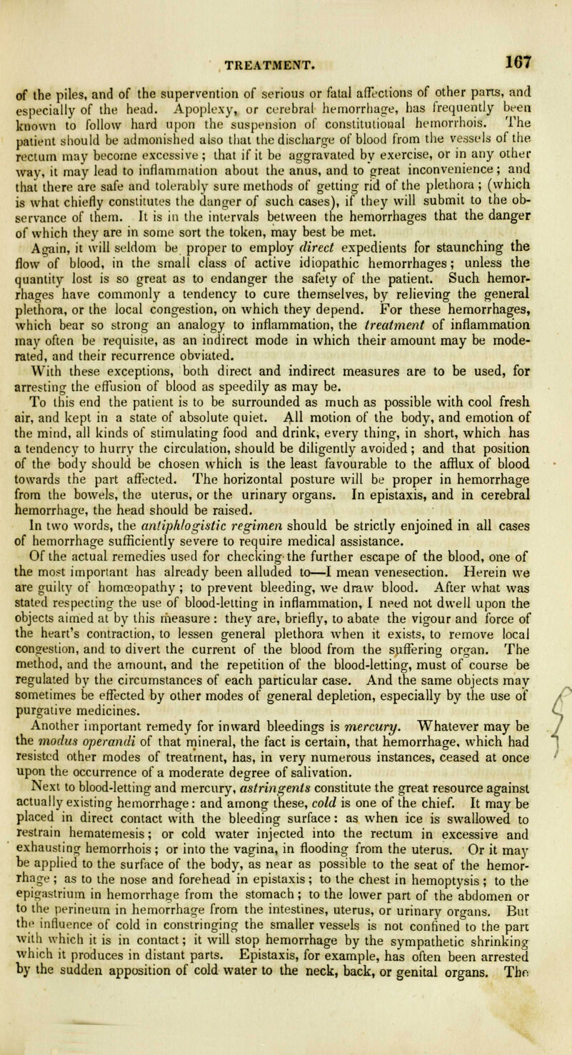 of the piles, and of the supervention of serious or fatal affections of other parts, and especially of the head. Apoplexy, or cerebral hemorrhage, has frequently been known to follow hard upon the suspension of constitutional hemorrhoid. The patient should be admonished also that the discharge of blood from the vessels of the rectum may become excessive; that if it be aggravated by exercise, or in any other way, it may lead to inflammation about the anus, and to great inconvenience; and that there are safe and tolerably sure methods of getting rid of the plethora ; (which is what chiefly constitutes the danger of such cases), if they will submit to the ob- servance of them. It is in the intervals between the hemorrhages that the danger of which they are in some sort the token, may best be met. Again, it will seldom be proper to employ direct expedients for staunching the flow of blood, in the small class of active idiopathic hemorrhages; unless the quantity lost is so great as to endanger the safety of the patient. Such hemor- rhages have commonly a tendency to cure themselves, by relieving the general plethora, or the local congestion, on which they depend. For these hemorrhages, which bear so strong an analogy to inflammation, the treatment of inflammation may often be requisite, as an indirect mode in which their amount may be mode- rated, and their recurrence obviated. With these exceptions, both direct and indirect measures are to be used, for arresting the effusion of blood as speedily as may be. To this end the patient is to be surrounded as much as possible with cool fresh air, and kept in a state of absolute quiet. All motion of the body, and emotion of the mind, all kinds of stimulating food and drink, every thing, in short, which has a tendency to hurry the circulation, should be diligently avoided; and that position of the body should be chosen which is the least favourable to the afflux of blood towards the part affected. The horizontal posture will be proper in hemorrhage from the bowels, the uterus, or the urinary organs. In epistaxis, and in cerebral hemorrhage, the head should be raised. In two words, the antiphlogistic regimen should be strictly enjoined in all cases of hemorrhage sufficiently severe to require medical assistance. Of the actual remedies used for checking-the further escape of the blood, one of the most important has already been alluded to—I mean venesection. Herein we are guilty of homcEopathy; to prevent bleeding, we draw blood. After what was stated respecting the use of blood-letting in inflammation, I need not dwell upon the objects aimed at by this measure : they are, briefly, to abate the vigour and force of the heart's contraction, to lessen general plethora Avhen it exists, to remove local congestion, and to divert the current of the blood from the suffering organ. The method, and the amount, and the repetition of the blood-letting, must of course be regulated by the circumstances of each particular case. And the same objects may sometimes be effected by other modes of general depletion, especially by the use of purgative medicines. Another important remedy for inward bleedings is mercury. Whatever may be the modus operandi of that mineral, the fact is certain, that hemorrhage, which had resisted other modes of treatment, has, in very numerous instances, ceased at once upon the occurrence of a moderate degree of salivation. Next to blood-letting and mercury, astringents constitute the great resource against actually existing hemorrhage: and among these, cold is one of the chief. It may be placed in direct contact with the bleeding surface: as when ice is swallowed to restrain hematemesis; or cold water injected into the rectum in excessive and exhausting hemorrhois ; or into the vagina, in flooding from the uterus. Or it may be applied to the surface of the body, as near as possible to the seat of the hemor- rhage ; as to the nose and forehead in epistaxis; to the chest in hemoptysis ; to the epigastrium in hemorrhage from the stomach; to the lower part of the abdomen or to the perineum in hemorrhage from the intestines, uterus, or urinary organs. But the influence of cold in constringing the smaller vessels is not confined to the pan with which it is in contact; it will stop hemorrhage by the sympathetic shrinking which it produces in distant parts. Epistaxis, for example, has often been arrested by the sudden apposition of cold water to the neck, back, or genital organs. The