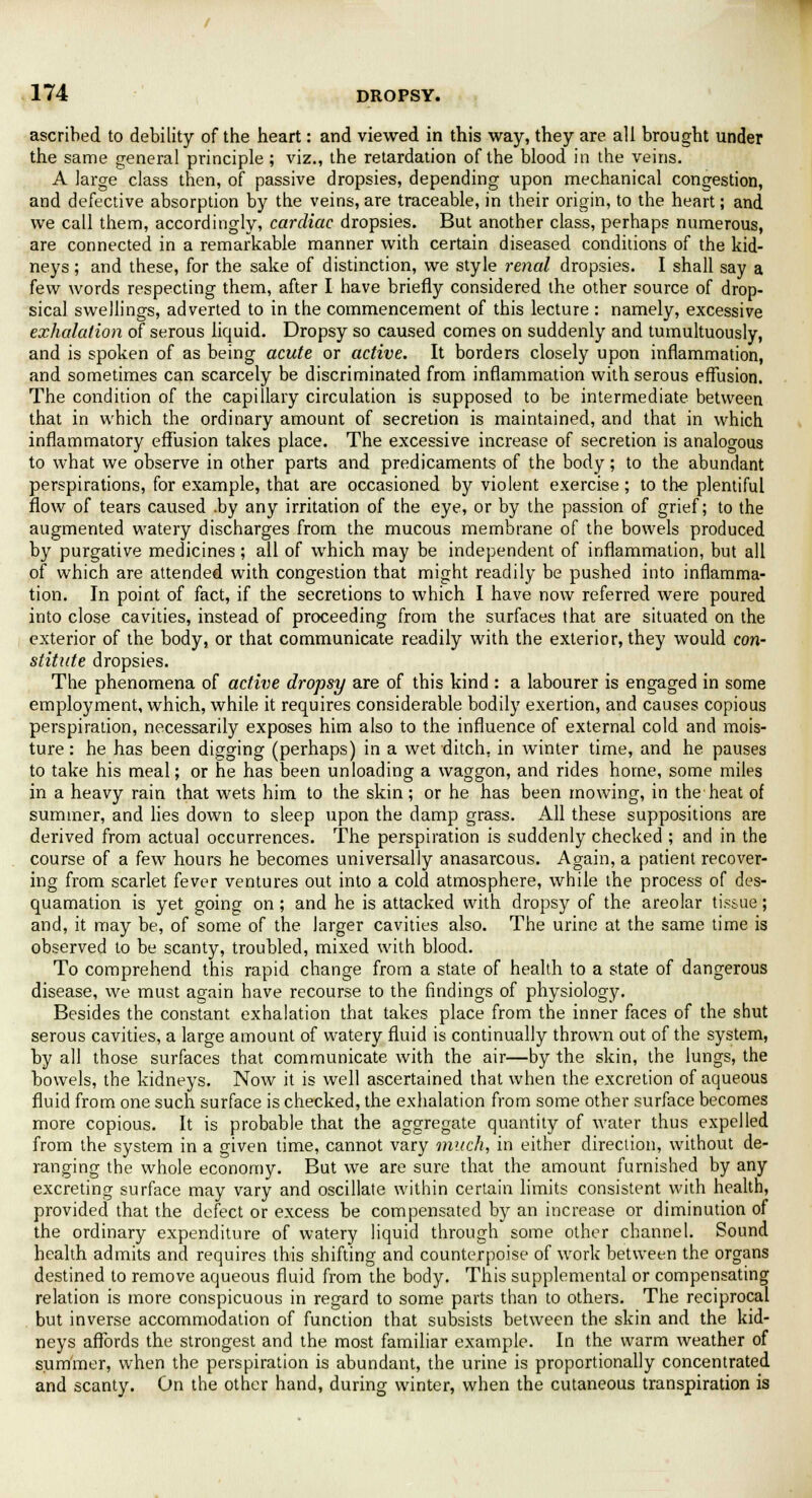 ascribed to debility of the heart: and viewed in this way, they are all brought under the same general principle; viz., the retardation of the blood in the veins. A large class then, of passive dropsies, depending upon mechanical congestion, and defective absorption by the veins, are traceable, in their origin, to the heart; and we call them, accordingly, cardiac dropsies. But another class, perhaps numerous, are connected in a remarkable manner with certain diseased conditions of the kid- neys ; and these, for the sake of distinction, we style renal dropsies. I shall say a few words respecting them, after I have briefly considered the other source of drop- sical swellings, adverted to in the commencement of this lecture : namely, excessive exhalation of serous liquid. Dropsy so caused comes on suddenly and tumultuously, and is spoken of as being acute or active. It borders closely upon inflammation, and sometimes can scarcely be discriminated from inflammation with serous effusion. The condition of the capillary circulation is supposed to be intermediate between that in which the ordinary amount of secretion is maintained, and that in which inflammatory effusion takes place. The excessive increase of secretion is analogous to what we observe in other parts and predicaments of the body; to the abundant perspirations, for example, that are occasioned by violent exercise ; to the plentiful flow of tears caused .by any irritation of the eye, or by the passion of grief; to the augmented watery discharges from the mucous membrane of the bowels produced by purgative medicines; all of which may be independent of inflammation, but all of which are attended with congestion that might readily be pushed into inflamma- tion. In point of fact, if the secretions to which I have now referred were poured into close cavities, instead of proceeding from the surfaces that are situated on the exterior of the body, or that communicate readily with the exterior, they would con- stitute dropsies. The phenomena of active dropsy are of this kind : a labourer is engaged in some employment, which, while it requires considerable bodily exertion, and causes copious perspiration, necessarily exposes him also to the influence of external cold and mois- ture : he has been digging (perhaps) in a wet ditch, in winter time, and he pauses to take his meal; or he has been unloading a waggon, and rides home, some miles in a heavy rain that wets him to the skin; or he has been mowing, in the heat of summer, and lies down to sleep upon the damp grass. All these suppositions are derived from actual occurrences. The perspiration is suddenly checked ; and in the course of a few hours he becomes universally anasarcous. Again, a patient recover- ing from scarlet fever ventures out into a cold atmosphere, while the process of des- quamation is yet going on ; and he is attacked with dropsy of the areolar tissue; and, it may be, of some of the larger cavities also. The urine at the same time is observed to be scanty, troubled, mixed with blood. To comprehend this rapid change from a state of health to a state of dangerous disease, we must again have recourse to the findings of physiology. Besides the constant exhalation that takes place from the inner faces of the shut serous cavities, a large amount of watery fluid is continually thrown out of the system, by all those surfaces that communicate with the air—by the skin, the lungs, the bowels, the kidneys. Now it is well ascertained that when the excretion of aqueous fluid from one such surface is checked, the exhalation from some other surface becomes more copious. It is probable that the aggregate quantity of water thus expelled from the system in a given time, cannot vary much, in either direction, without de- ranging the whole economy. But we are sure that the amount furnished by any excreting surface may vary and oscillate within certain limits consistent with health, provided that the defect or excess be compensated by an increase or diminution of the ordinary expenditure of watery liquid through some other channel. Sound health admits and requires this shifting and counterpoise of work between the organs destined to remove aqueous fluid from the body. This supplemental or compensating relation is more conspicuous in regard to some parts than to others. The reciprocal but inverse accommodation of function that subsists between the skin and the kid- neys affords the strongest and the most familiar example. In the warm weather of summer, when the perspiration is abundant, the urine is proportionally concentrated and scanty. On the other hand, during winter, when the cutaneous transpiration is