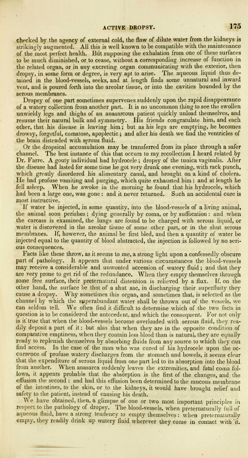 checked by the agency of external cold, the flow of dilute water from the kidneys is strikingly augmented. All this is well known to be compatible with the maintenance of the most perfect health. But supposing the exhalation from one of these surfaces to be much diminished, or to cease, without a corresponding increase of function in the related organ, or in any excreting organ communicating with the exterior, then dropsy, in some form or degree, is very apt to arise. The aqueous liquid thus de- tained in the blood-vessels, seeks, and at length finds some unnatural and inward vent, and is poured forth into the areolar tissue, or into the cavities bounded by the serous membranes. Dropsy of one part sometimes supervenes suddenly upon the rapid disappearance of a watery collection from another part. It is no uncommon thing to see the swollen unwieldy legs and thighs of an anasarcous patient quickly unload themselves, and resume their natural bulk and symmetry. His friends congratulate him, and each other, that his disease is leaving him; but as his legs are emptying, he becomes drowsy, forgetful, comatose, apoplectic; and after his death we find the ventricles of the brain distended with serous fluid. Or the dropsical accumulation may be transferred from its place through a safer channel. The best instance of this that occurs to my recollection I heard related by Dr. Farre. A gouty individual had hydrocele ; dropsy of the tunica vaginalis. After the disease had lasted for some time he got very drunk one evening, with rack punch, which greatly disordered his alimentary canal, and brought on a kind of cholera. He had profuse vomiting and purging, which quite exhausted him : and at length he fell asleep. When he awoke in the morning he found that his hydrocele, which had been a large one, was gone : and it never returned. Such an accidental cure is most instructive. If water be injected, in some quantity, into the blood-vessels of a living animal, the animal soon perishes ; dying generally by coma, or by suffocation : and when the carcass is examined, the lungs are found to be charged with serous liquid, or water is discovered in the areolar tissue of some other part, or in the shut serous mpmbranes. If, however, the animal be first bled, and then a quantity of water he injected equal to the quantity of blood abstracted, the injection is followed by no seri- ous consequences. Facts like these throw, as it seems to me, a strong light upon a confessedly obscure part of pathology. It appears that under various circumstances the blood-vessels may receive a considerable and unwonted accession of watery fluid; and that they are very prone to get rid of the redundance. When they empty themselves through some free surface, their preternatural distension is relieved by a flux. If, on the other hand, the surface be that of a shut sac, in discharging their superfluity they cause a dropsy. Why sometimes this organ, and sometimes that, is selected as the channel by which the superabundant water shall be thrown out of the vessels, we can seldom tell. We often find it difficult to determine which of the two facts in question is to be considered the antecedent, and which the consequent. For not only is it'true that when the blood-vessels become overloaded with serous fluid, they rea- dily deposit a part of it: but also that when they are in the opposite condition of comparative emptiness, when they contain less blood than is natural, they are equally ready to replenish themselves by absorbing fluids from any source to which they can find access. In the case of the man who was cured of his hydrocele upon the oc- currence of profuse watery discharges from the stomach and bowels, it seems clear that the expenditure of serous liquid from one part led to its absorption into the blood from another. When anasarca suddenly leaves the extremities, and fatal coma fol- lows, it appears probable that the absorption is the first of the changes, and the effusion the second : and had this effusion been determined to the mucous membrane of the intestines, to the skin, or to the kidneys, it would have brought relief and safety to the patient, instead of causing his death. We have obtained, then, a glimpse of one or two most important principles in respect to the pathology of dropsy. The blood-vessels, when preternaturally full of aqueous fluid, have a strong tendency to empty themselves: when preternaturally empty, they readily drink up watery fluid wherever they come in contact with it.