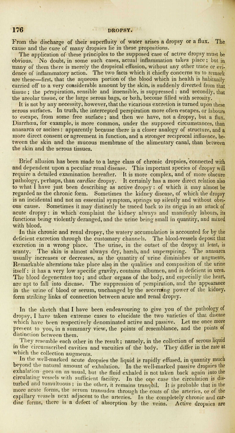 From the discharge of their superfluity of water arises a dropsy or a flux. The cause and the cure of many dropsies lie in these propositions. The application of these principles to the supposed case of active dropsy must be obvious. No doubt, in some such cases, actual inflammation takes place; but in many of them there is merely the dropsical effusion, without any other trace or evi- dence of inflammatory action. The two facts which it chiefly concerns us to remark are these—first, that the aqueous portion of the blood which in health is habitually carried off to a very considerable amount by the skin, is suddenly diverted from that tissue ; the pe'rspiration, sensible and insensible, is suppressed: and secondly, that the areolar tissue, or the large serous bags, or both, become filled with serosity. It is not by any necessity, however, that the vicarious excretion is turned upon these serous surfaces. In truth, the intercepted perspiration more often escapes, or labours to escape, from some free surface; and then we have, not a dropsy, but a flux. Diarrhoea, for example, is more common, under the supposed circumstances, than anasarca or ascites: apparently because there is a closer analogy of structure, and a more direct consent or agreement in function, and a stronger reciprocal influence, be- tween the skin and the mucous membrane of the alimentary canal, than between the skin and the serous tissues. Brief allusion has been made to a large class of chronic dropsies, connected with and dependent upon a peculiar renal disease. This important species of dropsy will require a detailed examination hereafter. It is more complex, and of more obscure pathology, perhaps, than cardiac dropsy. It certainly has a more direct relation also to what I have just been describing as active dropsy : of which it may almost be regarded as the chronic form. Sometimes the kidney disease, of which the dropsy is an incidental and not an essential symptom, springs up silently and without obvi- ous cause. Sometimes it may distinctly be traced back to its origin in an attack of acute dropsy: in which complaint the kidney always and manifestly labours, its functions being violently deranged, and the urine being small in quantity, and mixed with blood. In this chronic and renal dropsy, the watery accumulation is accounted for by the deficient excretion through the customary channels. The blood-vessels deposit that excretion in a wrong place. The urine, in the outset of the dropsy at least, is scanty. The skin is almost always dry, harsh, and unperspiring. The anasarca usually increases or decreases, as the quantity of urine diminishes or augments. Remarkable alterations take place also in the qualities and composition of the urine itself: it has a very low specific gravity, contains albumen, and is deficient in urea. The blood degenerates too; and other organs of the body, and especially the heart, are apt to fall into disease. The suppression of perspiration, and the appearance in the urine of blood or serum, unchanged by the secerrwng power of the kidney, form striking links of connection between acute and renal dropsy. In the sketch that I have been endeavouring to give you of the pathology of dropsy, I have taken extreme cases to elucidate the two varieties of that disease which have been respectively denominated active and passive. Let me once more present to you, in a summary view, the points of resemblance, and the points of distinction between them. They resemble each other in the result; namely, in the collection of serous liquid in the circumscribed cavities and vacuities of the body. They differ in the rate at which the collection augments. In the well-marked acute dropsies the liquid is rapidly effused, in quantity much beyond the natural amount of exhalation. In the well-marked passive dropsies the exhalation goes on as usual, but the fluid exhaled is not taken back again into the circulating vessels with sufficient facility. In the one case the circulation is dis- turbed and tumultuous ; in the other, it remains tranquil. It is probable that in the more acute forms, the serum transudes through the coats of the arteries, or of the capillary vessels next adjacent to the arteries. In the completely chronic and car- diac forms, there is a defect of absorption by the veins. Active dropsies are