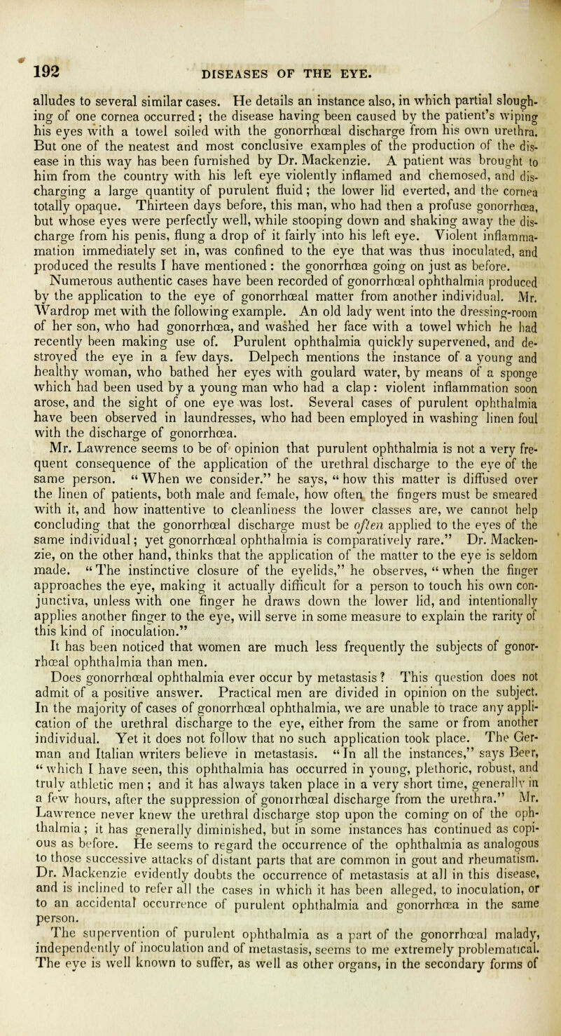 alludes to several similar cases. He details an instance also, in which partial slough- ing of one cornea occurred; the disease having been caused by the patient's wiping his eyes with a towel soiled with the gonorrhoeal discharge from his own urethra. But one of the neatest and most conclusive examples of the production of the dis- ease in this way has been furnished by Dr. Mackenzie. A patient was brought to him from the country with his left eye violently inflamed and chemosed, and dis- charging a large quantity of purulent fluid; the lower lid everted, and the cornea totally opaque. Thirteen days before, this man, who had then a profuse gonorrhoea, but whose eyes were perfectly well, while stooping down and shaking away the dis- charge from his penis, flung a drop of it fairly into his left eye. Violent inflamma- mation immediately set in, was confined to the eye that was thus inoculated, and produced the results I have mentioned : the gonorrhoea going on just as before. Numerous authentic cases have been recorded of gonorrhoea 1 ophthalmia produced by the application to the eye of gonorrhoeal matter from another individual. Mr. Wardrop met with the following example. An old lady went into the dressing-room of her son, who had gonorrhoea, and washed her face with a towel which he had recently heen making use of. Purulent ophthalmia quickly supervened, and de- stroyed the eye in a few days. Delpech mentions the instance of a young and healthy woman, who bathed her eyes with goulard water, by means of a sponge which had been used by a young man who had a clap: violent inflammation soon arose, and the sight of one eye was lost. Several cases of purulent ophthalmia have been observed in laundresses, who had been employed in washing linen foul with the discharge of gonorrhoea. Mr. Lawrence seems to be of opinion that purulent ophthalmia is not a very fre- quent consequence of the application of the urethral discharge to the eye of the same person.  When we consider. he says,  how this matter is diffused over the linen of patients, both male and female, how often the fingers must be smeared with it, and how inattentive to cleanliness the lower classes are, we cannot help concluding that the gonorrhoeal discharge must be often applied to the eyes of the same individual; yet gonorrhoeal ophthalmia is comparatively rare. Dr. Macken- zie, on the other hand, thinks that the application of the matter to the eye is seldom made.  The instinctive closure of the eyelids, he observes,  when the finger approaches the eye, making it actually difficult for a person to touch his own con- junctiva, unless Avith one finger he draws down the lower lid, and intentionally applies another finger to the eye, will serve in some measure to explain the rarity of this kind of inoculation. It has been noticed that women are much less frequently the subjects of gonor- rhoeal ophthalmia than men. Does gonorrhoeal ophthalmia ever occur by metastasis ? This question does not admit of a positive answer. Practical men are divided in opinion on the subject. In the majority of cases of gonorrhoeal ophthalmia, we are unable to trace any appli- cation of the urethral discharge to the eye, either from the same or from another individual. Yet it does not follow that no such application took place. The Ger- man and Italian writers believe in metastasis. In all the instances, says Beer, which I have seen, this ophthalmia has occurred in young, plethoric, robust, and truly athletic men ; and it has always taken place in a very short time, generally in a few hours, after the suppression of gonorrhoeal discharge from the urethra. Mr. Lawrence never knew the urethral discharge stop upon the coming on of the oph- thalmia ; it has generally diminished, but in some instances has continued as copi- ous as before. He seems to regard the occurrence of the ophthalmia as analogous to those successive attacks of distant parts that are common in gout and rheumatism. Dr. Mackenzie evidently doubts the occurrence of metastasis at all in this disease, and is inclined to refer all the cases in which it has been alleged, to inoculation, or to an accidental occurrence of purulent ophthalmia and gonorrhoea in the same person. The supervention of purulent ophthalmia as a part of the gonorrhoeal malady, independently of inoculation and of metastasis, seems to me extremely problematical. The eye is well known to suffer, as well as other organs, in the secondary forms of