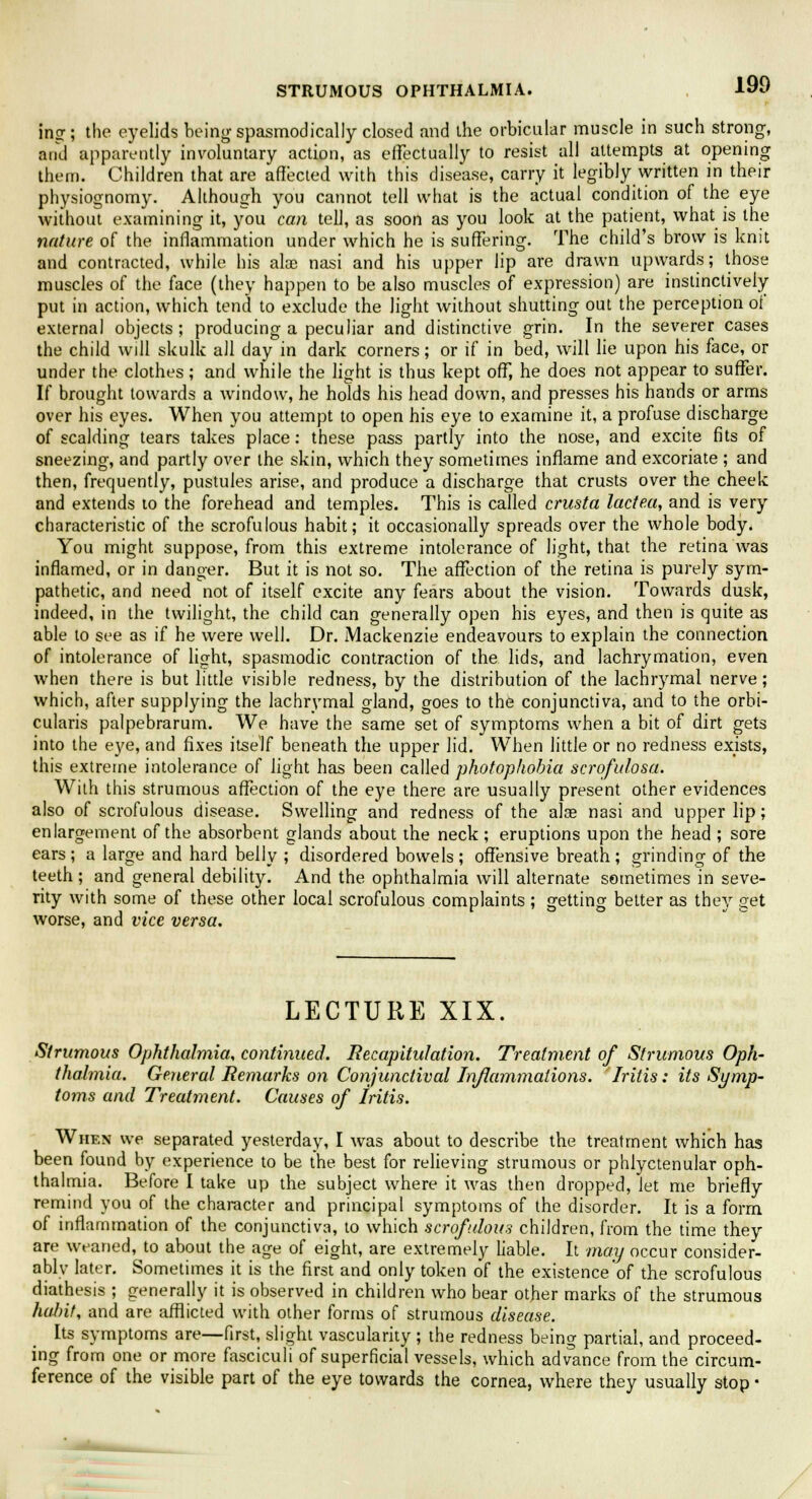 ing; the eyelids being spasmodically closed and the orbicular muscle in such strong, and apparently involuntary action, as effectually to resist all attempts at opening them. Children that are affected with this disease, carry it legibly written in their physiognomy. Although you cannot tell what is the actual condition of the eye without examining it, you can tell, as soon as you look at the patient, what is the nature of the inflammation under which he is suffering. The child's brow is knit and contracted, while his alae nasi and his upper lip are drawn upwards; those muscles of the face (they happen to be also muscles of expression) are instinctively- put in action, which tend to exclude the light without shutting out the perception of external objects; producing a peculiar and distinctive grin. In the severer cases the child will skulk all day in dark corners; or if in bed, will lie upon his face, or under the clothes; and while the light is thus kept off, he does not appear to suffer. If brought towards a window, he holds his head down, and presses his hands or arms over his eyes. When you attempt to open his eye to examine it, a profuse discharge of scalding tears takes place: these pass partly into the nose, and excite fits of sneezing, and partly over the skin, which they sometimes inflame and excoriate ; and then, frequently, pustules arise, and produce a discharge that crusts over the cheek and extends to the forehead and temples. This is called crusta lactea, and is very characteristic of the scrofulous habit; it occasionally spreads over the whole body. You might suppose, from this extreme intolerance of light, that the retina was inflamed, or in danger. But it is not so. The affection of the retina is purely sym- pathetic, and need not of itself excite any fears about the vision. Towards dusk, indeed, in the twilight, the child can generally open his eyes, and then is quite as able to see as if he were well. Dr. Mackenzie endeavours to explain the connection of intolerance of light, spasmodic contraction of the lids, and lachrymation, even when there is but little visible redness, by the distribution of the lachrymal nerve; which, after supplying the lachrymal gland, goes to the conjunctiva, and to the orbi- cularis palpebrarum. We have the same set of symptoms when a bit of dirt gets into the eye, and fixes itself beneath the upper lid. When little or no redness exists, this extreme intolerance of light has been called photophobia scrofulosa. With this strumous affection of the eye there are usually present other evidences also of scrofulous disease. Swelling and redness of the alas nasi and upper lip; enlargement of the absorbent glands about the neck; eruptions upon the head ; sore ears ; a large and hard belly ; disordered bowels ; offensive breath ; grinding of the teeth; and general debility. And the ophthalmia will alternate sometimes in seve- rity with some of these other local scrofulous complaints ; getting better as they get worse, and vice versa. LECTURE XIX. Strumous Ophthalmia, continued. Recapitulation. Treatment of Strumous Oph- thalmia. General Remarks on Conjunctival Inflammations. Iritis: its Symp- toms and Treatment. Causes of Iritis. When we separated yesterday, I was about to describe the treatment which has been found by experience to be the best for relieving strumous or phlyctenular oph- thalmia. Before I take up the subject where it was then dropped, let me briefly remind you of the character and principal symptoms of the disorder. It is a form of inflammation of the conjunctiva, to which scrofulous children, from the time they are weaned, to about the age of eight, are extremely liable. It may occur consider- ably later. Sometimes it is the first and only token of the existence'of the scrofulous diathesis ; generally it is observed in children who bear other marks of the strumous habit, and are afflicted with other forms of strumous disease. Its symptoms are—first, slight vascularity ; the redness being partial, and proceed- ing from one or more fasciculi of superficial vessels, which advance from the circum- ference of the visible part of the eye towards the cornea, where they usually stop ■