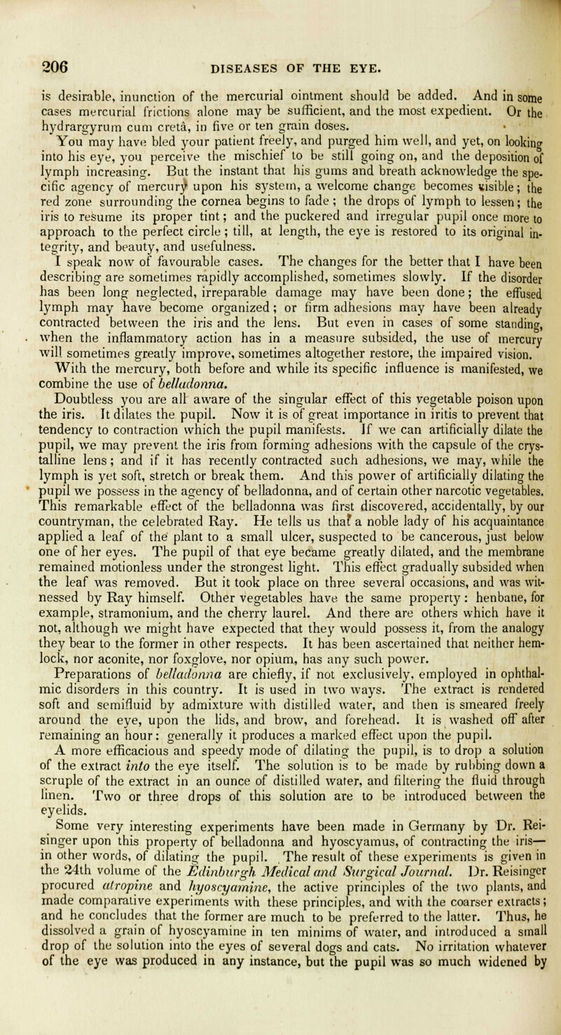 is desirable, inunction of the mercurial ointment should be added. And in some cases mercurial frictions alone may be sufficient, and the most expedient. Or the hydrargyrum cum creta, in five or ten grain doses. You may have bled your patient freely, and purged him well, and yet, on looking into his eye, you perceive the mischief to be still going on, and the deposition of lymph increasing. But the instant that his gums and breath acknowledge the spe- cific agency of mercury upon his system, a welcome change becomes visible; the red zone surrounding the cornea begins to fade ; the drops of lymph to lessen; the iris to resume its proper tint; and the puckered and irregular pupil once more to approach to the perfect circle ; till, at length, the eye is restored to its original in- tegrity, and beauty, and usefulness. I speak now of favourable cases. The changes for the better that I have been describing are sometimes rapidly accomplished, sometimes slowly. If the disorder has been long neglected, irreparable damage may have been done; the effused lymph may have become organized; or firm adhesions may have been already contracted between the iris and the lens. But even in cases of some standing, when the inflammatory action has in a measure subsided, the use of mercury will sometimes greatly improve, sometimes altogether restore, the impaired vision. With the mercury, both before and while its specific influence is manifested, we combine the use of belladonna. Doubtless you are all aware of the singular effect of this vegetable poison upon the iris. It dilates the pupil. Now it is of great importance in iritis to prevent that tendency to contraction which the pupil manifests. If we can artificially dilate the pupil, we may prevent the iris from forming adhesions with the capsule of the crys- talline lens; and if it has recently contracted such adhesions, we may, while the lymph is yet soft, stretch or break them. And this power of artificially dilating the pupil we possess in the agency of belladonna, and of certain other narcotic vegetables. This remarkable effect of the belladonna was first discovered, accidentally, by our countryman, the celebrated Ray. He tells us thaf a noble lady of his acquaintance applied a leaf of the plant to a small ulcer, suspected to be cancerous, just below one of her eyes. The pupil of that eye became greatly dilated, and the membrane remained motionless under the strongest light. This effect gradually subsided when the leaf was removed. But it took place on three several occasions, and was wit- nessed by Ray himself. Other vegetables have the same property: henbane, for example, stramonium, and the cherry laurel. And there are others which have it not, although we might have expected that they would possess it, from the analogy they bear to the former in other respects. It has been ascertained that neither hem- lock, nor aconite, nor foxglove, nor opium, has any such power. Preparations of belladonna are chiefly, if not exclusively, employed in ophthal- mic disorders in this country. It is used in two ways. The extract is rendered soft and semifluid by admixture with distilled water, and then is smeared freely around the eye, upon the lids, and brow, and forehead. It is washed off after remaining an hour: generally it produces a marked effect upon the pupil. A more efficacious and speedy mode of dilating the pupil, is to drop a solution of the extract into the eye itself. The solution is to be made by rubbing down a scruple of the extract in an ounce of distilled water, and filtering the fluid through linen. Two or three drops of this solution are to be introduced between the eyelids. Some very interesting experiments have been made in Germany by Dr. Rei- singer upon this property of belladonna and hyoscyamus, of contracting the iris— in other words, of dilating the pupil. The result of these experiments is given in the 24th volume of the Edinburgh Medical and Surgical Journal. Dr. Reisinger procured atropine and hyoscyamine, the active principles of the two plants, and made comparative experiments with these principles, and with the coarser extracts; and he concludes that the former are much to be preferred to the latter. Thus, he dissolved a grain of hyoscyamine in ten minims of water, and introduced a small drop of the solution into the eyes of several dogs and cats. No irritation whatever of the eye was produced in any instance, but the pupil was so much widened by