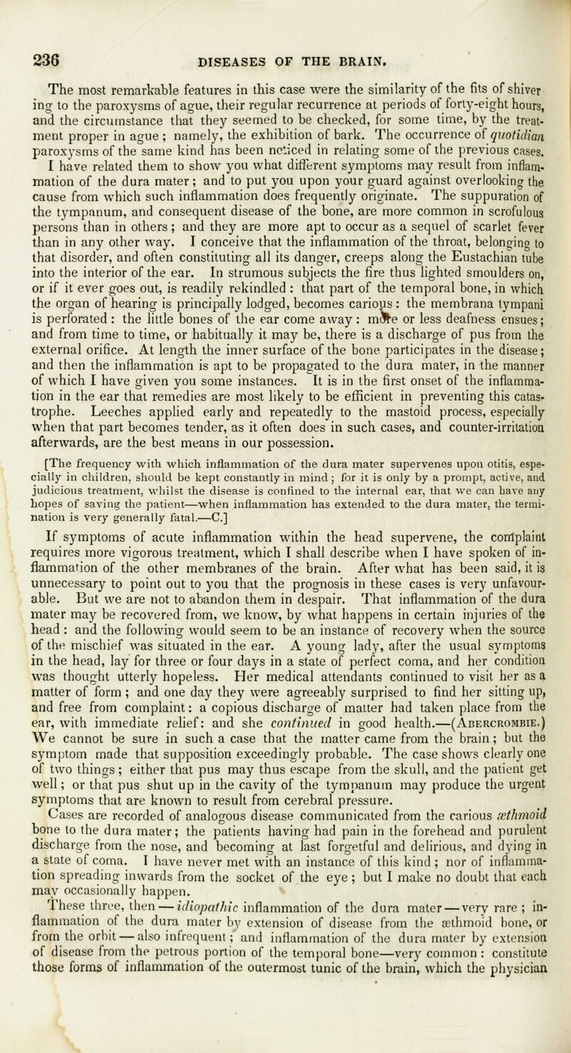 The most remarkable features in this case were the similarity of the fits of shiver ing to the paroxysms of ague, their regular recurrence at periods of forty-eight hours, and the circumstance that they seemed to be checked, for some time, by the treat- ment proper in ague ; namely, the exhibition of bark. The occurrence of quotidian paroxysms of the same kind has been noticed in relating some of the previous cases. I have related them to show you what different symptoms may result from inflam- mation of the dura mater; and to put you upon your guard against overlooking the cause from which such inflammation does frequently originate. The suppuration of the tympanum, and consequent disease of the bone, are more common in scrofulous persons than in others ; and they are more apt to occur as a sequel of scarlet fever than in any other way. I conceive that the inflammation of the throat, belonging to that disorder, and often constituting all its danger, creeps along the Eustachian tube into the interior of the ear. In strumous subjects the fire thus lighted smoulders on, or if it ever goes out, is readily rekindled : that part of the temporal bone, in which the organ of hearing is principally lodged, becomes carious : the membrana tympani is perforated : the little bones of the ear come away: m&te or less deafness ensues; and from time to time, or habitually it may be, there is a discharge of pus from the external orifice. At length the inner surface of the bone participates in the disease; and then the inflammation is apt to be propagated to the dura mater, in the manner of which I have given you some instances. It is in the first onset of the inflamma- tion in the ear that remedies are most likely to be efficient in preventing this catas- trophe. Leeches applied early and repeatedly to the mastoid process, especially when that part becomes tender, as it often does in such cases, and counter-irritatioa afterwards, are the best means in our possession. [The frequency with which inflammation of the dura mater supervenes upon otitis, espe- cially in children, should be kept constantly in mind; for it is only by a prompt, active, and judicious treatment, whilst the disease is confined to the internal ear, that we can have any hopes of saving the patient—when inflammation has extended to the dura mater, the termi- nation is very generally fatal.—C] If symptoms of acute inflammation within the head supervene, the complaint requires more vigorous treatment, which I shall describe when I have spoken of in- flammation of the other membranes of the brain. After what has been said, it is unnecessary to point out to you that the prognosis in these cases is very unfavour- able. But we are not to abandon them in despair. That inflammation of the dura mater may be recovered from, we know, by what happens in certain injuries of the head: and the following would seem to be an instance of recovery when the source of the mischief was situated in the ear. A young lady, after the usual symptoms in the head, lay for three or four days in a state of perfect coma, and her condition was thought utterly hopeless. Her medical attendants continued to visit her as a matter of form ; and one day they were agreeably surprised to find her sitting up, and free from complaint: a copious discharge of matter had taken place from the ear, with immediate relief: and she continued in good health.—(Abercrombie.) We cannot be sure in such a case that the matter came from the brain; but the symptom made that supposition exceedingly probable. The case shows clearly one of two things; either that pus may thus escape from the skull, and the patient get well; or that pus shut up in the cavity of the tympanum may produce the urgent symptoms that are known to result from cerebral pressure. Cases are recorded of analogous disease communicated from the carious sethmoid bone to the dura mater; the patients having had pain in the forehead and purulent discharge from the nose, and becoming at last forgetful and delirious, and dying in a state of coma. I have never met with an instance of this kind ; nor of inflamma- tion spreading inwards from the socket of the eye; but I make no doubt that each may occasionally happen. These three, then — idiopathic inflammation of the dura mater — very rare ; in- flammation of the dura mater by extension of disease from the aethmo;id bone, or from the orbit — also infrequent;' and inflammation of the dura mater by extension of disease from the petrous portion of the temporal bone—very common: constitute those forms of inflammation of the outermost tunic of the brain, which the physician