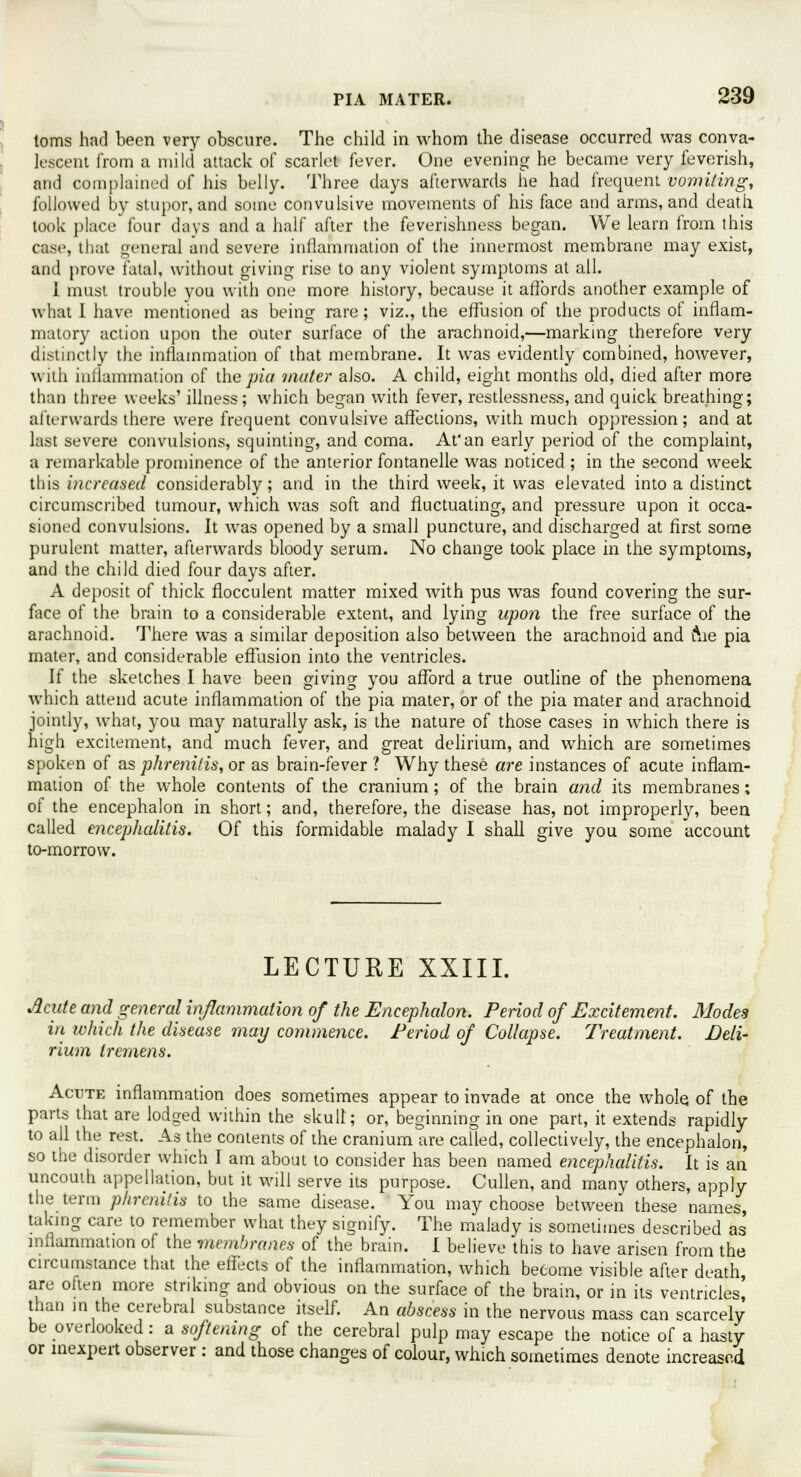 toms had been very obscure. The child in whom the disease occurred was conva- lescent from a mild attack of scarlet fever. One evening he became very feverish, and complained of his belly. Three days afterwards he had frequent vomiting, followed by stupor, and some convulsive movements of his face and arms, and death took place four days and a half after the feverishness began. We learn from this case, that general and severe inflammation of the innermost membrane may exist, and prove fatal, without giving rise to any violent symptoms at all. 1 must trouble you with one more history, because it affords another example of what I have mentioned as being rare; viz., the effusion of the products of inflam- matory action upon the outer surface of the arachnoid,—marking therefore very distinctly the inflammation of that membrane. It was evidently combined, however, with inflammation of the ^/a inciter also. A child, eight months old, died after more than three weeks' illness; which began with fever, restlessness, and quick breathing; afterwards there were frequent convulsive affections, with much oppression; and at last severe convulsions, squinting, and coma. At'an early period of the complaint, a remarkable prominence of the anterior fontanelle was noticed ; in the second week this increased considerably; and in the third week, it was elevated into a distinct circumscribed tumour, which was soft and fluctuating, and pressure upon it occa- sioned convulsions. It was opened by a small puncture, and discharged at first some purulent matter, afterwards bloody serum. No change took place in the symptoms, and the child died four days after. A deposit of thick flocculent matter mixed with pus was found covering the sur- face of the brain to a considerable extent, and lying upon the free surface of the arachnoid. There was a similar deposition also between the arachnoid and ftie pia mater, and considerable effusion into the ventricles. If the sketches I have been giving you afford a true outline of the phenomena which attend acute inflammation of the pia mater, or of the pia mater and arachnoid jointly, what, you may naturally ask, is the nature of those cases in which there is high excitement, and much fever, and great delirium, and which are sometimes spoken of as phrenitis, or as brain-fever ? Why these are instances of acute inflam- mation of the whole contents of the cranium; of the brain and its membranes; of the encephalon in short; and, therefore, the disease has, not improperly, been called encephalitis. Of this formidable malady I shall give you some account to-morrow. LECTURE XXIII. Acute and general inflammation of the Encephalon. Period of Excitement. Modes in which the disease may commence. Period of Collapse. Treatment. Deli- rium tremens. Acute inflammation does sometimes appear to invade at once the whole, of the parts that are lodged within the skull; or, beginning in one part, it extends rapidly to all the rest. As the contents of the cranium are called, collectively, the encephalon, so the disorder which I am about to consider has been named encephalitis. It is an uncouth appellation, but it will serve its purpose. Cullen, and many others, apply the term phrenitis to the same disease. You may choose between these names, taking care to remember what they signify. The malady is sometimes described as inflammation of the membranes of the brain. I believe this to have arisen from the circumstance that the effects of the inflammation, which become visible after death, are often more striking and obvious on the surface of the brain, or in its ventricles! than m the cerebral substance itself. An abscess in the nervous mass can scarcely be overlooked: a softening of the cerebral pulp may escape the notice of a hasty or inexpert observer : and those changes of colour, which sometimes denote increased