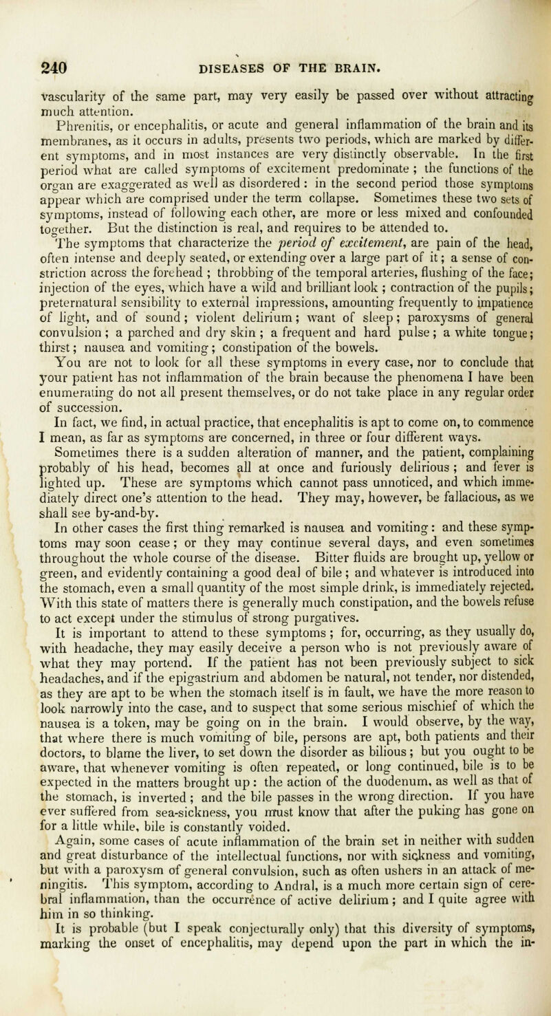 vascularity of the same part, may very easily be passed over without attracting much attention. Phrenitis, or encephalitis, or acute and general inflammation of the brain and its membranes, as it occurs in adults, presents two periods, which are marked by differ- ent symptoms, and in most instances are very distinctly observable. Tn the first period what are called symptoms of excitement predominate ; the functions of the orcran are exaggerated as well as disordered : in the second period those symptoms appear which are comprised under the term collapse. Sometimes these two sets of symptoms, instead of following each other, are more or less mixed and confounded together. But the distinction is real, and requires to be attended to. The symptoms that characterize the period of excitement, are pain of the head, often intense and deeply seated, or extending over a large part of it; a sense of con- striction across the forehead ; throbbing of the temporal arteries, flushing of the face; injection of the eyes, which have a wild and brilliant look ; contraction of the pupils; preternatural sensibility to external impressions, amounting frequently to impatience of light, and of sound ; violent delirium; want of sleep; paroxysms of general convulsion ; a parched and dry skin ; a frequent and hard pulse ; a white tongue; thirst; nausea and vomiting ; constipation of the bowels. You are not to look for all these symptoms in every case, nor to conclude that your patient has not inflammation of the brain because the phenomena I have been enumerating do not all present themselves, or do not take place in any regular order of succession. In fact, we find, in actual practice, that encephalitis is apt to come on, to commence I mean, as far as symptoms are concerned, in three or four different ways. Sometimes there is a sudden alteration of manner, and the patient, complaining probably of his head, becomes all at once and furiously delirious ; and fever is lighted up. These are symptoms which cannot pass unnoticed, and which imme- diately direct one's attention to the head. They may, however, be fallacious, as we shall see by-and-by. In other cases the first thing remarked is nausea and vomiting: and these symp- toms may soon cease; or they may continue several days, and even sometimes throughout the whole course of the disease. Bitter fluids are brought up, yellow or green, and evidently containing a good deal of bile ; and Avhatever is introduced into the stomach, even a small quantity of the most simple drink, is immediately rejected. With this state of matters there is generally much constipation, and the bowels refuse to act except under the stimulus of strong purgatives. It is important to attend to these symptoms ; for, occurring, as they usually do, with headache, they may easily deceive a person who is not previously aware of what they may portend. If the patient has not been previously subject to sick headaches, and if the epigastrium and abdomen be natural, not tender, nor distended, as they are apt to be when the stomach itself is in fault, we have the more reason to look narrowly into the case, and to suspect that some serious mischief of which the nausea is a token, may be going on in the brain. I would observe, by the way, that where there is much vomiting of bile, persons are apt, both patients and their doctors, to blame the liver, to set down the disorder as bilious ; but you ought to be aware, that whenever vomiting is often repeated, or long continued, bile is to be expected in the matters brought up: the action of the duodenum, as well as that of the stomach, is inverted ; and the bile passes in the wrong direction. If you have ever suffered from sea-sickness, you must know that after the puking has gone on for a little while, bile is constantly voided. Again, some cases of acute inflammation of the brain set in neither with sudden and great disturbance of the intellectual functions, nor with sickness and vomiting, but with a paroxysm of general convulsion, such as often ushers in an attack of me- ningitis. This symptom, according to Andral, is a much more certain sign of cere- bral inflammation, than the occurrence of active delirium; and I quite agree with him in so thinking. It is probable (but I speak conjecturally only) that this diversity of symptoms, marking the onset of encephalitis, may depend upon the part in which the in-