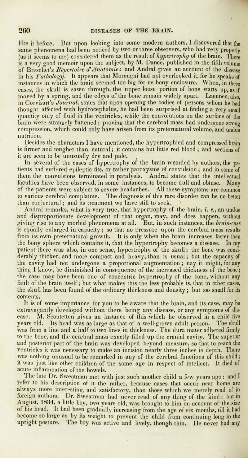 like it before. But upon looking into some modern authors, I discovered that the same phenomena had been noticed by two or three observers, who had very properly (as it seems to me) considered them as the result of hypertrophy of the brain. There is a very good memoir upon the snbject, by M. Dance, published in the fifth volume of Breschet's Repertoire d1 Jinatomie: and Andral gives an account of the disease in his Pathology. It appears that Morgagni had not overlooked it, for he speaks of instances in which the brain seemed too big for its bony enclosure. When, in these cases, the skull is sawn through, the upper loose portion of bone starts up, as if moved by a spring, and the edges of the bone remain widely apart. Laennec, also, in Corvisart's Journal, states that upon opening the bodies of persons whom he had thought affected Avith hydrocephalus, he had been surprised at finding a very small quantity only of fluid in the ventricles, while the convolutions on the surface of the brain were strangely flattened ; proving that the cerebral mass had undergone strong compression, which could only have arisen from its preternatural volume, and undue nutrition. Besides the characters I have mentioned, the hypertrophied and compressed brain is firmer and tougher than natural; it contains but little red blood ; and sections of it are seen to be unusually dry and pale. In several of the cases of hypertrophy of the brain recorded by authors, the pa- tients had suffered epileptic fits, or rather paroxysms of convulsion ; and in some of them the convulsions terminated in paralysis. Andral states that the intellectual faculties have been observed, in some instances, to become dull and obtuse. Many of the patients were subject to severe headaches. All these symptoms are common to various cerebral complaints. The diagnosis of this rare disorder can be no better than conjectural; and its treatment we have still to seek. Andral remarks, what is very true, that hypertrophy of the brain, I. e., an undue and disproportionate development of that organ, may, and does happen, without giving rise to any morbid phenomena at all. But, in such instances, the brain-case is equally enlarged in capacity; so that no pressure upon the cerebral mass results from its own preternatural growth. It is only when the brain increases faster than the bony sphere which contains it, that the hypertrophy becomes a disease. In my patient there was also, in one sense, hypertrophy of the skull; the bone was consi- derably thicker, and more compact and heavy, than is usual; but the capacity of the cavity had not undergone a proportional augmentation ; nay it might, for any thing I know, be diminished in consequence of the increased thickness of the bone; the case may have been one of concentric hypertrophy of the bone, without any fault of the brain itself; but what makes this the less probable is, that in other cases, the skull has been found of the ordinary thickness and density; but too small for its contents. It is of some importance for you to be aware that the brain, and its case, may be extravagantly developed without there being any disease, or any symptoms of dis- ease. M. Scoutetten gives an instance of this which he observed in a child five years old. Its head was as large as that of a well-grown adult person. The skull was from a line and a half to two lines in thickness. The dura mater adhered firmly to the bone, and the cerebral mass exactly filled up the cranial cavity. The superior and posterior part of the brain was developed beyond measure, so that to reach the ventricles it was necessary to make an incision nearly three inches in depth. There was nothing unusual to be remarked in any of the cerebral functions of this child; it was just like other children of the same age in respect of intellect. It died of acute inflammation of the bowels. The late Dr. Sweatman met with just such another child a few years ago: and I refer to his description of it the rather, because cases that occur near home are always more interesting, and satisfactory, than those which we merely read of in foreign authors. Dr. Sweatman had never read of any thing of the kind : but in August, 1834, a little boy, two years old, was brought to him on account of the size of his head. It had been gradually increasing from the age of six months, till it had become so large as by its weight to prevent the child from continuing long in the upright posture. The boy was active and lively, though thin. He never had any