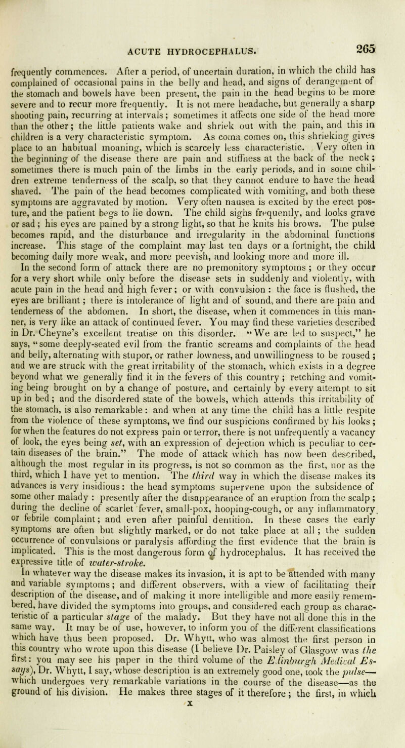 frequently commences. After a period, of uncertain duration, in which the child has complained of occasional pains in the belly and head, and signs of derangement of the stomach and bowels have been present, the pain in the head begins to be more severe and to recur more frequently. It is not mere headache, but generally a sharp shooting pain, recurring at intervals; sometimes it affects one side of the head more than the other; the little patients wake and shriek out with the pain, and this in children is a very characteristic symptom. As coma comes on, this shrieking gives place to an habitual moaning, which is scarcely less characteristic. Very oiten in the beginning of the disease there are pain and stiffness at the back of the neck; sometimes there is much pain of the limbs in the early periods, and in some chil- dren extreme tenderness of the scalp, so that they cannot endure to have the head shaved. The pain of the head becomes complicated with vomiting, and both these symptoms are aggravated by motion. Very often nausea is excited by the erect pos- ture, and the patient begs to lie down. The child sighs frequently, and looks grave or sad ; his eyes are pained by a strong light, so that he knits his brows. The pulse becomes rapid, and the disturbance and irregularity in the abdominal functions increase. This stage of the complaint may last ten days or a fortnight, the child becoming daily more weak, and more peevish, and looking more and more ill. In the second form of attack there are no premonitory symptoms ; or they occur for a very short while only before the disease sets in suddenly and violently, with acute pain in the head and high fever; or with convulsion : the face is flushed, the eyes are brilliant; there is intolerance of light and of sound, and there are pain and tenderness of the abdomen. In short, the disease, when it commences in this man- ner, is very like an attack of continued fever. You may find these varieties described in Dr. Cheyne's excellent treatise on this disorder. We are led to suspect, he says, some deeply-seated evil from the frantic screams and complaints of the head and belly, alternating with stupor, or rather lowness, and unwillingness to be roused ; and we are struck with the great irritability of the stomach, which exists in a degree beyond what we generally find it in the fevers of this country ; retching and vomit- ing being brought on by a change of posture, and certainly by every attempt to sit up in bed; and the disordered state of the bowels, which attends this irritability of the stomach, is also remarkable: and when at any time the child has a little respite from the violence of these symptoms, we find our suspicions confirmed by his looks ; for when the features do not express pain or terror, there is not unfrequently a vacancy of look, the eyes being set, with an expression of dejection which is peculiar to cer- tain diseases of the brain. The mode of attack which has now been described, although the most regular in its progress, is not so common as the first, nor as the third, which I have yet to mention. The third way in which the disease makes its advances is very insidious: the head symptoms supervene upon the subsidence of some other malady : presently after the disappearance of an eruption from the scalp ; during the decline of scarlet fever, small-pox, hooping-cough, or any inflammatory or febrile complaint; and even after painful dentition. In these cases the early symptoms are often but slightly marked, or do not take place at all ; the sudden occurrence of convulsions or paralysis affording the first evidence that the brain is implicated. This is the most dangerous form of hydrocephalus. It has received the expressive title of wuter-stroke. In whatever way the disease makes its invasion, it is apt to be attended with many and variable symptoms; and different observers, with a view of facilitating their description of the disease, and of making it more intelligible and more easily remem- bered, have divided the symptoms into groups, and considered each group as charac- teristic of a particular stage of the malady. But they have not all done this in the same way. It may be of use, however, to inform you of the different classifications which have thus been proposed. Dr. Whytt, who was almost the first person in this country who wrote upon this disease (I believe Dr. Paisley of Glasgow was the first: you may see his paper in the third volume of the Edinburgh Medical Es- says), Dr. Whytt, I say, whose description is an extremely good one, took the pulse— which undergoes very remarkable variations in the course of the disease—as the ground of his division. He makes three stages of it therefore ; the first, in which x