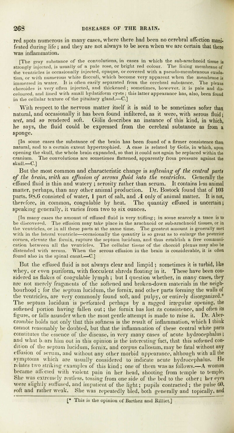 red spots numerous in many cases, where there had been no cerebral affection mani- fested during life ; and they are not always to be seen when we are certain that there was inflammation. [The gray substance of the convolutions, in cases in which the sub-arachnoid tissue is strongly injected, is usually of a pale rose, or bright red colour. The lining membrane of the ventricles is occasionally injected, opaque, or covered with a pseudo-membranous exuda- tion, or with numerous white fiocculi, which become very apparent when the membrane is immersed in water. It is often easily separated from the cerebral substance. The plexus choroides is very often injected, and thickened ; sometimes, however, it is pale and dis- coloured, and lined with small hydatiform cysts: this latter appearance has, also, been found in the cellular texture of the pituitary gland.—C] With respect to the nervous matter itself it is said to be sometimes softer than natural, and occasionally it has been found infiltered, as it were, with serous fluid; ivet, and so rendered soft. Golis describes an instance of this kind, in which, he says, the fluid could be expressed from the cerebral substance as from a sponge. [In some cases the substance of the brain has been found of a firmer consistence than natural, and to a certain extent hypertrophied. A case is related by Golis, in which, upon opening the skull, the whole brain expanded, so that it could not again be replaced within the cranium. The convolutions are sometimes flattened, apparently from pressure against the skull.—C] But the most common and characteristic change is softening of the central parts of the brain, with an effusion of serous fluid into the ventricles. Generally the effused fluid is thin and watery ; serosity rather than serum. It contains less animal matter, perhaps, than any other animal production. Dr. Bostock found that of 103 parts, 98.0 consisted of water, 1 part of salt, and .4 only of animal matter. It is not, therefore, in common, coaguJable by heat. The quantity effused is uncertain; speaking generally, it varies from two to six ounces. [In many cases the amount of effused fluid is very trifling; in some scarcely a trace is to be discovered. The effusion may take place in the arachnoid or sub-arachnoid tissues, or in the ventricles, or in all these parts at the same time. The greatest amount is generally met with in the lateral ventricle—occasionally the quantity is so great as to enlarge the posterior cornea, elevate the fornix, rupture the septum lucidum, and thus establish a free communi- cation between all the ventricles. The cellular tissue of the choroid plexus may also be distended with serum. When the serous effusion in the brain is considerable, it is often found also in the spinal canal.—C] But the effused fluid is not always clear and limpid ; sometimes it is turbid, like whey, or even puriform, with flocculent shreds floating in it. These have been con- sidered as flakes of coagulable lymph ; but I question whether, in many cases, they are not merely fragments of the softened and broken-down materials in the neigh- bourhood ; for the septum lucidum, the fornix, and other parts forming the walls of the ventricles, are very commonly found soft, and pulpy, or entirely disorganized.* The septum lucidum is perforated perhaps by a ragged irregular opening, the softened portion having fallen out; the fornix has lost its consistence, and often its figure, or falls asunder when the most gentle attempt is made to raise it. Dr. Aber- crombie holds not only that this softness is the result of inflammation, which I think cannot reasonably be doubted, but that the inflammation of these central white parts constitutes the essence of the disease, in very many cases of acute hydrocephalus; and what b.ars him out in this opinion is the interesting fact, that this softened con- dition of the septum lucidum, fornix, and corpus callosum,may be fatal without any effusion of serum, and without any other morbid appearance, although with all the symptoms which are usually considered to indicate acute hydrocephalus. He relates two striking examples of this kind; one of them was as follows.—A woman became affected with violent pain in her head, shooting from temple to temple. She was extremely restless, tossing from one side of the bed to the other; her eyes were slightly suffused, and impatient of the light; pupils contracted ; the pulse 60, foft and rather weak. She was repeatedly bled, both generally and topically, and [* This is the opinion of Barthez and Rilliet.J