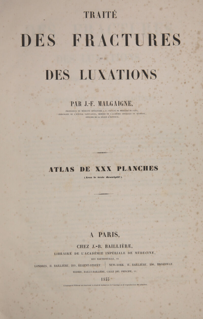 ES FRACTURES ET # DES LUXATIONS PAR J. F. MALGAIGNE, PROFESSEUR IIF. MÉDECINE OPÉRATOIRE A LA FACULTÉ DE MÉDECINE DE PARIS. CHIRURGIEN DE l'hoPITAL SAINT-LOUIS, MEMBRE DE L*ACADÉMIE IMPÉRIALE DE MÉDECINE, OFFICIER DE LA LÉGION d'hONNEI'R. ATLAS DE XXX PLANCHES (Avec le texte descriptif). A PARIS, CHEZ J.-B. BAILLIÈRE, LIBRAIRE DE L'ACADÉMIE IMPÉRIALE DE MÉDECINE, RUE HAUTEFEUILLE, 19. LONDRES, H. BAILLIÈRE, 219, REGENT-STREET. j NEW-YORK, H. RAILL1ÈRE. 290, BROADWAY. MADRID, BA1LLY-BAILLIÈRE, CALLE DEL PRINCIPE, 1 I. 1 855 ' L'Auteur el l'Éditeur se réservent le droit de traduction de l'ouvrage cl de reproduction des planches.