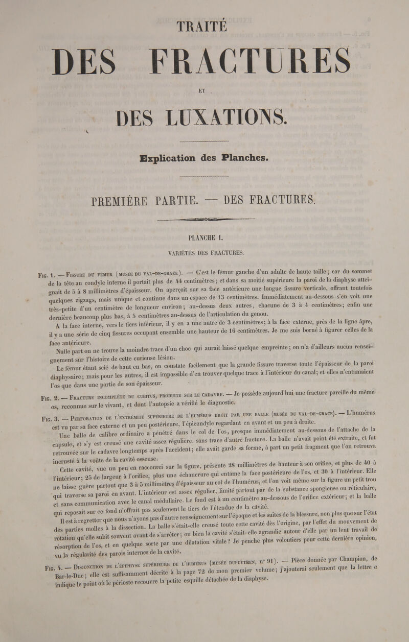 DES FRACTURES ET DES LUXATIONS. Explication des Planches. PREMIÈRE PARTIE. — DES FRACTURES. PLANCHE I. VARIÉTÉS DES FRACTURES. Fig. 1. — Fissure du fémur (musée du val-de-grace). — C'est le fémur gauche d'un adulte de haute taille ; car du sommet de la tête au condyle interne il portait plus de 44 centimètres; et dans sa moitié supérieure la paroi de la diaphyse attei- gnait de 5 à 8 millimètres d'épaisseur. On aperçoit sur sa face antérieure une longue fissure verticale, offrant toutefois quelques zigzags, mais unique et continue dans un espace de 13 centimètres. Immédiatement au-dessous s'en voit une très-petite d'un centimètre de longueur environ; au-dessus deux autres, chacune de 3 à 4 centimètres; enfin une dernière beaucoup plus bas, à 5 centimètres au-dessus de l'articulation du genou. ^ A la face interne vers le tiers inférieur, il y en a une autre de 3 centimètres; à la face externe, près de la ligne apre, il y a une série de cinq fissures occupant ensemble une hauteur de 16 centimètres. Je me suis borné à figurer celles de la Nulle part on ne trouve la moindre trace d'un choc qui aurait laissé quelque empreinte ; on n'a d'ailleurs aucun rensei- gnement sur l'histoire de cette curieuse lésion. Le fémur étant scié de haut en bas, on constate facilement que la grande fissure traverse toute 1 épaisseur de la paroi diaphysaire; mais pour les autres, il est impossible d'en trouver quelque trace à l'intérieur du canal; et elles n'entamaient l'os que dans une partie de son épaisseur. Fig 2 - Fracture incomplète du cubitus, produite sur le cadavre. - Je possède aujourd'hui une fracture pareille du même os, reconnue sur le vivant, et dont l'autopsie a vérifié le diagnostic. F,g 3 -Perforation de l'extrémité supérieure de l'humérus droit par une balle (musée du val-de-grace). - L'humérus 'esi vu par sa face externe et un peu postérieure, l'épicondyle regardant en avant et un peu à droite. Une balle de calibre ordinaire a pénétré dans le col de l'os, presque immédiatement au-dessous de 1 attache de la t pi est creusé une cavité assez régulière, sans trace d'autre fracture. La balle n'avait point ete extraite, et fut ZtC^TSZZ^ après l'accident; elle avait gardé sa forme, a part un petit fragment que l'on retrouva iDCet Sét. ^—ici sur la figure, présente 28 millimètres de hauteur à son orifice, et plus de 40 à v t tnr 25 dl lar^eur à l'orifice, plus une échancrure qui entame la face postérieure de l'os, et 30 a 1 mténeu . Elle Intérieur, 25 de largeur a l^ormcP d>épaisseur au col de l'humérus, et l'on voit même sur la figure un peut trou ne laisse guère partout que 3 a 5 mfi me r ^ ^ ou TrST^ ÏSÎÏÏ fond est' * un centimètre au-dessous de l'orifice extérieur ; et la balle ^reposait sur ce fond n'offrait pas seulern^ ^y^^^^^^^ Le IL cavité dès l'origine, par l'effet du mouvement de des parties molles a d.bien ]& ^té s>était_elle agrandie autour d'elle par un lent travai de ^^Z^T^Wr ™ dilatation vitale, Je penche plus volontiers pour cette dernière opinion, vu la régularité des parois internes de la cavité. fndiquele pint où le périoste recouvre la petite esquille détachée delà diaphyse.