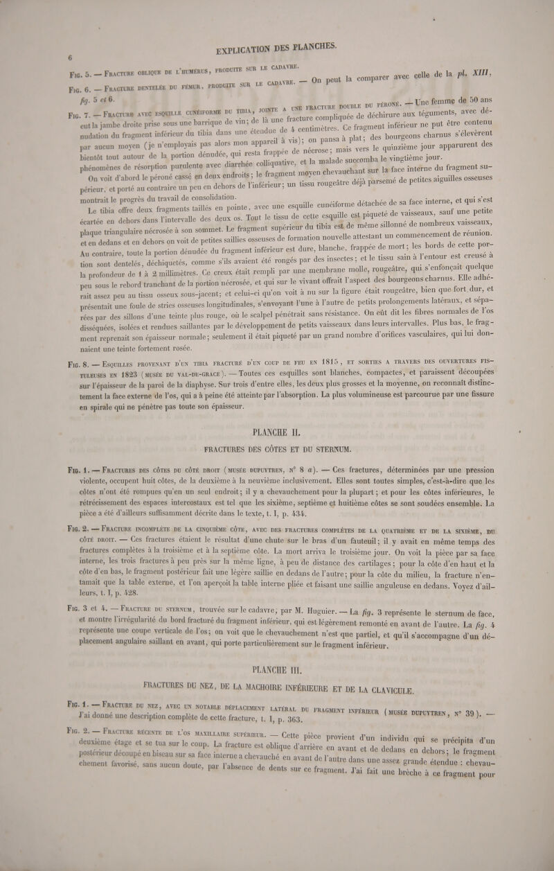 Fl, 5. - Fracture obliqu* « . — « »  avec celle de la p| KM, Fl0. 6. _ Fracture dentelée du fémur, produite sur le cadavre. - On peut P * 5  °' u iointe a une fracture double du péroné. -Une femme de 50 ans Fig. 7. - Fracture avec escale cuné.formb du tibia ioint*a ^ ^ aux téguments, avec de- eut la jambe droite prise sous une baroque de vm ; de la une i 1 1 inférieur ne put être contenu nudation du fragment inférieur du tibia dans une étendue J des bourgeons charnus s'élevèrent par aucun moyen (je n'employais pas alors mon appareil à vis) o^nsaM> ent deg bientôt tout autour de la portion dénudée, qui resta frapp e de n rose * jour. phénomènes de résorprion purulente avec diarrhée colhquat.ve, et la f™^* fJ internJe du fragment su- P On v oit d'abord le péroné cassé en deux endroits ; le fragment moyen che.uchan sur a tac périeur, et porté au contraire un peu en dehors de l'inférieur; un tissu rougeatre déjà parsemé pet montrait le progrès du travail de consolidation P1inPÎforme détachée de sa face interne, et qui s'est Ï^££ÏÏ> 2 mlmètres. Ce creux était rempli par une membrane molle, rougeâtre, qui peu sous le rebord tranchant de la portion nécrosée, et qui sur le vivant offrait l'aspect des bourgeons charnus. Elle adhé- rait assez peu au tissu osseux sous-jaeent; et celui-ci qu'on voit à nu sur la figure était rougeatre, bien que fort dur, et présentait une foule de stries osseuses longitudinales, «'envoyant l'une à l'autre de petits prolongements latéraux et sépa- rées par des sillons d'une teinte plus rouge, où le scalpel pénétrait sans résistance. On eût dit les fibres normales de 1 os disséquées, isolées et rendues saillantes par le développement de petits vaisseaux dans leurs intervalles. Plus bas, le frag- ment reprenait son épaisseur normale; seulement il était piqueté par un grand nombre d'orifices vasculaires, qui lui don- naient une teinte fortement rosée. Fig. 8. — Esquilles provenant d'un tibia fracturé d'un coup de feu en 1815, et sorties a travers des ouvertures fis- tuleuses en 1823 (musée du val-de-grace). — Toutes ces esquilles sont blanches, compactes, et paraissent découpées sur l'épaisseur de la paroi de la diaphyse. Sur trois d'entre elles, les deux plus grosses et la moyenne, on reconnaît distinc- tement la face externe de l'os, qui a à peine été atteinte par l'absorption. La plus volumineuse est parcourue par une fissure en spirale qui ne pénètre pas toute son épaisseur. PLANCHE II. FRACTURES DES CÔTES ET DU STERNUM. Fig. 1. —Fractures des côtes du côté droit (musée dupuytben, n° 8 a). —Ces fractures, déterminées par une pression violente, occupent huit côtes, de la deuxième à la neuvième inclusivement. Elles sont toutes simples, c'est-à-dire que les côtes n'ont été rompues qu'en un seul endroit ; il y a chevauchement pour la plupart ; et pour les côtes inférieures, le rétrécissement des espaces intercostaux est tel que les sixième, septième et huitième côtes se sont soudées ensemble. La pièce a été d'ailleurs suffisamment décrite dans le texte, 1.1, p. 434. Fig. 2. — Fracture incomplète de la cinquième côte, avec des fractures complètes de la quatrième et de la sixième, nu côté droit. — Ces fractures étaient le résultat d'une chute sur le bras d'un fauteuil ; il y avait en même temps des fractures complètes à la troisième et à la septième côte. La mort arriva le troisième jour. On voit la pièce par sa face interne, les trois fractures à peu près sur la même ligne, à peu de distance des cartilages ; pour la côte d'en haut et la côte d'en bas, le fragment postérieur fait une légère saillie en dedans de l'autre; pour la côte du milieu, la fracture n'en- tamait que la table externe, et l'on aperçoit la table interne pliée et faisant une saillie anguleuse en dedans. Vovez d'ail- leurs, 1.1, p. 428. J Fig. 3 et 4. - Fracture du sternum, trouvée sur le cadavre, par M. Huguier.-La fig. 3 représente le sternum de face et montre l'irrégularité du bord fracturé du fragment inférieur, qui est légèrement remonté en avant de l'autre. La fia 4 représente une coupe verticale de l'os; on voit que le chevauchement n'est que partiel, et qu'il s'accompagne d'un dé- placement angulaire saillant en avant, qui porte particulièrement sur le fragment inférieur. PLANCHE III. FRACTURES DU NEZ, DE LA MACHOIRE INFÉRIEURE ET DE LA CLAVICULE. F.g.1.-Fracture du nez, avec un notable déplacement latéral du fragment inférer (musée duputtren n» 39 ï J ai donne une descnption complète de cette fracture, t. I, p. 363. huputtren, n 39 ). — Fig. 2. — Fracture récente de l'os maxillaire supérieur. — Cette nièce nrnvinnt A'„„ ■ v -a « « » «  -P- taure es, obli,™ 1 Ze an, tI t^ZZ postér,cur découpé eu biseau sur sa face interne a chevauché en avant de l „,n.7 en dehors; le fragment chenrent fcvoHsé. sans aucun dou.e, par ,,bse„cc de ii^SfiSS ^ZOS^Z