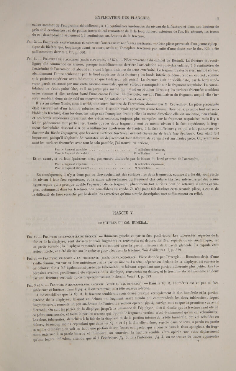 cal au sommet de l'empreinte deltoïdienne, à 13 centimètres au-dessous du niveau de la fracture et dans une hauteur de près de 5 centimètres; et de petites traces de cal remontent de là le long du bord extérieur de l'os. En résumé, les traces du cal descendaient seulement à 6 centimètres au-dessous de la fracture. Fig. 3. — Fractures transversales du corps de l'omoplate et de l'angle inférieur. — Celte pièce provenait d'un jeune épilep- tique de Bicêtre qui, longtemps avant sa mort, avait eu l'omoplate fracturée par suite d'une chute sur le dos. Elle a été suffisamment décrite t. Ier, p. 500. Fig. 4. — Fracture de l'acromion (musée dupuvtren, n° 67). — Pièce provenant du cabinet de Desault. La fracture est recti- hgne; elle commence en arrière, presque immédiatement derrière l'articulation scapulo-claviculaire, à 3 centimètres de l'extrémité de l'acromion, et aboutit en avant à égale distance de cette extrémité. Le fragment externe s'est incliné en bas, abandonnant l'autre seulement par le bord supérieur de la fracture; les bords inférieurs demeurent en contact, comme si le périoste supérieur avait été rompu et que l'inférieur eût résisté. La fracture était de vieille date, car le bord supé- rieur paraît exhaussé par une crête osseuse anormale, qui est surtout remarquable sur le fragment scapulaire. La conso- lidation ne s'était point faite, et il ne paraît pas même qu'il y ait eu réunion fibreuse; les surfaces fracturées semblent usées comme si elles avaient frotté l'une contre l'autre. La clavicule, suivant l'inclinaison du fragment auquel elle s'in- sère, semblait donc avoir subi un mouvement de rotation en bas et en avant. Il y a au même Musée, sous le n° 68, une autre fracture de l'acromion, donnée par M. Cruveilhier. La pièce précédente était assurément d'un homme robuste; celle-ci semble avoir appartenu à une femme. Hors de là, presque tout est sem- blable ; la fracture, dans les deux cas, siège sur l'omoplate droite; elle a la même direction ; elle est ancienne, non réunie, et ses bords supérieurs présentent des crêtes osseuses, toujours plus marquées sur le fragment scapulaire ; mais il y a ici un phénomène tout particulier. Tandis que les deux fragments sont au même niveau à la face supérieure, le frag- ment claviculaire descend à 3 ou 4 millimètres au-dessous de l'autre, à la face inférieure ; ce qui a fait penser au ré- dacteur du Musée Dupuytren, que les deux surfaces fracturées avaient chevauché de toute leur épaisseur. Ceci était fort important, puisqu'il s'agissait de constater un déplacement tout différent de ce qu'il est sur l'autre pièce. Or, ayant me- suré les surfaces fracturées avec tout le soin possible, j'ai trouvé, en arrière, Pour le fragment scapulaire 7 millimètres d'épaisseur, Pour le fragment claviculaire 12 millimètres — ; Et en avant, là où leur épaisseur n'est pas encore diminuée par le biseau du bord externe de l'acromion, Pour le fragment scapulaire S millimètres d'épaisseur, Pour le fragment claviculaire 9 millimètres — En conséquence, il n'y a donc pas eu chevauchement des surfaces; les deux fragments, comme il a été dit, sont restés de niveau à leur face supérieure, et la saillie extraordinaire du fragment claviculaire à la face inférieure est due à une hypertrophie qui a presque doublé l'épaisseur de ce fragment, phénomène fort curieux dont on retrouve d'autres exem- ples, notamment dans les fractures non consolidées du coude. Je n'ai point fait dessiner cette seconde pièce, à cause de la difficulté de faire ressortir par le dessin les caractères qu'une simple description met suffisamment en relief. PLANCHE V. FRACTURES DU COL HUMÉRAL. Fig. 1. — Fracture intra-capsulaire récente. — Humérus gauche vu par sa face postérieure. Les tubérosités. séparées de la tête et de la diaphyse, sont divisées en trois fragments et renversées en dehors. La tête, séparée du col anatomique, est en partie écrasée ; la diaphyse remontée est en contact avec la partie inférieure de la cavité glénoïde. La capsule était restée intacte, et a été divisée sur le cadavre pour découvrir la fracture. Voir d'ailleurs 1.1, p. 529. Fig. 2. — Fracture analogue a la précédente (musée du val-de-grace). Pièce donnée par Devergie. — Humérus droit d'une vieille femme, vu par sa face antérieure, sans parties molles. La tête, séparée en dedans de la diaphyse, est renversée en dehors; elle a été également séparée des tubérosités, en laissant cependant une portion adhérente plus petite. Les tu- bérosités avaient pareillement été séparées de la diaphyse, renversées en dehors, et le trochiter divisé lui-même en deux par une fracture verticale qu'on n'aperçoit pas sur le dessin. Voir t. I, p. 529. Fig. 3 et 4. — Fracture intra-capsulaire ancienne (musée du val-de-grace). — Dans la fig. 3, l'humérus est vu par sa face antérieure et interne ; dans la fig. 4, il est retourné, et la tête regarde à droite. A ne considérer que la fig. 3, la fracture semblerait avoir divisé presque verticalement la tête humérale et la portion externe de la diaphyse, laissant en dehors un fragment assez étendu qui comprendrait les deux tubérosités, lequel fragment serait remonté un peu au-dessus de l'autre. La section opérée, fig. 4, corrige tout ce que la première vue avait d'erroné On suit les parois de la diaphyse jusqu'à la naissance de l'épiphyse, d'où il résulte que la fracture avait été en ce point transversale, et toute la portion osseuse qui figurait le fragment vertical n'est évidemment qu'un cal volumineux. Les deux tubérosités, détachées à la fois de la diaphyse et de la portion interne de la tête humérale, ont été refoulées en dehors, beaucoup moins cependant que dans les fig. 1 et 2 ; la tête elle-même, rejetée dans ce sens, a perdu en partie sa saillie ordinaire- on voit en haut une portion de son écorce compacte, qui a pénétré dans le tissu spongieux du frag- ment externe; à sa partie interne et inférieure, au contraire, la fracture semble s'être opérée sans autre déplacement qu'une légère inflexion, attendu que ni à l'extérieur, fig. 3, ni à l'intérieur, fig. 4, on ne trouve de traces apparentes