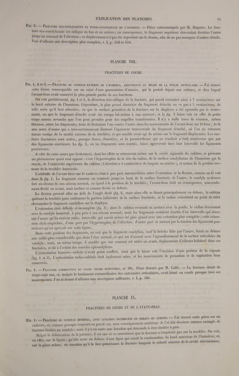 Fig. 6. Fracture sus-condylienne et inter-condylienne de l'humérus. — Pièce communiquée par M. Huguier. La frac- ture sus-condylienne est oblique en bas et en arrière ; en conséquence, le fragment supérieur descendait derrière l'autre jusqu au sommet de l'olécrâne ; ce déplacement n'a pas été reproduit sur le dessin, afin de ne pas manquer d'autres détails. Voir d'ailleurs une description plus complète, 1.1, p. 553 et 554. PLANCHE VIII. FRACTURES DU COUDE. Fig. 1, 2 et 3. — Fracture du condyle externe de l'humérus, aroutissant au milieu de la poulie articulaire. — J'ai trouvé cette lésion remarquable sur un sujet d'une quarantaine d'années, qui la portait depuis son enfance, et chez lequel l'avant-bras avait conservé la plus grande partie de ses fonctions. On voit parfaitement, fig. 1 et 3, la direction très-oblique de la fracture, qui paraît remonter ainsi à 7 centimètres sur le bord externe de l'humérus. Cependant, le plus grand diamètre du fragment détaché ne va pas à 5 centimètres; de telle sorte qu'il faut admettre, ou que la surface primitive de la fracture sur la diaphyse a été agrandie par le frotte- ment, ou que le fragment détaché avait été rompu lui-même à son sommet ; et la fig. 3 laisse voir en effet de petits corps osseux arrondis que l'on peut prendre pour des esquilles transformées. Il n'y a nulle trace de réunion, même fibreuse, entre les fragments; mais ils frottaient l'un contre l'autre dans les mouvements de l'avant-bras sur le bras ; de là une sorte d'usure qui a très-certainement diminué l'épaisseur transversale du fragment détaché, où l'on ne retrouve aucun vestige de la moitié externe de la trochlée, et qui semble avoir agi de même sur le fragment diaphysaire. Les sur- faces fracturées sont nettes, presque lisses, éburnées; et la pseudarthrose qui en résultait n'était maintenue que par des ligaments extérieurs. La fig. 3, où les fragments sont écartés, laisse apercevoir dans leur intervalle les ligaments postérieurs. A côté de cette usure par frottement, dont les effets se retrouvent même sur la cavité sigmoide du cubitus, se présente un phénomène quasi tout opposé : c'est l'hypertrophie de la tête du radius, de la surface condylienne de l'humérus qui la reçoit, de l'extrémité supérieure du cubitus (l'olécrâne a 4 centimètres de largeur en arrière), et même de la portion res- tante de la trochlée humérale. L'attitude de l'avant-bras sur le cadavre était à peu près intermédiaire entre l'extension et la flexion, comme on le voit dans la fig. 1. Le fragment externe est remonté jusqu'en haut de la surface fracturée de l'autre; le condyle se trouve fort au-dessus de son niveau normal, eu égard à la position de la trochlée ; l'avant-bras était en conséquence, non-seule- ment fléchi en avant, mais incliné et comme fléchi en dehors. La flexion pouvait aller au delà de l'angle droit (fig. 2), mais alors elle se faisait principalement en dehors, le cubitus quittant la trochlée pour embrasser la portion inférieure de la surface fracturée, et le radius remontant au point de faire chevaucher le fragment condylien sur la diaphyse. L'extension était difficile et incomplète (fig. 3) ; alors le cubitus revenait en contact avec la poulie, le radius descendait avec le condyle huméral,à peu près à son niveau normal; mais les fragments restaient écartés d'un intervalle qui attes- tait l'usure qu'ils avaient subie, intervalle qui aurait même été plus grand avec une extension plus complète ; cette exten- sion était empêchée, d'une part par l'hypertrophie de l'olécrâne, d'autre part et surtout par la tension des ligaments pos- térieurs qu'on aperçoit sur cette figure. Dans cette position des fragments, on voit que le fragment condylien, sauf la brèche faite par l'usure, ferait en dehors une saillie plus considérable que dans l'état normal, ce qui est d'accord avec l'agrandissement de la surface articulaire du condyle; mais, en même temps, il semble que son sommet est attiré en avant, déplacement d'ailleurs habituel dans ces fractures, et dû à l'action des muscles épicondyliens. L'articulation huméro-radiale n'avait point souffert, ainsi que le laisse voir l'excision d'une portion de la capsule (fig. 1 et 3). L'articulation radio-cubitale était également saine, et les mouvements de pronation et de supination bien conservés. Fig 4 -Fracture comminutive du coude (musée dupuytren, n° 90). Pièce donnée par M. Callé. - La fracture datait de vingt-sept ans, et, malgré le broiement extraordinaire des extrémités articulaires, avait laissé au coude presque tous ses mouvements. J'en ai donné d'ailleurs une description suffisante, t. I, p. 581. PLANCHE IX. FRACTURES DU COUDE ET DE L'AVANT-RRAS. Fig 1 -Fracture du condyle huméral, avec luxation incomplète en dedans du cubitus.-J'ai trouvé cette pièce sur un cldavre, eTlme presque toujours'en pareil cas, sans renseignement antérieur. Je l'ai fat dessmer comme exemple de fracture limitée au condyle; mais il y a en outre une luxation qui demande à être étudiée a part. Malgré la déformation de la jointure, il est aisé de se convaincre que la fracture n 7^^^^^^ en effet sur la figure qu'elle reste en dehors d'une ligne qui serait la continuation du bord antérieur de lhumuus, et, qu'à la face postérieure0 la fracture longeait le rebord externe de la cavUe olecramcnne,