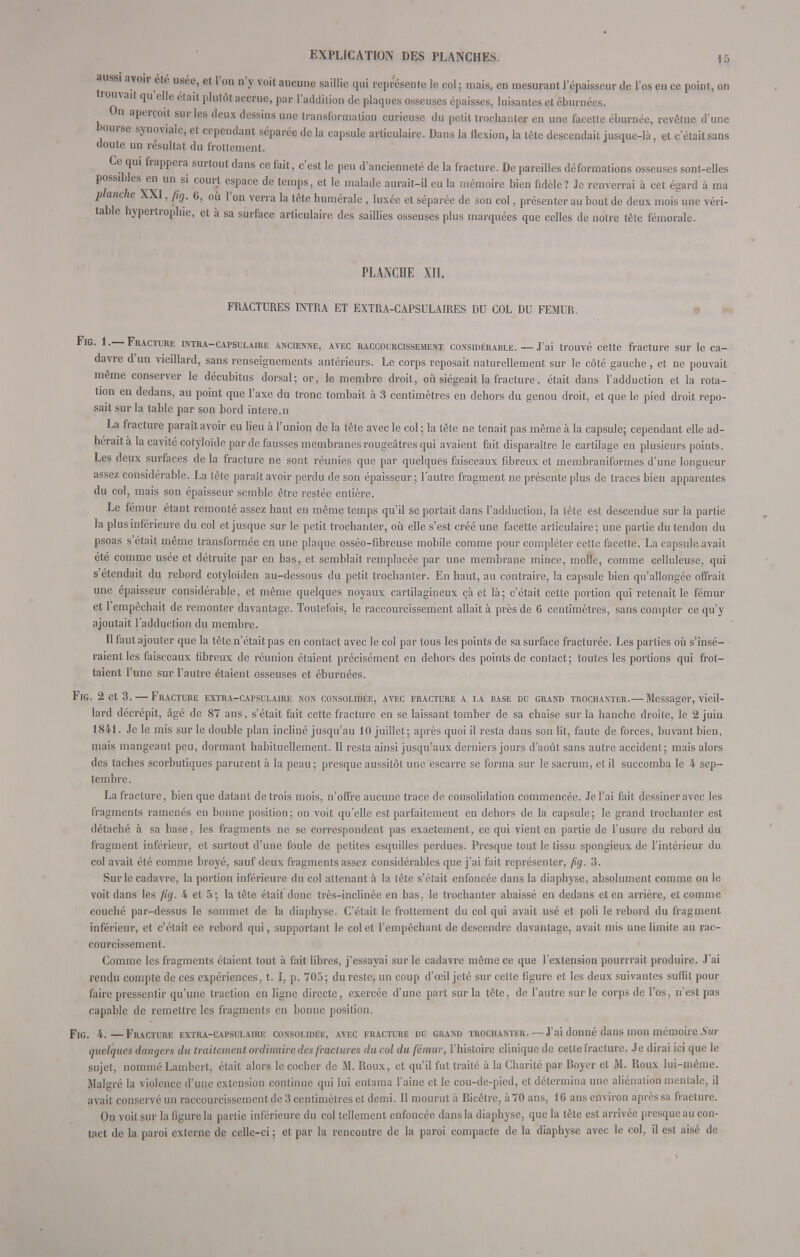 aussi avoir ete usée, et l'on n'y voit aucune saillie qui représente le col ; mais, en mesurant l'épaisseur de l'os en ce point, on trouvait qu'elle élait plutôt accrue, par l'addition de plaques osseuses épaisses, luisantes et éburnées. On aperçoit sur les deux dessins une transformation curieuse du petit trochanter en une facette éburnée, revêtue d'une hourse synoviale, et cependant séparée de la capsule articulaire. Dans la flexion, la tête descendait jusque-là, et c'était sans doute un résultat du frottement. Ce qui frappera surtout dans ce fait, c'est le peu d'ancienneté de la fracture. De pareilles déformations osseuses sont-elles possibles en un si courj espace de temps, et le malade aurait-il eu la mémoire bien fidèle? Je renverrai à cet égard à ma planche XXI, fig. 6, où l'on verra la tête humérale, luxée et séparée de son col, présenter au bout de deux mois une véri- table hypertrophie, et à sa surface articulaire des saillies osseuses plus marquées que celles de notre tête fémorale. PLANCHE XII. FRACTURES INTRA ET EXTRA-CAPSULAIRES DU COL DU FEMUR. Fig. 1.—Fracture intra-capsulaire ancienne, avec raccourcissement considérable. — J'ai trouvé cette fracture sur le ca- davre d'un vieillard, sans renseignements antérieurs. Le corps reposait naturellement sur le côté gauche., et ne pouvait même conserver le décubitus dorsal; or, le membre droit, où siégeait la fracture, était dans l'adduction et la rota- tion en dedans, au point que l'axe du tronc tombait à 3 centimètres en dehors du genou droit, et que le pied droit repo- sait sur la table par son bord intere.n La fracture paraît avoir eu lieu à l'union de la tête avec le col ; la tête ne tenait pas même à la capsule; cependant elle ad- hérait à la cavité cotyloïde par de fausses membranes rougeâtres qui avaient fait disparaître le cartilage en plusieurs points. Les deux surfaces de la fracture ne sont réunies que par quelques faisceaux fibreux et membraniformes d'une longueur assez considérable. La tête paraît avoir perdu de son épaisseur; l'autre fragment ne présente plus de traces bien apparentes du col, mais son épaisseur semble être restée entière. Le fémur étant remonté assez haut en même temps qu'il se portait dans l'adduction, la tête est descendue sur la partie la plus inférieure du col et jusque sur le petit trochanter, où elle s'est créé une facette articulaire ; une partie du tendon du psoas s'était même transformée en une plaque osséo-fibreuse mobile comme pour compléter cette facette. La capsule avait été comme usée et détruite par en bas, et semblait remplacée par une membrane mince, molle, comme celluleuse, qui s'étendait du rebord cotyloïden au-dessous du petit trochanter. En haut, au contraire, la capsule bien qu'allongée offrait une épaisseur considérable, et même quelques noyaux cartilagineux çà et là; c'était cette portion qui retenait le fémur et l'empêchait de remonter davantage. Toutefois, le raccourcissement allait à près de 6 centimètres, sans compter ce qu'y ajoutait l'adduction du membre. Il faut ajouter que la tête n'était pas en contact avec le col par tous les points de sa surface fracturée. Les parties où s'insé- raient les faisceaux fibreux de réunion étaient précisément en dehors des points de contact; toutes les portions qui frot- taient l'une sur l'autre étaient osseuses et éburnées. Fig. 2 et 3. — Fracture extra-cafsulaire non consolidée, avec fracture a la base du grand trochanter.— Messager, vieil- lard décrépit, âgé de 87 ans, s'était fait cette fracture en se laissant tomber de sa chaise sur la hanche droite, le 2 juin 1841. Je le mis sur le double plan incliné jusqu'au 10 juillet; après quoi il resta dans son lit, faute de forces, buvant bien, mais mangeant peu, dormant habituellement. Il resta ainsi jusqu'aux derniers jours d'août sans autre accident; mais alors des taches scorbutiques parurent à la peau ; presque aussitôt une escarre se forma sur le sacrum, et il succomba le 4 sep- tembre. La fracture, bien que datant de trois mois, n'offre aucune trace de consolidation commencée. Je l'ai fait dessiner avec les fragments ramenés en bonne position: on voit qu'elle est parfaitement en dehors de la capsule; le grand trochanter est détaché à sa base, les fragments ne se correspondent pas exactement, ce qui vient en partie de l'usure du rebord du fragment inférieur, et surtout d'une foule de petites esquilles perdues. Presque tout le tissu spongieux de l'intérieur du col avait été comme broyé, sauf deux fragments assez considérables que j'ai fait représenter, fig. 3. Sur le cadavre, la portion inférieure du col attenant à la tête s'était enfoncée dans la diaphyse, absolument comme on le voit dans les fig. 4 et 5; la tête était donc très-inclinée en bas, le trochanter abaissé en dedans et en arrière, et comme couché par-dessus le sommet de la diaphyse. C'était le frottement du col qui avait usé et poli le rebord du fragment inférieur, et c'était ce rebord qui, supportant le col et l'empêchant de descendre davantage, avait mis une limite au rac- courcissement. Comme les fragments étaient tout à fait libres, j'essayai sur le cadavre même ce que l'extension pourrrait produire. J'ai rendu compte de ces expériences, t. I, p. 705; du reste, un coup d'œil jeté sur cette figure et les deux suivantes suffit pour faire pressentir qu'une traction en ligne directe, exercée d'une part sur la tête, de l'autre sur le corps de l'os, n'est pas capable de remettre les fragments en bonne position. Fig. 4.—Fracture extra-capsulaire consolidée, avec fracture du grand trochanter.— J'ai donné dans mon mémoire Sur quelques dangers du traitement ordinaire des fractures du col du fémur, l'histoire clinique de cette fracture. Je dirai ici que le sujet, nommé Lambert, était alors le cocher de M. Roux, et qu'il fut traité à la Charité par Boyer et M. Roux lui-même. Malgré la violence d'une extension continue qui lui entama l'aine et le cou-de-pied, et détermina une aliénation mentale, il avait conservé un raccourcissement de 3 centimètres et demi. Il mourut à Bicêtre, à70 ans, 16 ans environ après sa fracture. On voit sur la figure la partie inférieure du col tellement enfoncée dans la diaphyse, que la tête est arrivée presque au con- tact de la paroi externe de celle-ci ; et par la rencontre de la paroi compacte de la diaphyse avec le col, il est aisé de