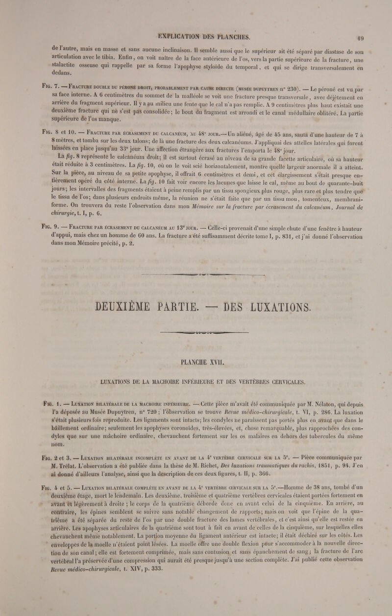 de l'autre, mais en masse et sans aucune inclinaison. Il semble aussi que le supérieur ait été séparé par diastase de son articulation avec le tibia. Enfin, on voit naître de la face antérieure de l'os, vers la partie supérieure de la fracture, une stalactite osseuse qui rappelle par sa forme l'apophyse styloïde du temporal, et qui se dirige transversalement en dedans. Fig. 7. — Fracture double du péroné droit, probablement par cause directe (musée dupuytren n° 230). — Le péroné est vu par sa face interne. A 6 centimètres du sommet de la malléole se voit une fracture presque transversale, avec déjètement en arrière du fragment supérieur. Il y a au milieu une fente que le cal n'a pas remplie. A 9 centimètres plus haut existait une deuxième fracture qui nè s'est pas consolidée; le bout du fragment est arrondi et le canal médullaire oblitéré. La partie supérieure de l'os manque. Fig. 8 et 10. — Fracture par écrasement du calcanéum, au 48e jour.—Un aliéné, âgé de 45 ans, sauta d'une hauteur de 7 à 8 mètres, et tomba sur les deux talons; de là une fracture des deux calcanéums. J'appliquai des attelles latérales qui furent laissées en place jusqu'au 33e jour. Une affection étrangère aux fractures l'emporta le 48 jour. La fig. 8 représente le calcanéum droit; il est surtout écrasé au niveau de sa grande facette articulaire, où sa hauteur était réduite à 3 centimètres. La fig. 10, où on le voit scié horizontalement, montre quelle largeur anormale il a atteint. Sur la pièce, au niveau de sa petite apophyse, il offrait 6 centimètres et demi, et cet élargissement s'était presque en- tièrement opéré du côté interne. La fig. 10 fait voir encore les lacunes que laisse le cal, même au bout de quarante-huit jours; les intervalles des fragments étaient à peine remplis par un tissu spongieux plus rouge, plus rare et plus tendre que le tissu de l'os; dans plusieurs endroits même, la réunion ne s'était faite que par un tissu mou, tomenteux, membrani- forme. On trouvera du reste l'observation dans mon Mémoire sur la fracture par écrasement du calcanéum, Journal de chirurgie, 1.1, p. 6. Fig. 9. — Fracture par écrasement du calcanéum au 13e jour. — Celle-ci provenait d'une simple chute d'une fenêtre à hauteur d'appui, mais chez un homme de 60 ans. La fracture a été suffisamment décrite tome I, p. 831, et j'ai donné l'observation dans mon Mémoire précité, p. 2. DEUXIÈME PARTIE. — DES LUXATIONS. PLANCHE XVII. LUXATIONS DE LA MACHOIRE INFÉRIEURE ET DES VERTÈBRES CERVICALES. Fig. 1. — Luxation bilatérale de la mâchoire inférieure. — Cette pièce m'avait été communiquée par M. Nélaton, qui depuis l'a déposée au Musée Dupuytren, n° 720 ; l'observation se trouve Revue médico-chirurgicale, t. VI, p. 286. La luxation s'était plusieurs fois reproduite. Les ligaments sont intacts; les condyles ne paraissent pas portes plus en. avant que dans le bâillement ordinaire; seulement les apophyses coronoïdes, très-élevées, et, chose remarquable, plus rapprochées des con- dyles que sur une mâchoire ordinaire, chevauchent fortement sur les os malaires en dehors des tubercules du même nom. Fig. 2 et 3. — Luxation bilatérale incomplète en avant de la 4e vertèbre cervicale sur la 5e. — Pièce communiquée par M. Trélat. L'observation a été publiée dans la thèse de M. Richet, Des luxations traumaliques durachis, 1851, p. 94. J'en ai donné d'ailleurs l'analyse, ainsi que la description de ces deux figures, t. II, p. 366. Fig. 4 et 5. — Luxation bilatérale complète en avant de la 4e vertèbre cervicale sur la 5e.—Homme de 38 ans, tombé d'un deuxième étage, mort le lendemain. Les deuxième, troisième et quatrième vertèbres cervicales étaient portées fortement en avant et légèrement à droite ; le corps de la quatrième déborde donc en avant celui de la cinquième. En arrière, au contraire, les épines semblent se suivre sans notable changement de rapports; mais on voit que l'épine de la qua- trième a été séparée du reste de l'os par une double fracture des lames vertébrales, et c'est ainsi qu'elle est restée en arrière. Les apophyses articulaires de la quatrième sont tout à fait en avant de celles de la cinquième, sur lesquelles elles chevauchent même notablement. La portion moyenne du ligament antérieur est intacte; il était déchiré sur les côtés. Les enveloppes de la moelle n'étaient point lésées. La moelle offre une double flexion pour s'accommoder à la nouvelle direc- tion de son canal ; elle est fortement comprimée, mais sans contusion et sans épanchement de sang; la fracture de l'arc vertébral l'a préservée d'une compression qui aurait été presque jusqu'à une section complète. J'ai publié cette observation Revue médico-chirurgicale, t. XIV, p. 333.