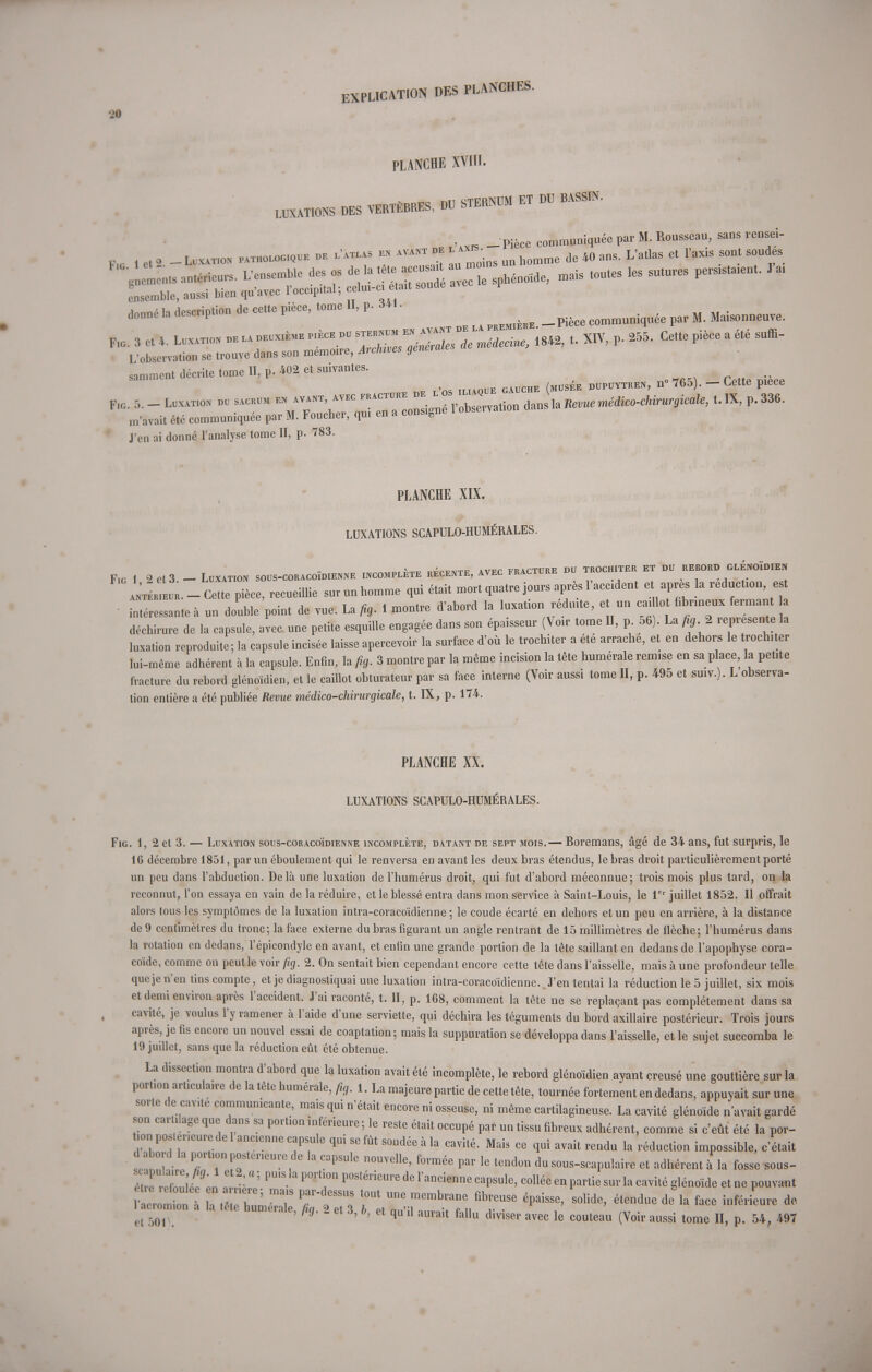 PLANCHE XVIII. LUXATIONS DES VERTÈBRES, DU STERNUM ET DU BASSIN. _ L.  - Pièce communiquée par M. Rousseau, sans rensei- p,_ , et 2 _ Luxation pathologique de .'atlas m avant de ^ un homme de 40 ans. L'atlas et l'axis sont soudes *- * P'èCe' ' 3' u„„„„ -Pièce ~,»ée p,r M. Maisonneuve. ^rz—^^^^ J'en ai donné l'analyse tome II, p. 783. PLANCHE XIX. LUXATIONS SCAPULO-HUMÉRALES. Fig 1 2 et 3 — Luxation sous-coracoïdienne incomplète récente, avec fracture du trochiter et du rebord glÉnoïimen antL «.-Ce te pièce, recueillie surunhomme qui était mort quatre jours après l'aec.dent et après la réduction, est Cessante à un double point de vue. La fig. 1 montre d'abord la luxation réduite, et un eai lo fibrineux fermant h déchirure de la capsule, avec une petite esquille engagée dans son épaisseur (Voir tome II, p 56). La fig 2 représente la luxation reproduite; la capsule incisée laisse apercevoir la surface d'où le trochiter a été arrache, et en dehors le trochiter lui-même adhérent à la capsule. Enfin, la fig. 3 montre par la même incision la tète numérale remise en sa place, la petite fracture du rebord glénoïdien, et le caillot obturateur par sa face interne (Voir aussi tome H, p. 495 et suiv.). L observa- tion entière a été publiée Revue médico-chirurgicale, t. IX, p. 174. PLANCHE XX. LUXATIONS SCAPULO-HUMÉRALES. Fig. 1, 2 et 3. — Luxation sous-coracoïdienne incomplète, datant de sept mois.— Boremans, âgé de 34 ans, fut surpris, le 16 décembre 1851, par un éboulement qui le renversa en avant les deux bras étendus, le bras droit particulièrement porté un peu dans l'abduction. Delà une luxation de l'humérus droit, qui fut d'abord méconnue; trois mois plus tard, on la reconnut, l'on essaya en vain de la réduire, et le blessé entra dans mon service à Saint-Louis, le 1er juillet 1852. Il offrait alors tous les symptômes de la luxation intra-coracoïdienne ; le coude écarté en dehors et un peu en arrière, à la distance de 9 centimètres du tronc; la face externe du bras figurant un angle rentrant de 15 millimètres de flèche; l'humérus dans la rotation en dedans, l'épicondyle en avant, et enfin une grande portion de la tête saillant en dedans de l'apophyse cora- coïde, comme on peutle voir fig. 2. On sentait bien cependant encore cette tête dans l'aisselle, mais à une profondeur telle que je n'en tins compte, et je diagnostiquai une luxation intra-coracoïdienne.. J'en tentai la réduction le 5 juillet, six mois et demi environ après l'accident. J'ai raconté, t. H, p. 168, comment la tête ne se replaçant pas complètement dans sa cavité, je voulus l'y ramener à l'aide d'une serviette, qui déchira les téguments du bord axillaire postérieur. Trois jours après, je fis encore un nouvel essai de coaptation ; mais la suppuration se développa dans l'aisselle, et le sujet succomba le 19 juillet, sans que la réduction eût été obtenue. La dissection montra d'abord que la luxation avait été incomplète, le rebord glénoïdien ayant creusé une gouttière sur la port.on articula.re de la tête humérale, fig. 1. La majeure partie de cette tête, tournée fortement en dedans, appuyait sur une sorte de cav.te communicante, mais qui n'était encore ni osseuse, ni même cartilagineuse. La cavité glénoïde n'avait gardé son cartilage que dans sa portion inférieure ; le reste était occupé par un tissu fibreux adhérent, comme si c'eût été la por- tion pos.er.eure de 1 anc.enne capsule qui se fût soudée à la cavité. Mais ce qui avait rendu la réduction impossible, c'était d abord la port.on postérieure de la capsule nouvelle, formée par le tendon du sous-scapulairc et adhérent à la fosse sous- 1 crom on h ,ê h,m ET TlTi T ™ memb,'ane fibr6USe éPaissc' so,idc> é^ la face inférieure de L11 ^ * 2 e* 3' b> 61 qU'n aUrait fallu di™' »vee le couteau (Voir aussi tome H, p. 54, 497