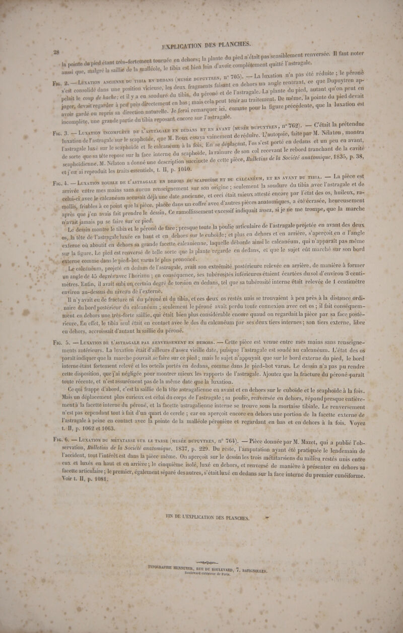 M * ^hn,s- la niante du pied n'était pas sensiblement renversée. Il faut noter aussi que, W « _ . pag été réduite ; le perone F,c 2. - Luxation « du tibia^ bn ^^1^^ en dehors un angle rentrant, ee que Dupuytren aP- sest consolidé dans une position vicieuse, les deux fia meni ».gtpaaale La plante du pied, autant qu'on peut en pelait ta coup dc hache: et i. y a eu soudure du tibia, *,^J^^^ Dc même, la pointe du pied devait *** devait regarder à peu l**^^^^ comme pour la figure précédente, que la luxation est avoir gardé ou repris sa direction naturelle. Je terai remarqi incomplète.unegrandepartiedutibiareposantencoresurlastragale. . ^ , „. „. w ™ avant (musée dupuytren , n 762). - C était la prétendue de sorte que sa tête repose sur la face interne du ^^^^iZZdl Société anatomiaue, 1835, p. 38, scapboïdienne. M. Nélaton a donné une description succincte de cette pièce, auuci et j'en ai reproduit les traits essentiels, t. II, p. 1040. •nTivée entre mes mains sans aucun renseignement sur son origine , beuiemeni u mjuuu s , ci leTalcléum accusait déjà une date ancienne, et ceci était mieux attesté encore par 1 e at des os huileux, ra- T s f^ r point que la pièce plaeéedans un coffre avec d'autres pièces anatomiques, a ete écrasée, heureusement Tprl que j'en avais fait prendre le dessin. Ce ramollissement excessif indiquait assez, si je ne me trompe, que la marche n'avait jamais pu se faire sur ce pied. Le dessin montre le tibia et le péroné de face; presque toute la poulie articulaire de 1 astragale projetée en avant des deux os la tête de l'astragale luxée en haut et en dehors sur le euboïde; et plus en dehors et en arrière, s aperçoit en a 1 angle externe où aboutit en dehors sa grande facette calcanienne, laquelle déborde ainsi le calcanéum, qui n apparaît pas même sur la figure. Le pied est renversé de telle sorte que la plante regarde en dedans, et que le sujet eût marche sur son bord externe comme dans le pied-bot varus le plus prononcé. Le calcanéum, projeté en dedans de l'astragale, avait son extrémité postérieure relevée en arrière, de manière à former un angle de 45 degrés avec l'horizon ; en conséquence, ses tubérosjtés inférieures étaient écartées du sol d'environ 3 centi- mètres. Enfin, il avait subi un. certain degré de torsion en dedans, tel que sa tubérosité interne était relevée de 1 centimètre environ au-dessus du niveau dc l'externe. 11 n'y avait eu de fracture ni du péroné ni du tibia, et ces deux os restés unis se trouvaient à peu près à la distance ordi- naire du bord postérieur du calcanéum ; seulement le péroné avait perdu toute connexion avec cet os; il fait conséquem- ment en dehors une très-forte saillie, qui était bien plus considérable encore quaud on regardait la pièce par sa face posté- rieure. En effet, le tibia seul était en contact avec le dos du calcanéum par ses deux tiers internes ; son tiers externe, libre en dehors, accroissait d'autant la saillie du péroné. Fig. 5. —Luxation de l'astragale par renversement en dehors. — Cette pièce est venue entre mes mains sans renseigne- ments antérieurs. La luxation était d'ailleurs d'assez vieille date, puisque l'astragale est soudé au calcanéum. L'état des os paraît indiquer que la marche pouvait se faire sur ce pied ; mais le sujet n'appuyait que sur le bord externe du pied, le bord interne étant fortement relevé et les orteils portés en dedans, comme dans le pied-bot varus. Le dessin n'a pas pu rendre celte disposition, que j'ai négligée pour montrer mieux les rapports de l'astragale. Ajoutez que la fracture du péroné-parait toute récente, et n'est assurément pas de la même date que la luxation. Ce qui frappe d'abord, c'est la saillie delà tête astragalienne en avant et en dehors sur le euboïde et le scaphoïde à la fois. Mais un déplacement plus curieux est celui du corps de l'astragale ; sa poulie, renversée en dehors, répond presque entière- ment à la facette interne du péroné, et la facette astragalienne interne se trouve sous la mortaise tibiale. Le renversement n'est pas cependant tout à fait d'un quart de cercle ; car on aperçoit encore en dehors une portion de la facette externe de l'astragale à peine en contact avec la pointe de la malléole péronière et regardant en bas et en dehors à la fois. Voyez t. 0, p. 1062 et 1063. Fig. 6. — Luxation du métatarse sur le tarse (musée dupuytren, n° 764). — Pièce donnée par M. Mazet, qui a publié l'ob- servation, Bulletins dc la Société anatomique, 1837, p. 229. Du reste, l'amputation ayant été pratiquée le lendemain de l'accident, tout l'intérêt est dans la pièce même. On aperçoit sur le dessin les trois métatarsiens du milieu restés unis entre eux et luxés en haut et en arrière ; le cinquième isolé, luxé en dehors, et renversé de manière à présenter en dehors sa facette articulaire ; le premier, également séparé des autres, s'était luxé en dedans sur la face interne du premier cunéiforme \oir t. II, p. 1081. FIN DE L'EXPLICATION DES PLANCHES. TYPOGRAPHIE HENKDTER, RCE DU BOULEVARD, 7. BAT1GNOLLES Boulevard extérieur de Paris. ' AIIGWOLLES.