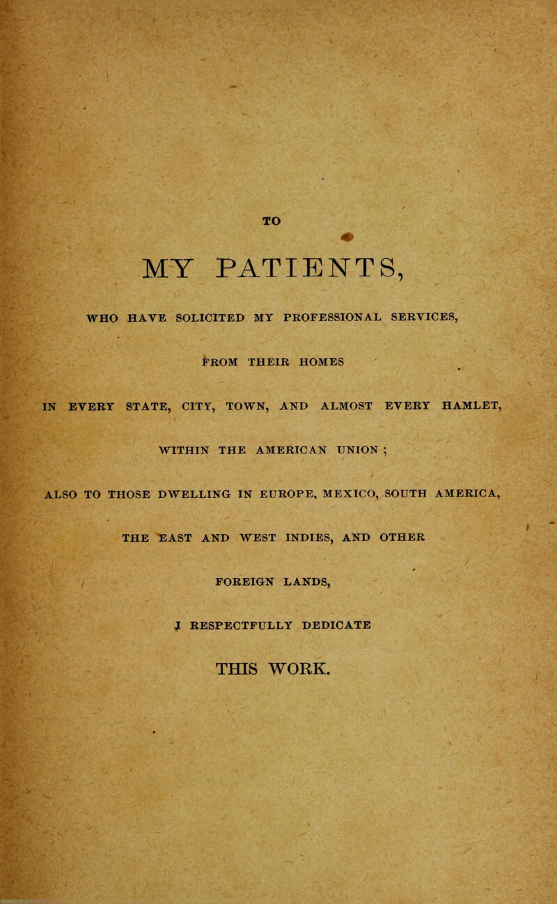 TO MY PATIENTS, WHO HAVE SOLICITED MY PROFESSIONAL SERVICES, FROM THEIR HOMES IN EVERT STATE, CITY, TOWN, AND ALMOST EVERY HAMLET, WITHIN THE AMERICAN UNION ; ALSO TO THOSE DWELLING IN EUROPE, MEXICO, SOUTH AMERICA, THE EAST AND WEST INDIES, AND OTHER FOREIGN LANDS, J RESPECTFULLY DEDICATE THIS WORK.