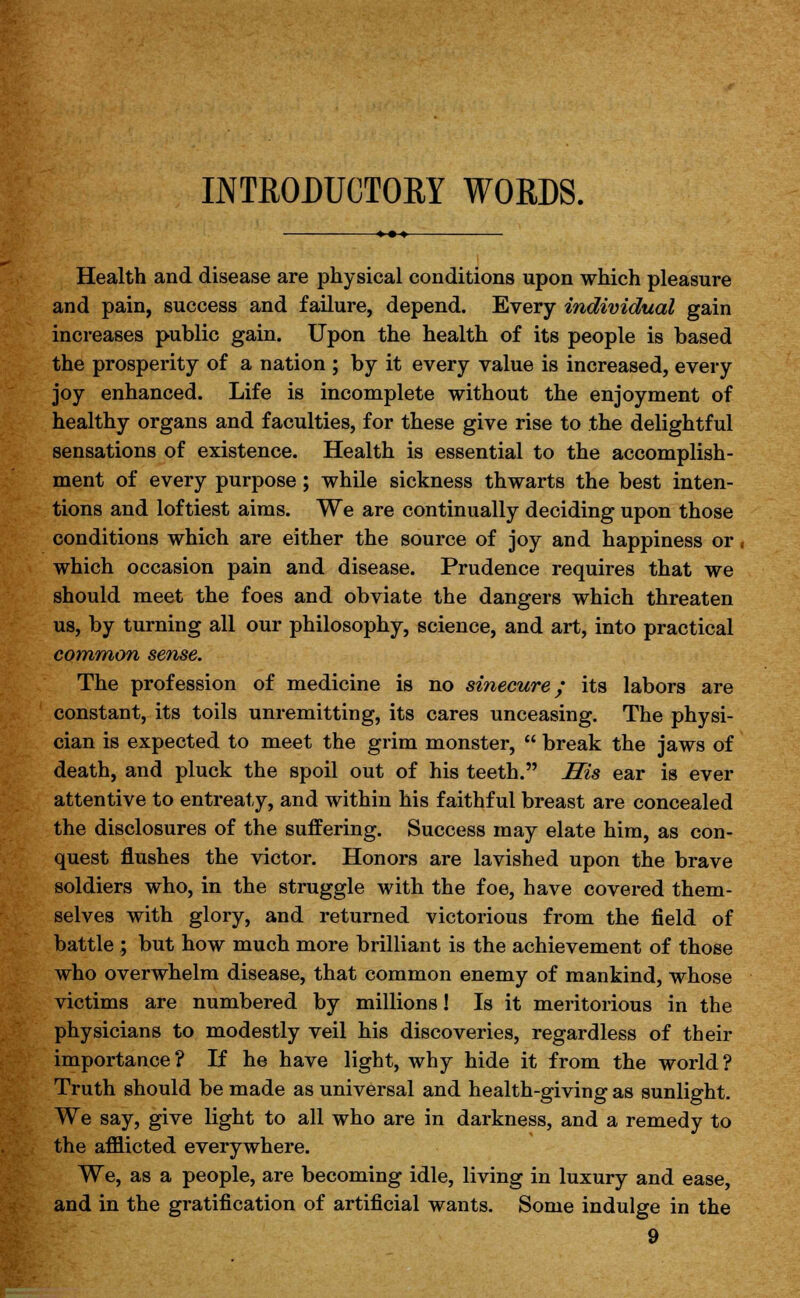 INTRODUCTORY WORDS. Health and disease are physical conditions upon which pleasure and pain, success and failure, depend. Every individual gain increases public gain. Upon the health of its people is based the prosperity of a nation ; by it every value is increased, every joy enhanced. Life is incomplete without the enjoyment of healthy organs and faculties, for these give rise to the delightful sensations of existence. Health is essential to the accomplish- ment of every purpose; while sickness thwarts the best inten- tions and loftiest aims. We are continually deciding upon those conditions which are either the source of joy and happiness or, which occasion pain and disease. Prudence requires that we should meet the foes and obviate the dangers which threaten us, by turning all our philosophy, science, and art, into practical common sense. The profession of medicine is no sinecure; its labors are constant, its toils unremitting, its cares unceasing. The physi- cian is expected to meet the grim monster,  break the jaws of death, and pluck the spoil out of his teeth. His ear is ever attentive to entreaty, and within his faithful breast are concealed the disclosures of the suffering. Success may elate him, as con- quest flushes the victor. Honors are lavished upon the brave soldiers who, in the struggle with the foe, have covered them- selves with glory, and returned victorious from the field of battle ; but how much more brilliant is the achievement of those who overwhelm disease, that common enemy of mankind, whose victims are numbered by millions! Is it meritorious in the physicians to modestly veil his discoveries, regardless of their importance? If he have light, why hide it from the world? Truth should be made as universal and health-giving as sunlight. We say, give light to all who are in darkness, and a remedy to the afflicted everywhere. We, as a people, are becoming idle, living in luxury and ease, and in the gratification of artificial wants. Some indulge in the