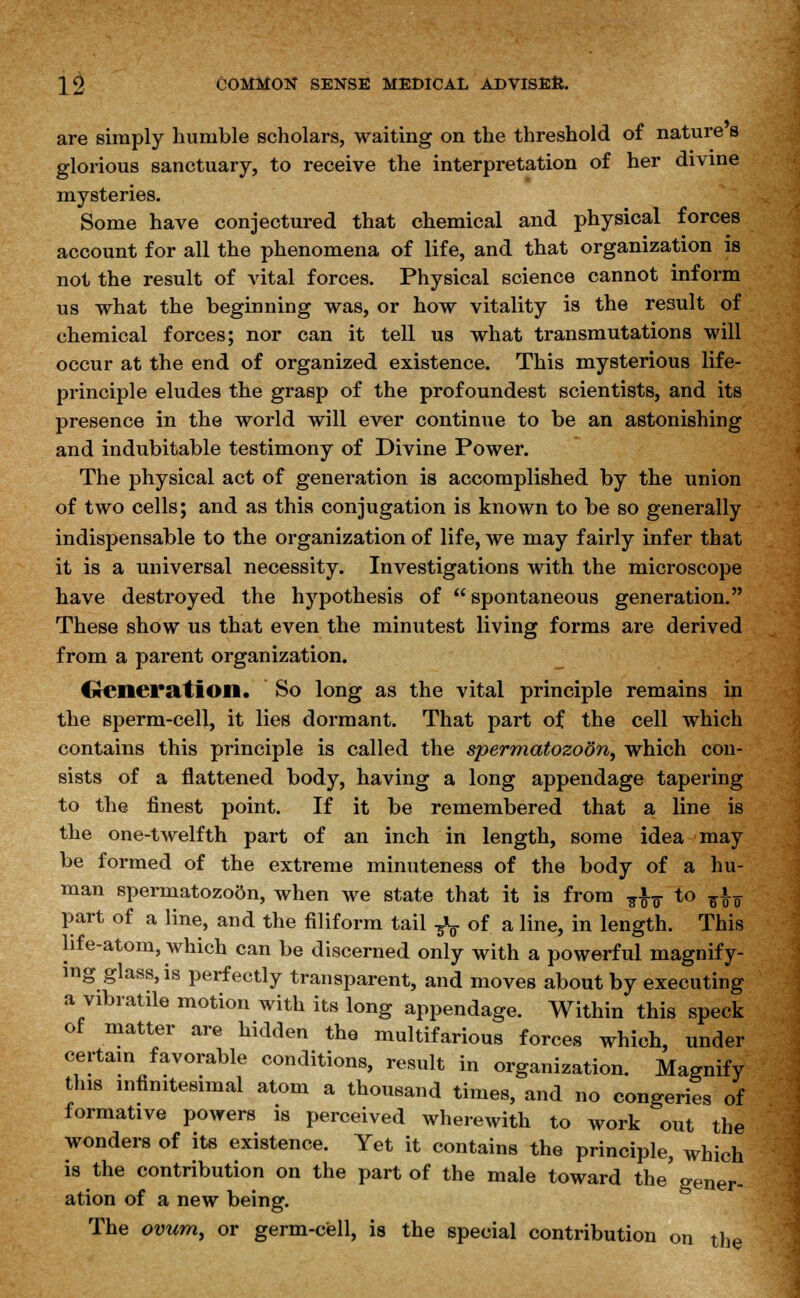 are simply humble scholars, waiting on the threshold of nature s glorious sanctuary, to receive the interpretation of her divine mysteries. Some have conjectured that chemical and physical forces account for all the phenomena of life, and that organization is not the result of vital forces. Physical science cannot inform us what the beginning was, or how vitality is the result of chemical forces; nor can it tell us what transmutations will occur at the end of organized existence. This mysterious life- principle eludes the grasp of the profoundest scientists, and its presence in the world will ever continue to be an astonishing and indubitable testimony of Divine Power. The physical act of generation is accomplished by the union of two cells; and as this conjugation is known to be so generally indispensable to the organization of life, we may fairly infer that it is a universal necessity. Investigations with the microscope have destroyed the hypothesis of  spontaneous generation. These show us that even the minutest living forms are derived from a parent organization. Generation. So long as the vital principle remains in the sperm-cell, it lies dormant. That part of the cell which contains this principle is called the spermatozoon, which con- sists of a flattened body, having a long appendage tapering to the finest point. If it be remembered that a line is the one-twelfth part of an inch in length, some idea may be formed of the extreme minuteness of the body of a hu- man spermatozoftn, when we state that it is from ^ to ^ part of a line, and the filiform tail ^ of a line, in length. This life-atom, which can be discerned only with a powerful magnify- ing glass, is perfectly transparent, and moves about by executing a vibratile motion with its long appendage. Within this speck of matter are hidden the multifarious forces which, under certain favorable conditions, result in organization. Magnify this infinitesimal atom a thousand times, and no congeries of formative powers is perceived wherewith to work out the wonders of its existence. Yet it contains the principle, which is the contribution on the part of the male toward the* gener- ation of a new being. The ovum, or germ-cell, is the special contribution on the