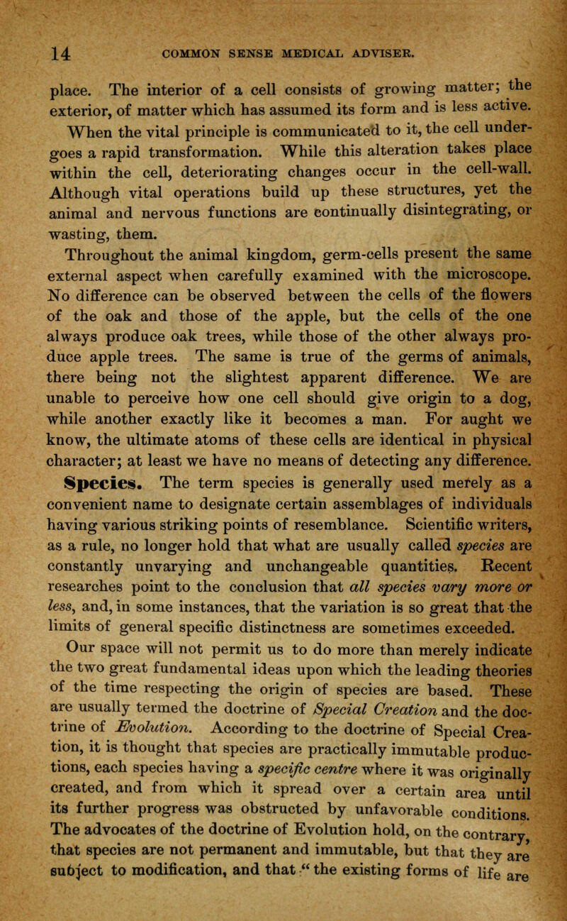 place. The interior of a cell consists of growing matter; the exterior, of matter which has assumed its form and is less active. When the vital principle is communicated to it, the cell under- goes a rapid transformation. While this alteration takes place within the cell, deteriorating changes occur in the cell-wall. Although vital operations build up these structures, yet the animal and nervous functions are continually disintegrating, or wasting, them. Throughout the animal kingdom, germ-cells present the same external aspect when carefully examined with the microscope. No difference can be observed between the cells of the flowers of the oak and those of the apple, but the cells of the one always produce oak trees, while those of the other always pro- duce apple trees. The same is true of the germs of animals, there being not the slightest apparent difference. We are unable to perceive how one cell should give origin to a dog, while another exactly like it becomes a man. For aught we know, the ultimate atoms of these cells are identical in physical character; at least we have no means of detecting any difference. Species, The term species is generally used merely as a convenient name to designate certain assemblages of individuals having various striking points of resemblance. Scientific writers, as a rule, no longer hold that what are usually called species are constantly unvarying and unchangeable quantities. Recent researches point to the conclusion that all species vary more or less, and, in some instances, that the variation is so great that the limits of general specific distinctness are sometimes exceeded. Our space will not permit us to do more than merely indicate the two great fundamental ideas upon which the leading theories of the time respecting the origin of species are based. These are usually termed the doctrine of Special Creation and the doc- trine of Evolution. According to the doctrine of Special Crea- tion, it is thought that species are practically immutable produc- tions, each species having a specific centre where it was originally created, and from which it spread over a certain area until its further progress was obstructed by unfavorable conditions The advocates of the doctrine of Evolution hold, on the contrarv that species are not permanent and immutable, but that they are subject to modification, and that  the existing forms of life are