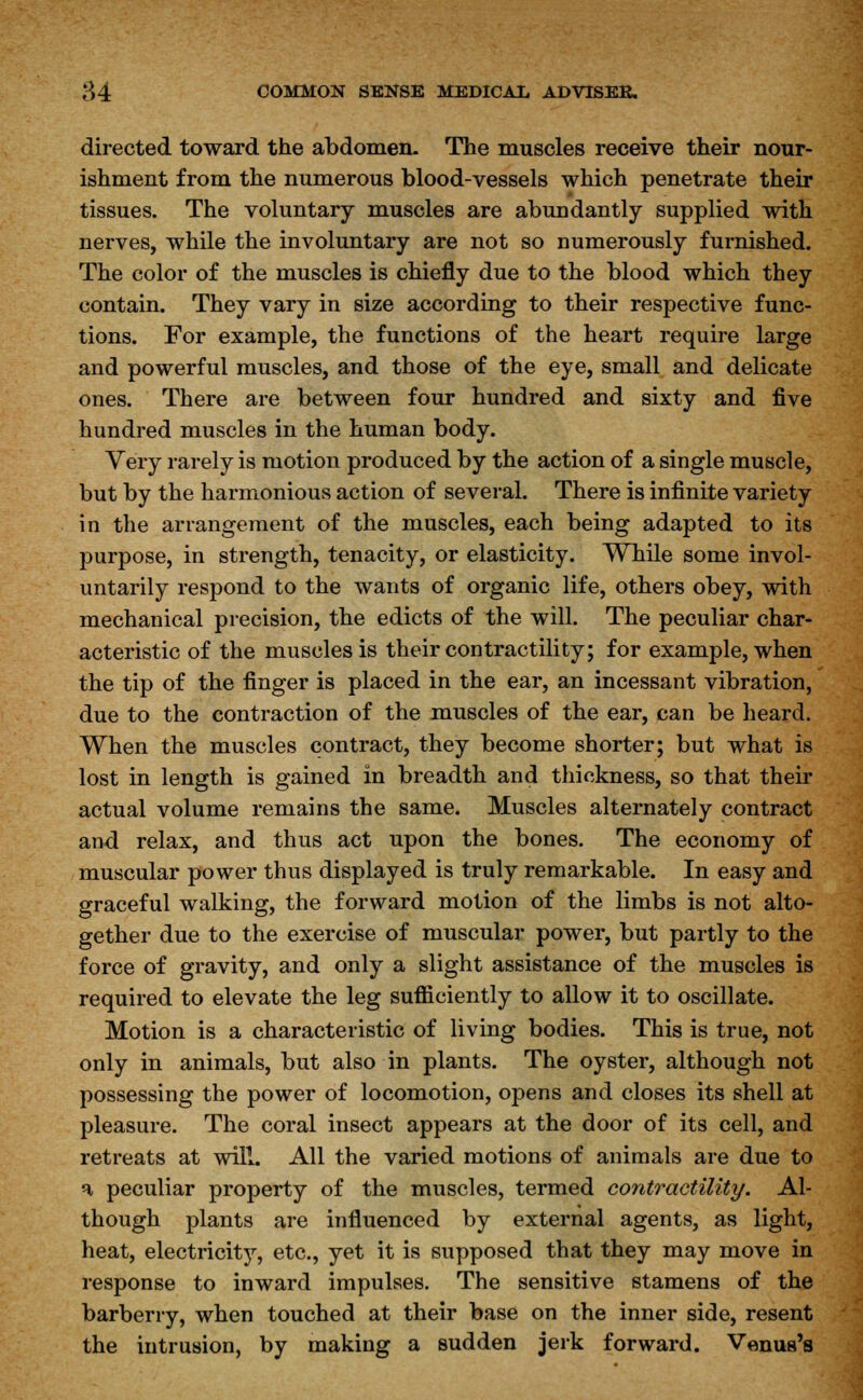 directed toward the abdomen. The muscles receive their nour- ishment from the numerous blood-vessels which penetrate their tissues. The voluntary muscles are abundantly supplied with nerves, while the involuntary are not so numerously furnished. The color of the muscles is chiefly due to the blood which they contain. They vary in size according to their respective func- tions. For example, the functions of the heart require large and powerful muscles, and those of the eye, small and delicate ones. There are between four hundred and sixty and five hundred muscles in the human body. Very rarely is motion produced by the action of a single muscle, but by the harmonious action of several. There is infinite variety in the arrangement of the muscles, each being adapted to its purpose, in strength, tenacity, or elasticity. While some invol- untarily respond to the wants of organic life, others obey, with mechanical precision, the edicts of the will. The peculiar char- acteristic of the muscles is their contractility; for example, when the tip of the finger is placed in the ear, an incessant vibration, due to the contraction of the muscles of the ear, can be heard. When the muscles contract, they become shorter; but what is lost in length is gained in breadth and thickness, so that their actual volume remains the same. Muscles alternately contract and relax, and thus act upon the bones. The economy of muscular power thus displayed is truly remarkable. In easy and graceful walking, the forward motion of the limbs is not alto- gether due to the exercise of muscular power, but partly to the force of gravity, and only a slight assistance of the muscles is required to elevate the leg sufficiently to allow it to oscillate. Motion is a characteristic of living bodies. This is true, not only in animals, but also in plants. The oyster, although not possessing the power of locomotion, opens and closes its shell at pleasure. The coral insect appears at the door of its cell, and retreats at will. All the varied motions of animals are due to a peculiar property of the muscles, termed contractility. Al- though plants are influenced by external agents, as light, heat, electricity, etc., yet it is supposed that they may move in response to inward impulses. The sensitive stamens of the barberry, when touched at their base on the inner side, resent the intrusion, by making a sudden jerk forward. Venus's