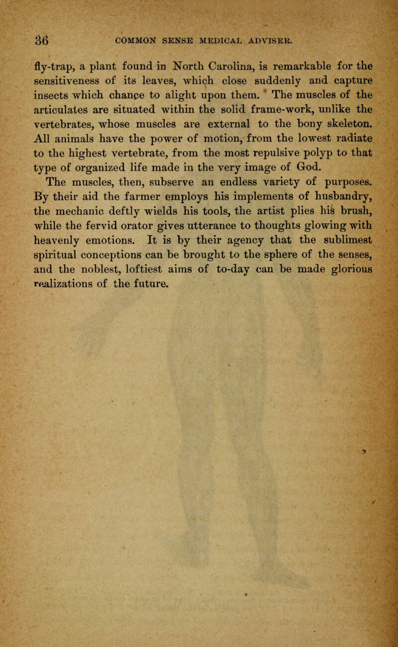 fly-trap, a plant found in North Carolina, is remarkable for the sensitiveness of its leaves, which close suddenly and capture insects which chance to alight upon them. The muscles of the articulates are situated within the solid frame-work, unlike the vertebrates, whose muscles are external to the bony skeleton. All animals have the power of motion, from the lowest radiate to the highest vertebrate, from the most repulsive polyp to that type of organized life made in the very image of God. The muscles, then, subserve an endless variety of purposes. By their aid the farmer employs his implements of husbandry, the mechanic deftly wields his tools, the artist plies his brush, while the fervid orator gives utterance to thoughts glowing with heavenly emotions. It is by their agency that the sublimest spiritual conceptions can be brought to the sphere of the senses, and the noblest, loftiest aims of to-day can be made glorious realizations of the future.