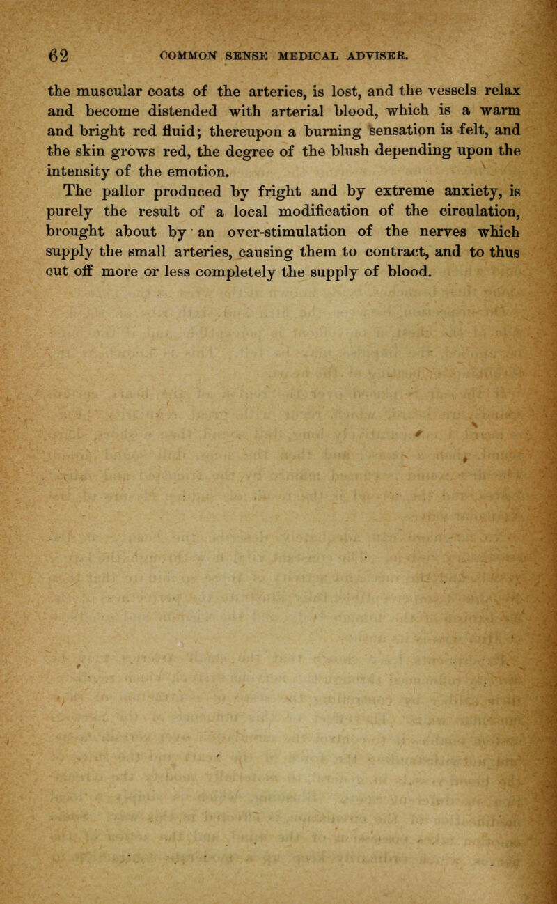 the muscular coats of the arteries, is lost, and the vessels relax and become distended with arterial blood, which is a warm and bright red fluid; thereupon a burning sensation is felt, and the skin grows red, the degree of the blush depending upon the intensity of the emotion. The pallor produced by fright and by extreme anxiety, is purely the result of a local modification of the circulation, brought about by an over-stimulation of the nerves which supply the small arteries, causing them to contract, and to thus cut off more or less completely the supply of blood.