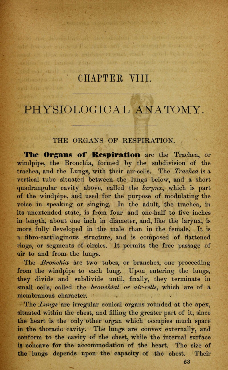 CHAPTER VIII. PHYSIOLOGICAL ANATOMY. THE ORGANS OF RESPIRATION. The Organs of Respiration are the Trachea, or windpipe, the Bronchia, formed by the subdivision of the trachea, and the Lungs, with their air-cells. The Trachea is a vertical tube situated between the lungs below, and a short quadrangular cavity above, called the larynx, which is part of the windpipe, and used for the purpose of modulating the voice in speaking or singing. In the adult, the trachea, in its unextended state, is from four and one-half to five inches in length, about one inch in diameter, and, like the larynx, is more fully developed in the male than in the female. It is a fibro-cartilaginous structure, and is composed of flattened rings, or segments of circles. It permits the free passage of air to and from the lungs. The Bronchia are two tubes, or branches, one proceeding from the windpipe to each lung. Upon entering the lungs, they divide and subdivide until, finally, they terminate in small cells, called the bronchial or air-cells, which are of a membranous character. ► i The Lungs are irregular conical organs rounded at the apex, situated within the chest, and filling the greater part of it, since the heart is the only other organ which occupies much space in the thoracic cavity. The lungs are convex externally, and conform to the cavity of the chest, while the internal surface is concave for the accommodation of the heart. The size of the lungs depends upon the capacity of the chest. Their