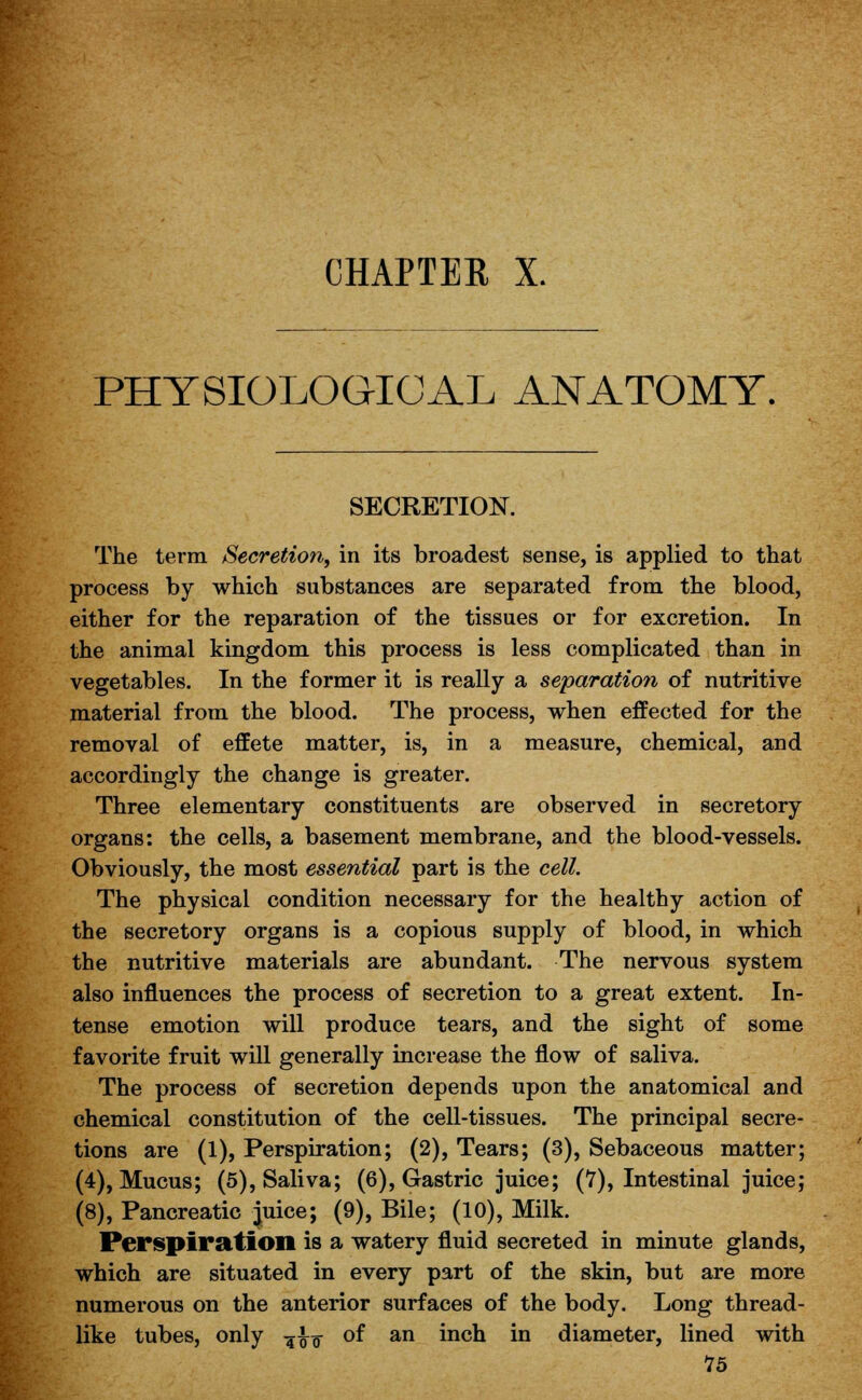 CHAPTER X. PHYSIOLOGICAL ANATOMY, SECRETION. The term Secretion, in its broadest sense, is applied to that process by which substances are separated from the blood, either for the reparation of the tissues or for excretion. In the animal kingdom this process is less complicated than in vegetables. In the former it is really a separation of nutritive material from the blood. The process, when effected for the removal of effete matter, is, in a measure, chemical, and accordingly the change is greater. Three elementary constituents are observed in secretory organs: the cells, a basement membrane, and the blood-vessels. Obviously, the most essential part is the cell. The physical condition necessary for the healthy action of the secretory organs is a copious supply of blood, in which the nutritive materials are abundant. The nervous system also influences the process of secretion to a great extent. In- tense emotion will produce tears, and the sight of some favorite fruit will generally increase the flow of saliva. The process of secretion depends upon the anatomical and chemical constitution of the cell-tissues. The principal secre- tions are (1), Perspiration; (2), Tears; (3), Sebaceous matter; (4), Mucus; (5), Saliva; (6), Gastric juice; (7), Intestinal juice; (8), Pancreatic juice; (9), Bile; (10), Milk. Perspiration is a watery fluid secreted in minute glands, which are situated in every part of the skin, but are more numerous on the anterior surfaces of the body. Long thread- like tubes, only -^\-$ of an inch in diameter, lined with