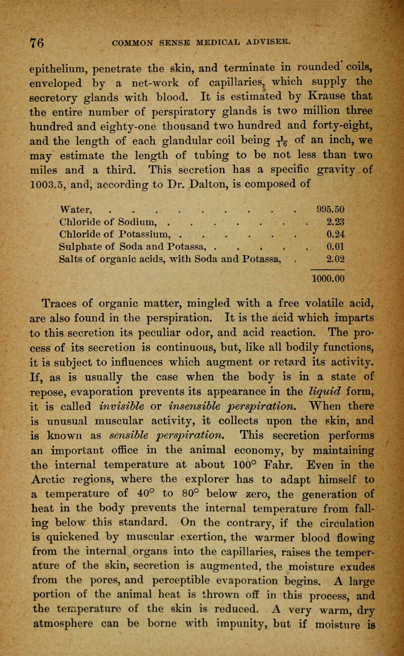 epithelium, penetrate the skin, and terminate in rounded' coils, enveloped by a net-work of capillaries, which supply the secretory glands with blood. It is estimated by Krause that the entire number of perspiratory glands is two million three hundred and eighty-one thousand two hundred and forty-eight, and the length of each glandular coil being y1^ of an inch, we may estimate the length of tubing to be not less than two miles and a third. This secretion has a specific gravity of 1003.5, and, according to Dr. Dalton, is composed of Water, 995.50 Chloride of Sodium, 2.23 Chloride of Potassium, 0.24 Sulphate of Soda and Potassa, 0.01 Salts of organic acids, with Soda and Potassa, . 2.02 1000.00 Traces of organic matter, mingled with a free volatile acid, are also found in the perspiration. It is the acid which imparts to this secretion its peculiar odor, and acid reaction. The pro- cess of its secretion is continuous, but, like all bodily functions, it is subject to influences which augment or retard its activity. If, as is usually the case when the body is in a state of repose, evaporation prevents its appearance in the liquid form, it is called invisible or insensible perspiration. When there is unusual muscular activity, it collects upon the skin, and is known as sensible perspiration. This secretion performs an important office in the animal economy, by maintaining the internal temperature at about 100° Fahr. Even in the Arctic regions, where the explorer has to adapt himself to a temperature of 40° to 80° below zero, the generation of heat in the body prevents the internal temperature from fall- ing below this standard. On the contrary, if the circulation is quickened by muscular exertion, the warmer blood flowing from the internal organs into the capillaries, raises the temper- ature of the skin, secretion is augmented, the moisture exudes from the pores, and perceptible evaporation begins. A large portion of the animal heat is thrown off in this process, and the temperature of the skin is reduced. A very warm, dry atmosphere can be borne with impunity, but if moisture is