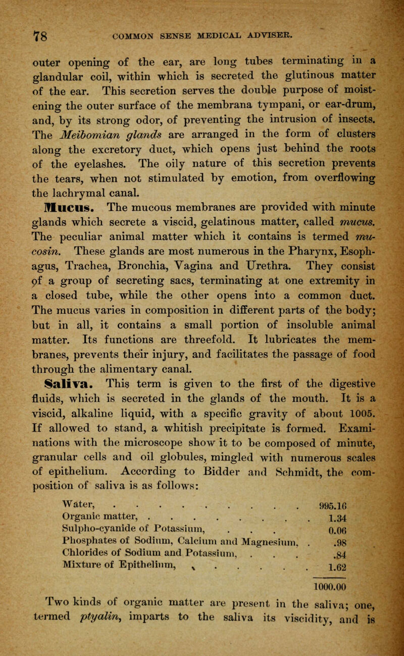 outer opening of the ear, are long tubes terminating in a glandular coil, within which is secreted the glutinous matter of the ear. This secretion serves the double purpose of moist- ening the outer surface of the membrana tympani, or ear-drum, and, by its strong odor, of preventing the intrusion of insects. The Meibomian glands are arranged in the form of clusters along the excretory duct, which opens just behind the roots of the eyelashes. The oily nature of this secretion prevents the tears, when not stimulated by emotion, from overflowing the lachrymal canal. Mucus. The mucous membranes are provided with minute glands which secrete a viscid, gelatinous matter, called mucus. The peculiar animal matter which it contains is termed mu- cosin. These glands are most numerous in the Pharynx, Esoph- agus, Trachea, Bronchia, Vagina and Urethra. They consist of a group of secreting sacs, terminating at one extremity in a closed tube, while the other opens into a common duct. The mucus varies in composition in different parts of the body; but in all, it contains a small portion of insoluble animal matter. Its functions are threefold. It lubricates the mem- branes, prevents their injury, and facilitates the passage of food through the alimentary canal. Saliva. This term is given to the first of the digestive fluids, which is secreted in the glands of the mouth. It is a viscid, alkaline liquid, with a specific gravity of about 1005. If allowed to stand, a whitish precipitate is formed. Exami- nations with the microscope show it to be composed of minute, granular cells and oil globules, mingled with numerous scales of epithelium. According to Bidder and Schmidt, the com- position of saliva is as follows: Water, 995.10 Organic matter, 134 Sulpho-cyanide of Potassium, . . . o.OO Phosphates of Sodium, Calcium and Magnesium, . .98 Chlorides of Sodium and Potassium, ... .84 Mixture of Epithelium, % 1 62 1000.00 Two kinds of organic matter are present in the saliva; one, termed ptyalin, imparts to the saliva its viscidity, and is