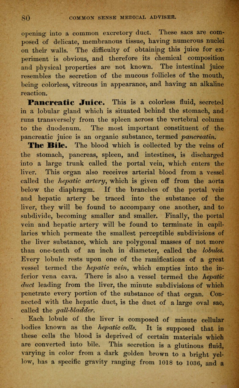 opening into a common excretory duct. These sacs are com- posed of delicate, membranous tissue, having numerous nuclei on their walls. The difficulty of obtaining this juice for ex- periment is obvious, and therefore its chemical composition and physical properties are not known. The intestinal juice resembles the secretion of the mucous follicles of the mouth, being colorless, vitreous in appearance, and having an alkaline reaction. Pancreatic Juice. This is a colorless fluid, secreted in a lobular gland which is situated behind the stomach, and runs transversely from the spleen across the vertebral column to the duodenum. The most important constituent of the pancreatic juice is an organic substance, termed pancreatin. The Bile. The blood which is collected by the veins of the stomach, pancreas, spleen, and intestines, is discharged into a large trunk called the portal vein, which enters the liver. This organ also receives arterial blood from a vessel called the hepatic artery, which is given off from the aorta below the diaphragm. If the branches of the portal vein and hepatic artery be traced into the substance of the liver, they will be found to accompany one another, and to subdivide, becoming smaller and smaller. Finally, the portal vein and hepatic artery will be found to terminate in capil- laries which permeate the smallest perceptible subdivisions of the liver substance, which are polygonal masses of not more than one-tenth, of an inch in diameter, called the lobules. Every lobule rests upon one of the ramifications of a great vessel termed the hepatic vein, which empties into the in- ferior vena cava. There is also a vessel termed the hepatic duct leading from the liver, the minute subdivisions of which penetrate every portion of the substance of that organ. Con- nected with the hepatic duct, is the duct of a large oval sac, called the gall-bladder. Each lobule of the liver is composed of minute cellular bodies known as the hepatic cells. It is supposed that in these cells the blood is deprived of certain materials which are converted into bile. This secretion is a glutinous fluid, varying in color from a dark golden brown to a bright yel- low, has a specific gravity ranging from 1018 to 1036, and a