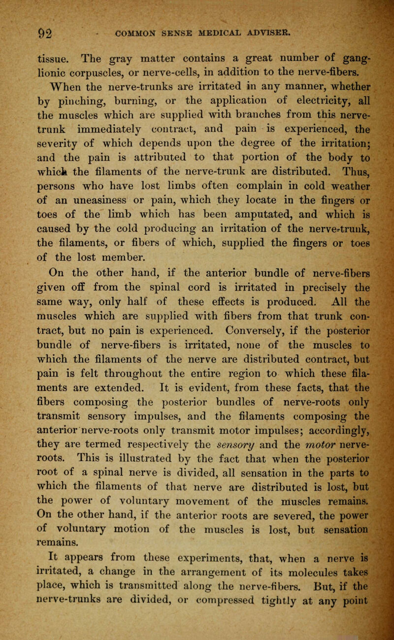 tissue. The gray matter contains a great number of gang- lionic corpuscles, or nerve-cells, in addition to the nerve-fibers. When the nerve-trunks are irritated in any manner, whether by pinching, burning, or the application of electricity, all the muscles which are supplied with branches from this nerve- trunk immediately contract, and pain is experienced, the severity of which depends upon the degree of the irritation; and the pain is attributed to that portion of the body to whick the filaments of the nerve-trunk are distributed. Thus, persons who have lost limbs often complain in cold weather of an uneasiness or pain, which they locate in the fingers or toes of the limb which has been amputated, and which is caused by the cold producing an irritation of the nerve=-trunk, the filaments, or fibers of which, supplied the fingers or toes of the lost member. On the other hand, if the anterior bundle of nerve-fibers given off from the spinal cord is irritated in precisely the same way, only half of these effects is produced. All the muscles which are supplied with fibers from that trunk con- tract, but no pain is experienced. Conversely, if the posterior bundle of nerve-fibers is irritated, none of the muscles to which the filaments of the nerve are distributed contract, but pain is felt throughout the entire region to which these fila- ments are extended. It is evident, from these facts, that the fibers composing the posterior bundles of nerve-roots only transmit sensory impulses, and the filaments composing the anterior nerve-roots only transmit motor impulses; accordingly, they are termed respectively the sensory and the motor nerve- roots. This is illustrated by the fact that when the posterior root of a spinal nerve is divided, all sensation in the parts to which the filaments of that nerve are distributed is lost, but the power of voluntary movement of the muscles remains. On the other hand, if the anterior roots are severed, the power of voluntary motion of the muscles is lost, but sensation remains. It appears from these experiments, that, when a nerve is irritated, a change in the arrangement of its molecules takes place, which is transmitted along the nerve-fibers. But, if the nerve-trunks are divided, or compressed tightly at any point
