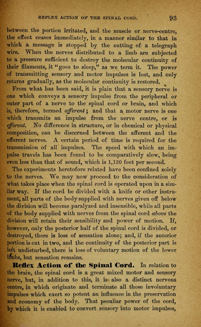 between the portion irritated, and the muscle or nerve-centre, the effect ceases immediately, in a manner similar to that in which a message is stopped by the cutting of a telegraph wire. When the nerves distributed to a limb are subjected to a pressure sufficient to destroy the molecular continuity of their filaments, it goes to sleep, as we term it. The power of transmitting sensory and motor impulses is lost, and only returns gradually, as the molecular continuity is restored. From what has been said, it is plain that a sensory nerve is one which conveys a sensory impulse from the peripheral or outer part of a nerve to the spinal cord or brain, and which is, therefore, termed afferent; and that a motor nerve is one which transmits an impulse from the nerve centre, or is efferent. No difference in structure, or in chemical or physical composition, can be discerned between the afferent and the efferent nerves. A certain period of time is required for the transmission of all impulses. The speed with which an im- pulse travels has been found to be comparatively slow, being even less than that of sound, which is 1,120 feet per second. The experiments heretofore related have been confined solely to the nerves. We may now proceed to the consideration of what takes place when the spinal cord is operated upon in a sim- ilar way. If the cord be divided with a knife or other instru- ment, all parts of the body supplied with nerves given off below the division will become paralyzed and insensible, while all parts of the body supplied with nerves from the spinal cord above the division will retain their sensibility and power of motion. If, however, only the posterior half of the spinal cord is divided, or destroyed, there is loss of sensation alone; and, if the anterior portion is cut in two, and the continuity of the posterior part is left undisturbed, there is loss of voluntary motion of the lower limbs, but sensation remains. Reflex Action of the Spinal Cord. In relation to the brain, the spinal cord is a great mixed motor and sensory nerve, but, in addition to this, it is also a distinct nervous centre, in which originate and terminate all those involuntary impulses which exert so potent an influence in the preservation and economy of the body. That peculiar power of the cord, by which it is enabled to convert sensory into motor impulses,