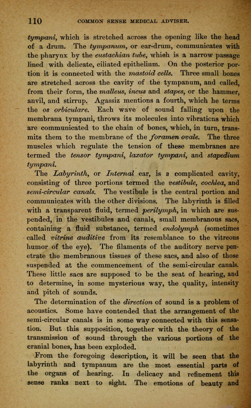 tympanic which is stretched across the opening like the head of a drum. The tympanum, or ear-drum, communicates with the pharynx by the eustachian tube, which is a narrow passage lined with delicate, ciliated epithelium. On the posterior por- tion it is connected with the mastoid cells. Three small bones are stretched across the cavity of the tympanum, and called, from their form, the malleus, incus and stapes, or the hammer, anvil, and stirrup. Agassiz mentions a fourth, which he terms the os orbiculare. Each wave of sound falling upon the membrana tympani, throws its molecules into vibrations which are communicated to the chain of bones, which, in turn, trans- mits them to the membrane of the foramen ovale. The three muscles which regulate the tension of these membranes are termed the tensor tympani, laxator tympani, and stapedium tympani. The Labyrinth, or Internal ear, is a complicated cavity, consisting of three portions termed the vestibule, cochlea, and semi-circular canals. The vestibule is the central portion and communicates with the other divisions. The labyrinth is filled with a transparent fluid, termed perilymph, in which are sus- pended, in the vestibules and canals, small membranous sacs, containing a fluid substance, termed endolymph (sometimes called vitrine auditive from its resemblance to the vitreous humor of the eye). The filaments of the auditory nerve pen- etrate the membranous tissues of these sacs, and also of those suspended at the commencement of the semi-circular canals. These little sacs are supposed to be the seat of hearing, and to determine, in some mysterious way, the quality, intensity and pitch of sounds. The determination of the direction of sound is a problem of acoustics. Some have contended that the arrangement of the semi-circular canals is in some way connected with this sensa- tion. But this supposition, together with the theory of the transmission of sound through the various portions of the cranial bones, has been exploded. From the foregoing description, it will be seen that the labyrinth and tympanum are the most essential parts of the organs of hearing. In delicacy and refinement this sense ranks next to sight. The emotions of beauty and