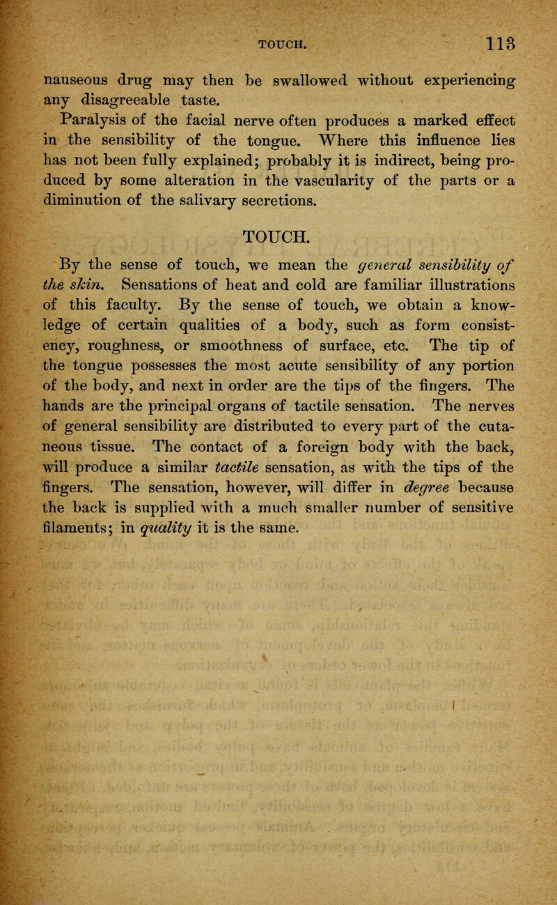 nauseous drug may then be swallowed without experiencing any disagreeable taste. Paralysis of the facial nerve often produces a marked effect in the sensibility of the tongue. Where this influence lies has not been fully explained; probably it is indirect, being pro- duced by some alteration in the vascularity of the parts or a diminution of the salivary secretions. TOUCH. By the sense of touch, we mean the general sensibility of the shin. Sensations of heat and cold are familiar illustrations of this faculty. By the sense of touch, we obtain a know- ledge of certain qualities of a body, such as form consist- ency, roughness, or smoothness of surface, etc. The tip of the tongue possesses the most acute sensibility of any portion of the body, and next in order are the tips of the fingers. The hands are the principal organs of tactile sensation. The nerves of general sensibility are distributed to every part of the cuta- neous tissue. The contact of a foreign body with the back, will produce a similar tactile sensation, as with the tips of the fingers. The sensation, however, will differ in degree because the back is supplied with a much smaller number of sensitive filaments; in quality it is the same.