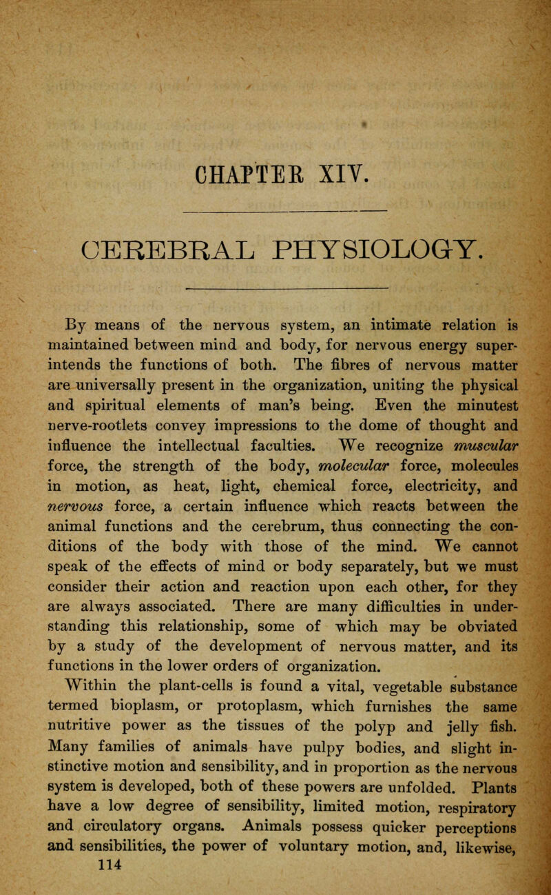 CHAPTER XIY. OEREBRAL PHYSIOLOGY. By means of the nervous system, an intimate relation is maintained between mind and body, for nervous energy super- intends the functions of both. The fibres of nervous matter are universally present in the organization, uniting the physical and spiritual elements of man's being. Even the minutest nerve-rootlets convey impressions to the dome of thought and influence the intellectual faculties. We recognize muscular force, the strength of the body, molecular force, molecules in motion, as heat, light, chemical force, electricity, and nervous force, a certain influence which reacts between the animal functions and the cerebrum, thus connecting the con- ditions of the body with those of the mind. We cannot speak of the effects of mind or body separately, but we must consider their action and reaction upon each other, for they are always associated. There are many difficulties in under- standing this relationship, some of which may be obviated by a study of the development of nervous matter, and its functions in the lower orders of organization. Within the plant-cells is found a vital, vegetable substance termed bioplasm, or protoplasm, which furnishes the same nutritive power as the tissues of the polyp and jelly fish. Many families of animals have pulpy bodies, and slight in- stinctive motion and sensibility, and in proportion as the nervous system is developed, both of these powers are unfolded. Plants have a low degree of sensibility, limited motion, respiratory and circulatory organs. Animals possess quicker perceptions and sensibilities, the power of voluntary motion, and, likewise,