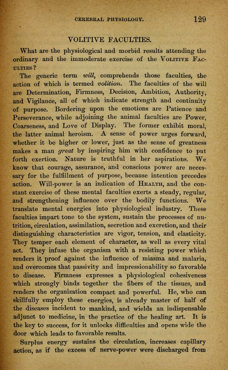 VOLITIVE FACULTIES. What are the physiological and morbid results attending the ordinary and the immoderate exercise of the Volitive Fac- ulties ? The generic term will, comprehends those faculties, the action of which is termed volition. The faculties of the will are Determination, Firmness, Decision, Ambition, Authority, and Vigilance, all of which indicate strength and continuity of purpose. Bordering upon the emotions are Patience and Perseverance, while adjoining the animal faculties are Power, Coarseness, and Love of Display. The former exhibit moral, the latter animal heroism. A sense of power urges forward, whether it be higher or lower, just as the sense of greatness makes a man great by inspiring him with confidence to put forth exertion. Nature is truthful in her aspirations. We know that courage, assurance, and conscious power are neces- sary for the fulfillment of purpose, because intention precedes action. Will-power is an indication of Health, and the con- stant exercise of these mental faculties exerts a steady, regular, and strengthening influence over the bodily functions. We translate mental energies into physiological industry. These faculties impart tone to the system, sustain the processes of nu- trition, circulation, assimilation, secretion and excretion, and their distinguishing characteristics are vigor, tension, and elasticity. They temper each element of character, as well as every vital act. They infuse the organism with a resisting power which renders it proof against the influence of miasma and malaria, and overcomes that passivity and impressionability so favorable to disease. Firmness expresses a physiological cohesiveness which strongly binds together the fibers of the tissues, and renders the organization compact and powerful. He, who can skillfully employ these energies, is already master of half of the diseases incident to mankind, and wields an indispensable adjunct to medicine, in the practice of the healing art. It is the key to success, for it unlocks difficulties and opens wide the door which leads to favorable results. Surplus energy sustains the circulation, increases capillary action, as if the excess of nerve-power were discharged from