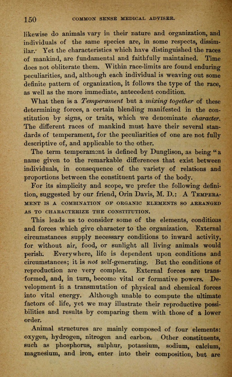 likewise do animals vary in their nature and organization, and individuals of the same species are, in some respects, dissim- ilar.' Yet the characteristics which have distinguished the races of mankind, are fundamental and faithfully maintained. Time does not obliterate them. Within race-limits are found enduring peculiarities, and, although each individual is weaving out some definite pattern of organization, it follows the type of the race, as well as the more immediate, antecedent condition. What then is a Temperament but a mixing together of these determining forces, a certain blending manifested in the con- stitution by signs, or traits, which we denominate character. The different races of mankind must have their several stan- dards of temperament, for the peculiarities of one are not fully descriptive of, and applicable to the other. The term temperament is defined by Dunglison, as being  a name given to the remarkable differences that exist between individuals, in consequence of the variety of relations and proportions between the constituent parts of the body. For its simplicity and scope, wo prefer the following defini- tion, suggested by our friend, Orin Davis, M. D.: A Tempera- ment IS A COMBINATION OF ORGANIC ELEMENTS SO ARRANGED AS TO CHARACTERIZE THE CONSTITUTION. This leads us to consider some of the elements, conditions and forces which give character to the organization. External circumstances supply necessary conditions to inward activity, for without air, food, or sunlight all living animals would perish. Everywhere, lifo is dependent upon conditions and circumstances; it is not self-generating. But the conditions of reproduction are very complex. External forces are trans- formed, and, in turn, become vital or formative powers. De- velopment is a transmutation of physical and chemical forces into vital energy. Although unable to compute the ultimate factors of life, yet we may illustrate their reproductive possi- bilities and results by comparing them with those of a lower order. Animal structures are mainly composed of four elements: oxygen, hydrogen, nitrogen and carbon. Other constituents, such as phosphorus, sulphur, potassium, sodium, calcium, magnesium, and iron, enter into their composition, but are