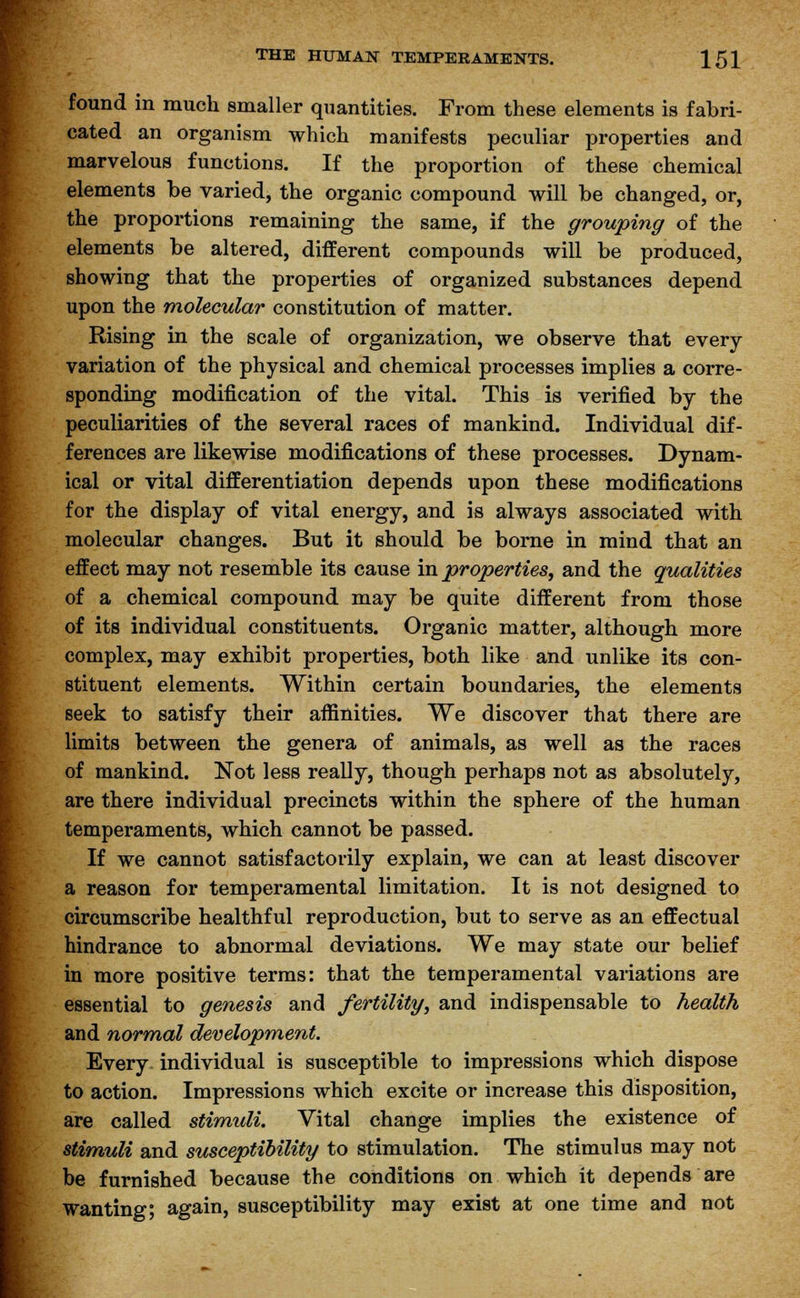found in much smaller quantities. From these elements is fabri- cated an organism which manifests peculiar properties and marvelous functions. If the proportion of these chemical elements be varied, the organic compound will be changed, or, the proportions remaining the same, if the grouping of the elements be altered, different compounds will be produced, showing that the properties of organized substances depend upon the molecular constitution of matter. Rising in the scale of organization, we observe that every variation of the physical and chemical processes implies a corre- sponding modification of the vital. This is verified by the peculiarities of the several races of mankind. Individual dif- ferences are likewise modifications of these processes. Dynam- ical or vital differentiation depends upon these modifications for the display of vital energy, and is always associated with molecular changes. But it should be borne in mind that an effect may not resemble its cause in properties, and the qualities of a chemical compound may be quite different from those of its individual constituents. Organic matter, although more complex, may exhibit properties, both like and unlike its con- stituent elements. Within certain boundaries, the elements seek to satisfy their affinities. We discover that there are limits between the genera of animals, as well as the races of mankind. Not less really, though perhaps not as absolutely, are there individual precincts within the sphere of the human temperaments, which cannot be passed. If we cannot satisfactorily explain, we can at least discover a reason for temperamental limitation. It is not designed to circumscribe healthful reproduction, but to serve as an effectual hindrance to abnormal deviations. We may state our belief in more positive terms: that the temperamental variations are essential to genesis and fertility, and indispensable to health and normal development. Every individual is susceptible to impressions which dispose to action. Impressions which excite or increase this disposition, are called stimuli. Vital change implies the existence of stimuli and susceptibility to stimulation. The stimulus may not be furnished because the conditions on which it depends are wanting; again, susceptibility may exist at one time and not